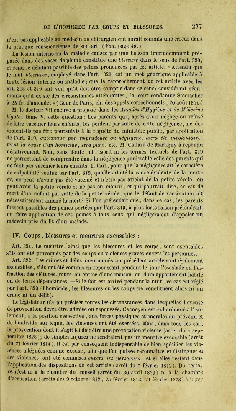 n’est pas applicable au médecin ou chirurgien qui aurait commis une erreur dans la pratique consciencieuse de son art. ( Voy. page 48.) La lésion interne ou la maladie causée par une boisson imprudemment pré- parée dans des vases de plomb constitue une blessure dans le sens de l’art. 320, et rend le débitant passible des peines prononcées par cet article. « Attendu que le mot blessures, employé dans l’art. 320 est un mot générique applicable à toute lésion interne ou maladie; que le rapprochement de cet article avec les art. 318 et 319 fait voir qu’il doit être compris dans ce sens; considérant néan- moins qu’il existe des circonstances atténuantes, la cour condamne Steinacher à 25 fr. d’amende. » ( Cour de Paris, ch. des appels correctionnels , 20 août 1841.) M. le docteur Villeneuve a proposé dans les Annales d’Hygiène et de Médecine légale, tome V, cette question : Les parents qui, après avoir négligé ou refusé de faire vacciner leurs enfants, les perdent par suite de cette négligence, ne de- vraient-ils pas être poursuivis à la requête du ministère public, par application de l’art. 319, quiconque par imprudence ou négligence aura été involontaire- ment la cause d’un homicide, sera puni, etc. M. Collard de Martigny a répondu négativement. Non, sans doute, ni l’esprit ni les termes textuels de l’art. 319 ne permettent de comprendre dans la négligence punissable celle des parents qui ne font pas vacciner leurs enfants. Il faut, pour que la négligence ait le caractère de culpabilité voulue par l’art. 319, qu’elle ait été la cause évidente de la mort : or, on peut n’avoir pas été vacciné et n’ètre pas atteint de la petite vérole, on peut avoir la petite vérole et ne pas en mourir ; et qui pourrait dire, en cas de mort d’un enfant par suite de la petite vérole, que le défaut de vaccination ait nécessairement amené la mort? Si l’on prétendait que, dans ce cas, les parents fussent passibles des peines portées par l’art. 319, à plus forte raison prétendrait- on faire application de ces peines à tous ceux qui négligeraient d’appeler un médecin près du lit d’un malade. IV. Coups, blessures et meurtres excusables : Art. 321. Le meurtre, ainsi que les blessures et les coups, sont excusables s’ils ont été provoqués par des coups ou violences graves envers les personnes. Art. 322. Les crimes et délits mentionnés au précédent article sont également excusables, s’ils ont été commis en repoussant pendant le jour l’escalade ou l’ef- fraction des clôtures, murs ou entrée d’une maison ou d’un appartement habité ou de leurs dépendances.—Si le fait est arrivé pendant la nuit, ce cas est réglé par l’art. 329 (l’homicide, les blessures ouïes coups ne constituent alors ni un crime ni un délit). Le législateur n’a pu préciser toutes les circonstances dans lesquelles l’excuse de provocation devra être admise ou repoussée. Ce moyen est subordonné à l’iso- lement, à la position respective , aux forces physiques et morales du prévenu et de l’individu sur lequel les violences ont été exercées. Mais, dans tous les cas, la provocation dont il s’agit ici doit être une provocation violente (arrêt du 4 sep- tembre 1828); de simples injures ne rendraient pas un meurtre excusable (arrêt du 27 février 1814). Il est par conséquent indispensable de bien spécifier les vio- lences alléguées comme excuse, afin que l’on puisse reconnaître et distinguer si ces violences ont été commises envers les personnes, et si elles restent dans l’application des dispositions de cet article (arrêt du 7 février 1812). Du reste, ce n’est ni à la chambre du conseil (arrêt du 30 avril 1829) ni à la chambre d’accusation (arrêts des 9 octobre 1812 , 25 février 1813, 21 février 1828) à juger