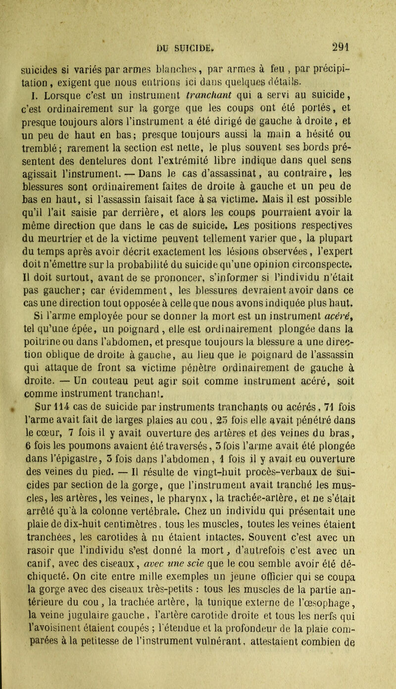 suicides si variés par armes blanches, par armes à feu , par précipi- tation , exigent que nous entrions ici dans quelques détails. I. Lorsque c’est un instrument tranchant qui a servi au suicide, c’est ordinairement sur la gorge que les coups ont été portés, et presque toujours alors l’instrument a été dirigé de gauche à droite , et un peu de haut en bas; presque toujours aussi la main a hésité ou tremblé ; rarement la section est nette, le plus souvent ses bords pré- sentent des dentelures dont l’extrémité libre indique dans quel sens agissait l’instrument. — Dans le cas d’assassinat, au contraire, les blessures sont ordinairement faites de droite à gauche et un peu de bas en haut, si l’assassin faisait face à sa victime. Mais il est possible qu’il l’ait saisie par derrière, et alors les coups pourraient avoir la même direction que dans le cas de suicide. Les positions respectives du meurtrier et de la victime peuvent tellement varier que, la plupart du temps après avoir décrit exactement les lésions observées, l’expert doit n’émettre sur la probabilité du suicide qu’une opinion circonspecte. Il doit surtout, avant de se prononcer, s’informer si l’individu n’était pas gaucher; car évidemment, les blessures devraient avoir dans ce cas une direction tout opposée à celle que nous avons indiquée plus haut. Si l’arme employée pour se donner la mort est un instrument acéré, tel qu’une épée, un poignard, elle est ordinairement plongée dans la poitrine ou dans l’abdomen, et presque toujours la blessure a une direc- tion oblique de droite à gauche, au lieu que le poignard de l’assassin qui attaque de front sa victime pénètre ordinairement de gauche à droite. —Un couteau peut agir soit comme instrument acéré, soit comme instrument tranchant. Sur 114 cas de suicide par instruments tranchants ou acérés, 71 fois l’arme avait fait de larges plaies au cou, 25 fois elle avait pénétré dans le cœur, 7 fois il y avait ouverture des artères et des veines du bras, 6 fois les poumons avaient été traversés, 3 fois l’arme avait été plongée dans l’épigastre, 3 fois dans l’abdomen, 1 fois il y avait eu ouverture des veines du pied. — Il résulte de vingt-huit procès-verbaux de sui- cides par section de la gorge, que l’instrument avait tranché les mus- cles, les artères, les veines, le pharynx, la trachée-artère, et ne s’était arrêté qu’à la colonne vertébrale. Chez un individu qui présentait une plaie de dix-huit centimètres, tous les muscles, toutes les veines étaient tranchées, les carotides à nu étaient intactes. Souvent c’est avec un rasoir que l’individu s’est donné la mort d’autrefois c’est avec un canif, avec des ciseaux, avec une scie que le cou semble avoir été dé- chiqueté. On cite entre mille exemples un jeune officier qui se coupa la gorge avec des ciseaux très-petits : tous les muscles de la partie an- térieure du cou , la trachée artère, la tunique externe de l’œsophage, la veine jugulaire gauche, l’artère carotide droite et tous les nerfs qui l’avoisinent étaient coupés ; l’étendue et la profondeur de la plaie com- parées à la petitesse de l’instrument vulnérant, attestaient combien de