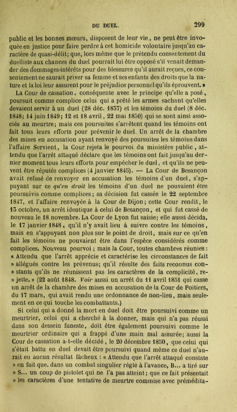 public et les bonnes mœurs, disposent de leur vie, ne peut être invo- quée en justice pour faire perdre à cet homicide volontaire jusqu’au ca- ractère de quasi-délit; que, lors même que le prétendu consentement du duelliste aux chances du duel pourrait lui être opposé s’il venait deman- der des dommages-intérêts pour des blessures qu’il aurait reçues, ce con- sentement ne saurait priver sa femme et ses enfants des droits que la na- ture et la loi leur assurent pour le préjudice personnel qu’ils éprouvent. » La Cour de cassation, conséquente avec le principe qu’elle a posé, poursuit comme complice celui qui a prêté les armes sachant qu’elles devaient servir à un duel (28 déc. 4857) et les témoins du duel (8 déc. 4848; 44 juin 1849; 12 et 18 avril, 22 mai 1850) qui se sont ainsi asso- ciés au meurtre; mais ces poursuites s’arrêtent quand les témoins ont fait tous leurs efforts pour prévenir le duel. Un arrêt de la chambre des mises en accusation ayant renvoyé des poursuites les témoins dans l’affaire Servient, la Cour rejeta le pourvoi du ministère public, at- tendu que l'arrêt attaqué déclare que les témoins ont fait jusqu’au der- nier moment tous leurs efforts pour empêcher le duel, et qu’ils ne peu- vent être réputés complices (4 janvier 1845). — La Cour de Besançon avait refusé de renvoyer en accusation les témoins d’un duel, s’ap- puyant sur ce qu’en droit les témoins d’un duel ne pouvaient être poursuivis comme complices ; sa décision fut cassée le 22 septembre 1847, et l’affaire renvoyée à la Cour de Dijon; cette Cour rendit, le 13 octobre, un arrêt identique à celui de Besançon, et qui fut cassé de nouveau le 18 novembre. La Cour de Lyon fut saisie; elle aussi décida, le 17 janvier 1848, qu’il n’y avait lieu à suivre contre les témoins, mais en s’appuyant non plus sur le point de droit, mais sur ce qu’en fait les témoins ne pouvaient être dans l’espèce considérés comme complices. Nouveau pourvoi ; mais la Cour, toutes chambres réunies : « Attendu que l’arrêt apprécie et caractérise les circonstances de fait w allégués contre les prévenus; qu’il résulte des faits reconnus con- » stants qu’ils ne réunissent pas les caractères de la complicité, re- » jette. » (22 août 1848. Voir aussi un arrêt du 11 avril 1851 qui casse un arrêt de la chambre des mises en accusation de la Cour de Poitiers, du 17 mars, qui avait rendu une ordonnance de non-lieu, mais seule- ment en ce qui touche les combattants.) Si celui qui a donné la mort en duel doit être poursuivi comme un meurtrier, celui qui a cherché à la donner, mais qui n’a pas réussi dans son dessein funeste, doit être également poursuivi comme le meurtrier ordinaire qui a frappé d’une main mal assurée; aussi la Cour de cassation a-t-elle décidé , le 20 décembre 1850, que celui qui s’était battu en duel devait être poursuivi quand même ce duel n’au- rait eu aucun résultat fâcheux : « Attendu que l’arrêt attaqué constate » en fait que, dans un combat singulier réglé à l’avance, B... a tiré sur » S... un coup de pistolet qui ne l’a pas atteint; que ce fait présentait » les caractères d’une tentative de meurtre commise avec prémédita-