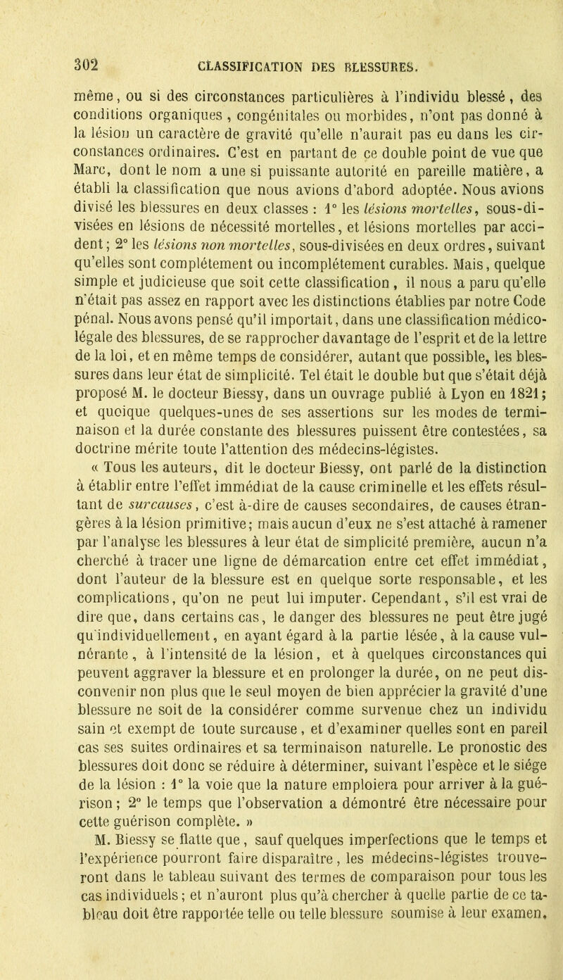 même, ou si des circonstances particulières à l’individu blessé, des conditions organiques , congénitales ou morbides, n’ont pas donné à la lésion un caractère de gravité qu’elle n’aurait pas eu dans les cir- constances ordinaires. C’est en partant de ce double point de vue que Marc, dont le nom aune si puissante autorité en pareille matière, a établi la classification que nous avions d’abord adoptée. Nous avions divisé les blessures en deux classes : 1° les lésions moinelles, sous-di- visées en lésions de nécessité mortelles, et lésions mortelles par acci- dent ; 2° les lésions non mortelles, sous-divisées en deux ordres, suivant qu’elles sont complètement ou incomplètement curables. Mais, quelque simple et judicieuse que soit cette classification, il nous a paru qu’elle n'était pas assez en rapport avec les distinctions établies par notre Code pénal. Nous avons pensé qu’il importait, dans une classification médico- légale des blessures, de se rapprocher davantage de l’esprit et de la lettre de la loi, et en même temps de considérer, autant que possible, les bles- sures dans leur état de simplicité. Tel était le double but que s’était déjà proposé M. le docteur Biessy, dans un ouvrage publié à Lyon en 1821 ; et quoique quelques-unes de ses assertions sur les modes de termi- naison et la durée constante des blessures puissent être contestées, sa doctrine mérite toute l’attention des médecins-légistes. « Tous les auteurs, dit le docteur Biessy, ont parlé de la distinction à établir entre l’effet immédiat de la cause criminelle et les effets résul- tant de surcauses, c’est à-dire de causes secondaires, de causes étran- gères à la lésion primitive; mais aucun d’eux ne s’est attaché à ramener par l’analyse les blessures à leur état de simplicité première, aucun n’a cherché à tracer une ligne de démarcation entre cet effet immédiat, dont l’auteur de la blessure est en quelque sorte responsable, et les complications, qu’on ne peut lui imputer. Cependant, s’il est vrai de dire que, dans certains cas, le danger des blessures ne peut être jugé qu individuellement, en ayant égard à la partie lésée, à la cause vul- nôrante, à l’intensité de la lésion, et à quelques circonstances qui peuvent aggraver la blessure et en prolonger la durée, on ne peut dis- convenir non plus que le seul moyen de bien apprécier la gravité d’une blessure ne soit de la considérer comme survenue chez un individu sain et exempt de toute surcause , et d’examiner quelles sont en pareil cas ses suites ordinaires et sa terminaison naturelle. Le pronostic des blessures doit donc se réduire à déterminer, suivant l’espèce et le siège de la lésion : \° la voie que la nature emploiera pour arriver à la gué- rison; 2° le temps que l’observation a démontré être nécessaire pour cette guérison complète. » M. Biessy se flatte que, sauf quelques imperfections que le temps et l’expérience pourront faire disparaître , les médecins-légistes trouve- ront dans le tableau suivant des termes de comparaison pour tous les cas individuels ; et n’auront plus qu’à chercher à quelle partie de ce ta- bleau doit être rapportée telle ou telle blessure soumise à leur examen.