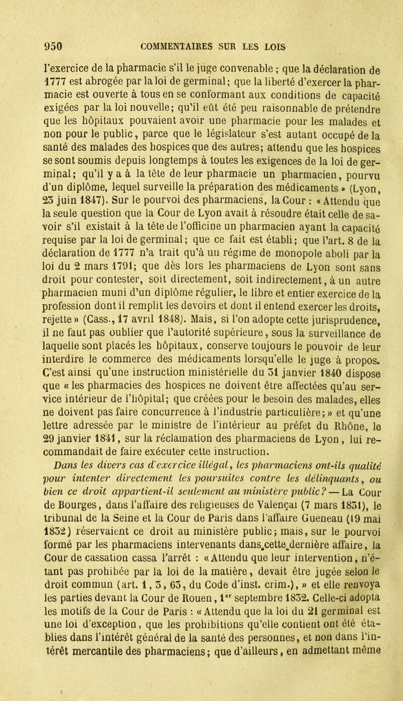 l’exercice de la pharmacie s’il le juge convenable ; que la déclaration de 1777 est abrogée par la loi de germinal; que la liberté d’exercer la phar- macie est ouverte à tous en se conformant aux conditions de capacité exigées par la loi nouvelle; qu’il eût été peu raisonnable de prétendre que les hôpitaux pouvaient avoir une pharmacie pour les malades et non pour le public, parce que le législateur s’est autant occupé de la santé des malades des hospices que des autres; attendu que les hospices se sont soumis depuis longtemps à toutes les exigences de la loi de ger- minal; qu’il y a à la tête de leur pharmacie un pharmacien, pourvu d’un diplôme, lequel surveille la préparation des médicaments » (Lyon, 23 juin 1847). Sur le pourvoi des pharmaciens, la Cour : « Attendu que la seule question que la Cour de Lyon avait à résoudre était celle de sa- voir s’il existait à la tête de l’ofïicine un pharmacien ayant la capacité requise par la loi de germinal ; que ce fait est établi; que l’art. 8 de la déclaration de 1777 n’a trait qu’à un régime de monopole aboli par la loi du 2 mars 1791; que dès lors les pharmaciens de Lyon sont sans droit pour contester, soit directement, soit indirectement, à un autre pharmacien muni d’un diplôme régulier, le libre et entier exercice de la profession dont il remplit les devoirs et dont il entend exercer les droits, rejette» (Cass., 17 avril 1848). Mais, si l’on adopte cette jurisprudence, il ne faut pas oublier que l’autorité supérieure, sous la surveillance de laquelle sont placés les hôpitaux, conserve toujours le pouvoir de leur interdire le commerce des médicaments lorsqu’elle le juge à propos. C’est ainsi qu’une instruction ministérielle du 31 janvier 1840 dispose que « les pharmacies des hospices ne doivent être affectées qu’au ser- vice intérieur de l’hôpital; que créées pour le besoin des malades, elles ne doivent pas faire concurrence à l’industrie particulière; » et qu’une lettre adressée par le ministre de l’intérieur au préfet du Rhône, le 29 janvier 1841, sur la réclamation des pharmaciens de Lyon, lui re- commandait de faire exécuter cette instruction. Dans les divers cas d'exercice illégal, les pharmaciens ont-ils qualité pour intenter directement les poursuites contre les délinquants, ou bien ce droit appartient-il seulement au ministère public ? — La Cour de Bourges, dans l’affaire des religieuses de Yalençai (7 mars 1831), le tribunal de la Seine et la Cour de Paris dans l’affaire Gueneau (19 mai 1832) réservaient ce droit au ministère public; mais, sur le pourvoi formé par les pharmaciens intervenants dans.cette^dernière affaire, la Cour de cassation cassa l’arrêt : « Attendu que leur intervention, n’é- tant pas prohibée par la loi de la matière, devait être jugée selon le droit commun (art. 1,3,63, du Code d’inst. crim.), » et elle renvoya les parties devant la Cour de Rouen, 1er septembre 1832. Celle-ci adopta les motifs de fa Cour de Paris : « Attendu que la loi du 21 germinal est une loi d’exception, que les prohibitions qu’elle contient ont été éta- blies dans l’intérêt général de la santé des personnes, et non dans l’in- térêt mercantile des pharmaciens ; que d’ailleurs, en admettant même