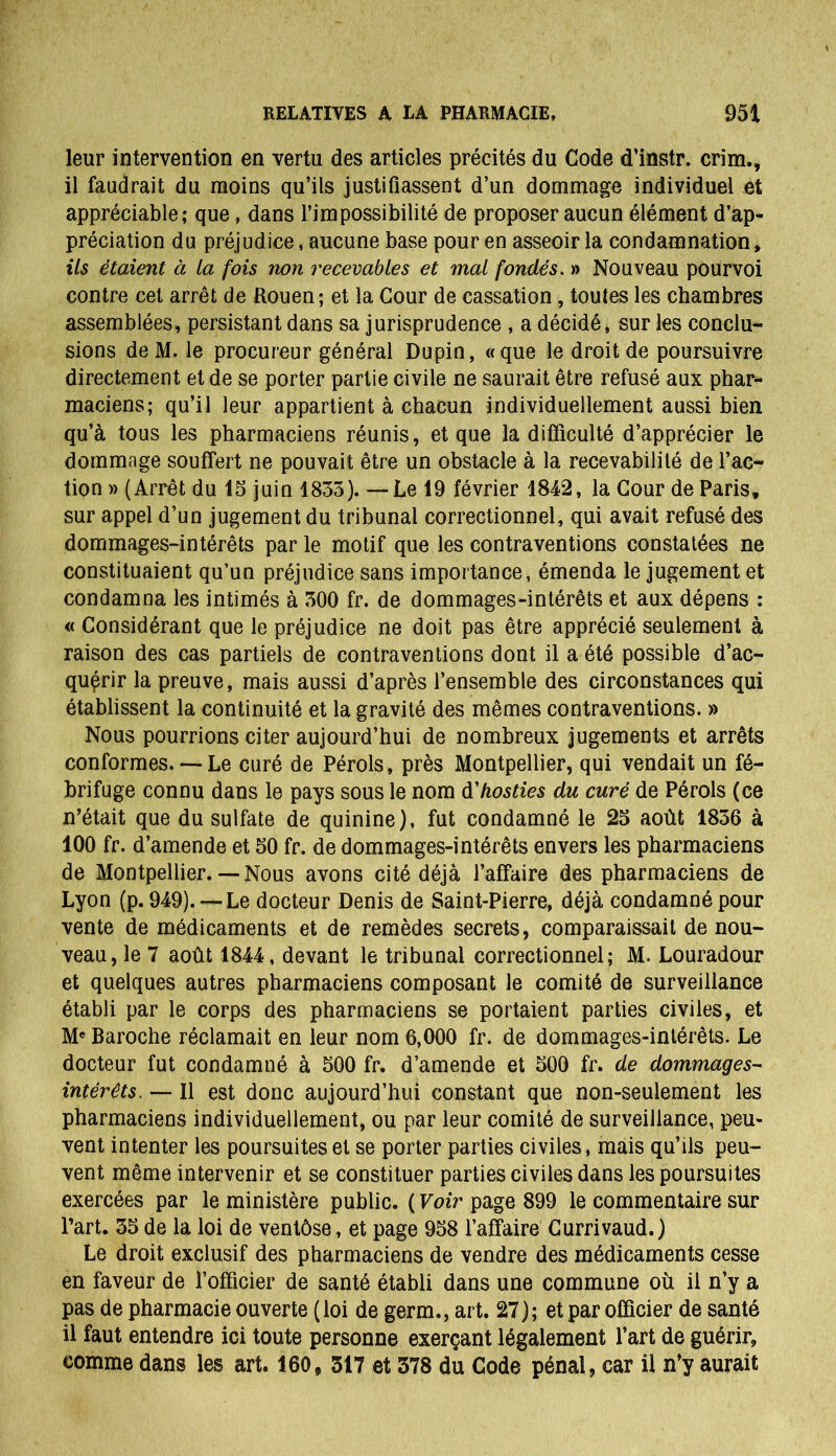 leur intervention en vertu des articles précités du Code d’instr. crim., il faudrait du moins qu’ils justifiassent d’un dommage individuel et appréciable; que, dans l’impossibilité de proposer aucun élément d’ap- préciation du préjudice, aucune base pour en asseoir la condamnation, ils étaient à la fois non recevables et mal fondés. » Nouveau pourvoi contre cet arrêt de Rouen ; et la Cour de cassation, toutes les chambres assemblées, persistant dans sa jurisprudence , a décidé, sur les conclu- sions de M. le procureur général Dupin, «que le droit de poursuivre directement et de se porter partie civile ne saurait être refusé aux phar- maciens; qu’il leur appartient à chacun individuellement aussi bien qu’à tous les pharmaciens réunis, et que la difficulté d’apprécier le dommage souffert ne pouvait être un obstacle à la recevabilité de l’ac- tion » (Arrêt du 15 juin 1835). —Le 19 février 1842, la Cour de Paris, sur appel d’un jugement du tribunal correctionnel, qui avait refusé des dommages-intérêts par le motif que les contraventions constatées ne constituaient qu’un préjudice sans importance, émenda le jugement et condamna les intimés à 300 fr. de dommages-intérêts et aux dépens : « Considérant que le préjudice ne doit pas être apprécié seulement à raison des cas partiels de contraventions dont il a été possible d'ac- quérir la preuve, mais aussi d’après l’ensemble des circonstances qui établissent la continuité et la gravité des mêmes contraventions. » Nous pourrions citer aujourd’hui de nombreux jugements et arrêts conformes. — Le curé de Pérols, près Montpellier, qui vendait un fé- brifuge connu dans le pays sous le nom d'hosties du curé de Pérols (ce n’était que du sulfate de quinine), fut condamné le 25 août 1836 à 100 fr. d’amende et 50 fr. de dommages-intérêts envers les pharmaciens de Montpellier.— Nous avons cité déjà l’affaire des pharmaciens de Lyon (p. 949). — Le docteur Denis de Saint-Pierre, déjà condamné pour vente de médicaments et de remèdes secrets, comparaissait de nou- veau, le 7 août 1844, devant le tribunal correctionnel; M. Louradour et quelques autres pharmaciens composant le comité de surveillance établi par le corps des pharmaciens se portaient parties civiles, et M* Baroche réclamait en leur nom 6,000 fr. de dommages-intérêts. Le docteur fut condamné à 500 fr. d’amende et 500 fr. de dommages- intérêts. — Il est donc aujourd’hui constant que non-seulement les pharmaciens individuellement, ou par leur comité de surveillance, peu- vent intenter les poursuites et se porter parties civiles, mais qu’ils peu- vent même intervenir et se constituer parties civiles dans les poursuites exercées par le ministère public. ( Voir page 899 le commentaire sur Part. 35 de la loi de ventôse, et page 958 l’affaire Currivaud.) Le droit exclusif des pharmaciens de vendre des médicaments cesse en faveur de l’officier de santé établi dans une commune où il n’y a pas de pharmacie ouverte (loi de germ., art. 27); et par officier de santé il faut entendre ici toute personne exerçant légalement l’art de guérir, comme dans les art. 160, 317 et 378 du Code pénal, car il n’y aurait