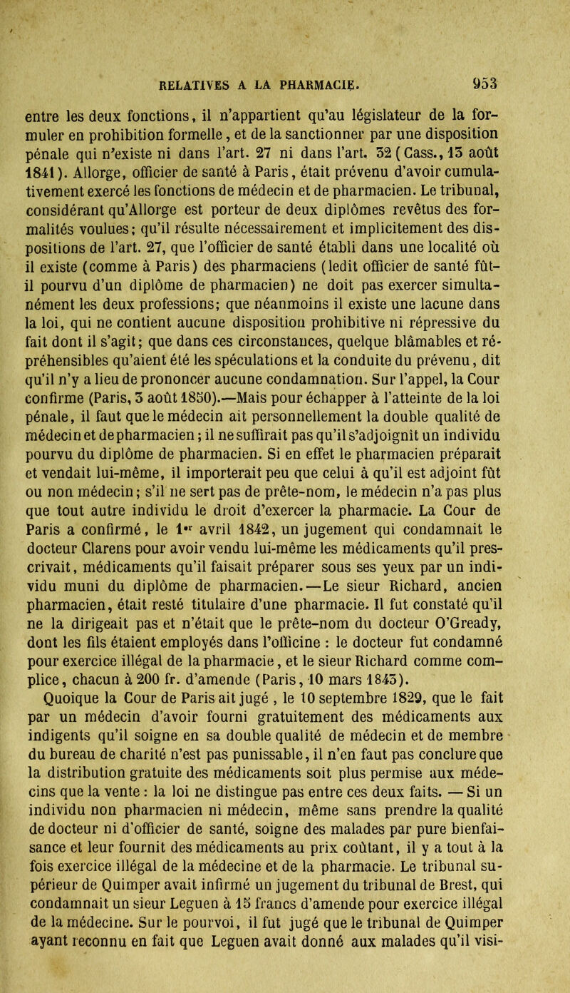entre les deux fonctions, il n’appartient qu’au législateur de la for- muler en prohibition formelle, et de la sanctionner par une disposition pénale qui n'existe ni dans l’art. 27 ni dans l’art. 32 (Cass., 13 août 1841). Allorge, officier de santé à Paris, était prévenu d’avoir cumula- tivement exercé les fonctions de médecin et de pharmacien. Le tribunal, considérant qu’Allorge est porteur de deux diplômes revêtus des for- malités voulues; qu’il résulte nécessairement et implicitement des dis- positions de l’art. 27, que l’officier de santé établi dans une localité où il existe (comme à Paris) des pharmaciens (ledit officier de santé fût- il pourvu d’un diplôme de pharmacien) ne doit pas exercer simulta- nément les deux professions; que néanmoins il existe une lacune dans la loi, qui ne contient aucune disposition prohibitive ni répressive du fait dont il s’agit; que dans ces circonstances, quelque blâmables et ré- préhensibles qu’aient été les spéculations et la conduite du prévenu, dit qu’il n’y a lieu de prononcer aucune condamnation. Sur l’appel, la Cour confirme (Paris, 3 août 1830).—Mais pour échapper à l’atteinte de la loi pénale, il faut que le médecin ait personnellement la double qualité de médecin et de pharmacien ; il ne suffirait pas qu’il s’adjoignît un individu pourvu du diplôme de pharmacien. Si en effet le pharmacien préparait et vendait lui-même, il importerait peu que celui à qu’il est adjoint fût ou non médecin ; s’il ne sert pas de prête-nom, le médecin n’a pas plus que tout autre individu le droit d’exercer la pharmacie. La Cour de Paris a confirmé, le l,r avril 1842, un jugement qui condamnait le docteur Clarens pour avoir vendu lui-même les médicaments qu’il pres- crivait , médicaments qu’il faisait préparer sous ses yeux par un indi- vidu muni du diplôme de pharmacien.—Le sieur Richard, ancien pharmacien, était resté titulaire d’une pharmacie. Il fut constaté qu’il ne la dirigeait pas et n’était que le prête-nom du docteur O’Gready, dont les fils étaient employés dans l’oilicine : le docteur fut condamné pour exercice illégal de la pharmacie, et le sieur Richard comme com- plice, chacun à200 fr. d’amende (Paris, 10 mars 1845). Quoique la Cour de Paris ait jugé , le 10 septembre 1829, que le fait par un médecin d’avoir fourni gratuitement des médicaments aux indigents qu’il soigne en sa double qualité de médecin et de membre du bureau de charité n’est pas punissable, il n’en faut pas conclure que la distribution gratuite des médicaments soit plus permise aux méde- cins que la vente : la loi ne distingue pas entre ces deux faits. — Si un individu non pharmacien ni médecin, même sans prendre la qualité de docteur ni d’officier de santé, soigne des malades par pure bienfai- sance et leur fournit des médicaments au prix coûtant, il y a tout à la fois exercice illégal de la médecine et de la pharmacie. Le tribunal su- périeur de Quimper avait infirmé un jugement du tribunal de Brest, qui condamnait un sieur Leguen à 15 francs d’amende pour exercice illégal de la médecine. Sur le pourvoi, il fut jugé que le tribunal de Quimper ayant reconnu en fait que Leguen avait donné aux malades qu’il visi-