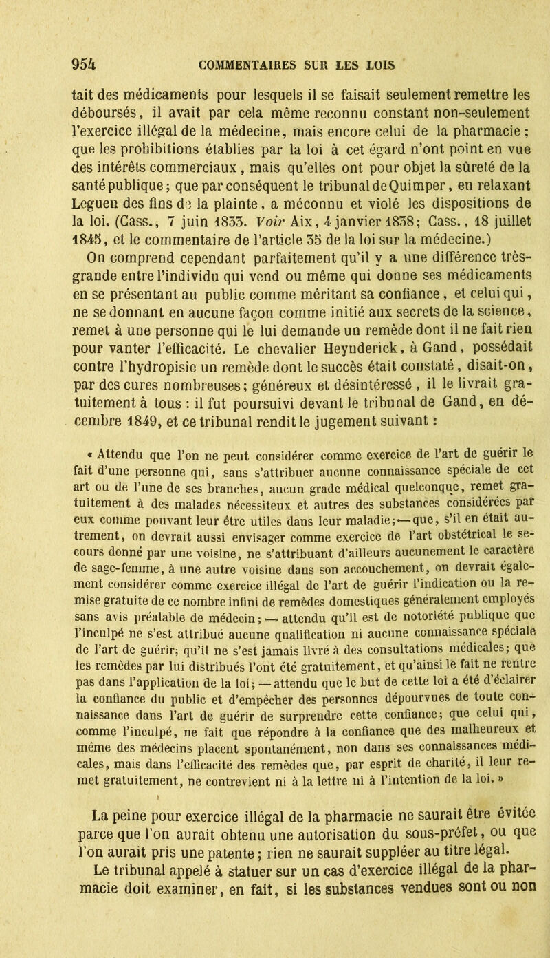 tait des médicaments pour lesquels il se faisait seulement remettre les déboursés, il avait par cela même reconnu constant non-seulement l’exercice illégal de la médecine, mais encore celui de la pharmacie ; que les prohibitions établies par la loi à cet égard n’ont point en vue des intérêts commerciaux, mais qu’elles ont pour objet la sûreté de la santé publique; que par conséquent le tribunal de Quimper, en relaxant Leguen des fins de la plainte, a méconnu et violé les dispositions de la loi. (Cass., 7 juin 1853. Voir Aix, 4 janvier 1838; Cass., 18 juillet 1845, et le commentaire de l’article 35 de la loi sur la médecine.) On comprend cependant parfaitement qu’il y a une différence très- grande entre l’individu qui vend ou même qui donne ses médicaments en se présentant au public comme méritant sa confiance, et celui qui, ne se donnant en aucune façon comme initié aux secrets de la science, remet à une personne qui le lui demande un remède dont il ne fait rien pour vanter l’efficacité. Le chevalier Heynderick, à Gand, possédait contre l’hydropisie un remède dont le succès était constaté, disait-on, par des cures nombreuses; généreux et désintéressé, il le livrait gra- tuitement à tous : il fut poursuivi devant le tribunal de Gand, en dé- cembre 1849, et ce tribunal rendit le jugement suivant : « Attendu que l’on ne peut considérer comme exercice de l’art de guérir le fait d’une personne qui, sans s’attribuer aucune connaissance spéciale de cet art ou de l’une de ses branches, aucun grade médical quelconque, remet gra- tuitement à des malades nécessiteux et autres des substances considérées par eux comme pouvant leur être utiles dans leur maladie;*—que, s’il en était au- trement, on devrait aussi envisager comme exercice de l’art obstétrical le se- cours donné par une voisine, ne s’attribuant d’ailleurs aucunement le caractère de sage-femme, à une autre voisine dans son accouchement, on devrait égale- ment considérer comme exercice illégal de l’art de guérir l’indication ou la re- mise gratuite de ce nombre infini de remèdes domestiques généralement employés sans avis préalable de médecin ; — attendu qu’il est de notoriété publique que l’inculpé ne s’est attribué aucune qualification ni aucune connaissance spéciale de l’art de guérir; qu’il ne s’est jamais livré à des consultations médicales ; que les remèdes par lui distribués l’ont été gratuitement, et qu’ainsi le fait ne rentre pas dans l’application de la loi ; — attendu que le but de cette loi a été d’éclairer la confiance du public et d’empêcher des personnes dépourvues de toute con- naissance dans l’art de guérir de surprendre cette confiance ; que celui qui, comme l’inculpé, ne fait que répondre à la confiance que des malheureux et même des médecins placent spontanément, non dans ses connaissances médi- cales, mais dans l’efficacité des remèdes que, par esprit de charité, il leur re- met gratuitement, ne contrevient ni à la lettre ni à l’intention de la loi. » La peine pour exercice illégal de la pharmacie ne saurait être évitée parce que l’on aurait obtenu une autorisation du sous-préfet, ou que Ton aurait pris une patente ; rien ne saurait suppléer au titre légal. Le tribunal appelé à statuer sur un cas d’exercice illégal de la phar- macie doit examiner, en fait, si les substances vendues sont ou non