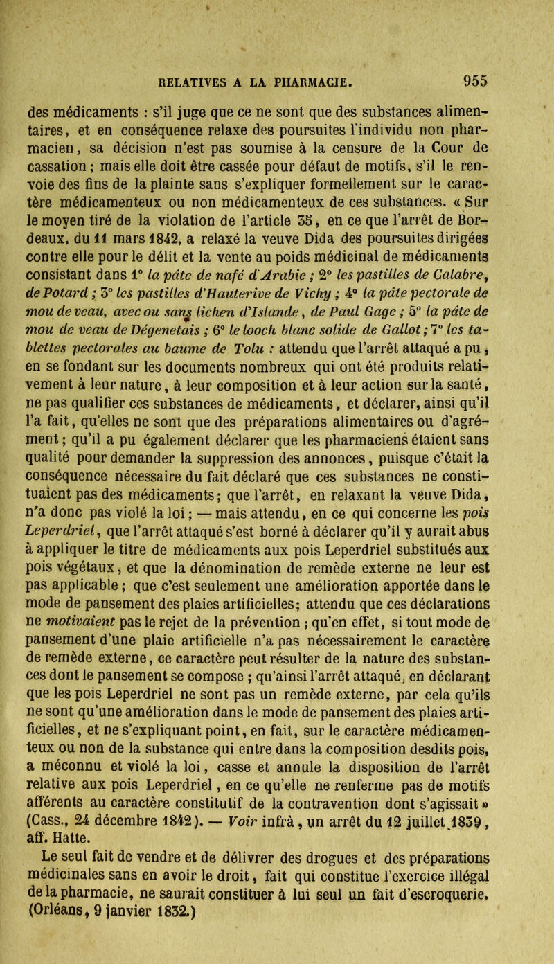 des médicaments : s’il juge que ce ne sont que des substances alimen- taires, et en conséquence relaxe des poursuites l'individu non phar- macien , sa décision n’est pas soumise à la censure de la Cour de cassation ; mais elle doit être cassée pour défaut de motifs, s’il le ren- voie des fins de la plainte sans s’expliquer formellement sur le carac- tère médicamenteux ou non médicamenteux de ces substances. « Sur le moyen tiré de la violation de l’article 55, en ce que l’arrêt de Bor- deaux, du il mars 1842, a relaxé la veuve Dida des poursuites dirigées contre elle pour le délit et la vente au poids médicinal de médicaments consistant dans 1° la pâte de nafë d'Arabie ; 2° les pastilles de Calabre, de Potard ; 3° les pastilles d'Hauterive de Vichy ; 4° la pdte pectorale de mou de veau, avec ou sang lichen d'Islande, de Paul Gage ; 5° la pâte de mou de veau de Dégenetais ; 6° le looch blanc solide de Gallot ; 7° les ta- blettes pectorales au baume de Tolu : attendu que l’arrêt attaqué a pu, en se fondant sur les documents nombreux qui ont été produits relati- vement à leur nature, à leur composition et à leur action sur la santé, ne pas qualifier ces substances de médicaments, et déclarer, ainsi qu’il l’a fait, qu’elles ne sont que des préparations alimentaires ou d’agré- ment ; qu’il a pu également déclarer que les pharmaciens étaient sans qualité pour demander la suppression des annonces, puisque c’était la conséquence nécessaire du fait déclaré que ces substances ne consti- tuaient pas des médicaments; que l’arrêt, en relaxant la veuve Dida, n'a donc pas violé la loi ; — mais attendu, en ce qui concerne les pois Leperdriel, que l’arrêt attaqué s’est borné à déclarer qu’il y aurait abus à appliquer le titre de médicaments aux pois Leperdriel substitués aux pois végétaux, et que la dénomination de remède externe ne leur est pas applicable ; que c’est seulement une amélioration apportée dans le mode de pansement des plaies artificielles; attendu que ces déclarations ne motivaient pas le rejet de la prévention ; qu’en effet, si tout mode de pansement d’une plaie artificielle n’a pas nécessairement le caractère de remède externe, ce caractère peut résulter de la nature des substan- ces dont le pansement se compose ; qu’ainsi l’arrêt attaqué, en déclarant que les pois Leperdriel ne sont pas un remède externe, par cela qu’ils ne sont qu’une amélioration dans le mode de pansement des plaies arti- ficielles, et ne s’expliquant point, en fait, sur le caractère médicamen- teux ou non de la substance qui entre dans la composition desdits pois, a méconnu et violé la loi, casse et annule la disposition de l’arrêt relative aux pois Leperdriel, en ce qu’elle ne renferme pas de motifs afférents au caractère constitutif de la contravention dont s’agissait » (Cass., 24 décembre 1842). — Voir infra, un arrêt du 12 juillet ,1839 , aff. Hatte. Le seul fait de vendre et de délivrer des drogues et des préparations médicinales sans en avoir le droit, fait qui constitue l’exercice illégal de la pharmacie, ne saurait constituer à lui seul un fait d’escroquerie. (Orléans, 9 janvier 1832.)