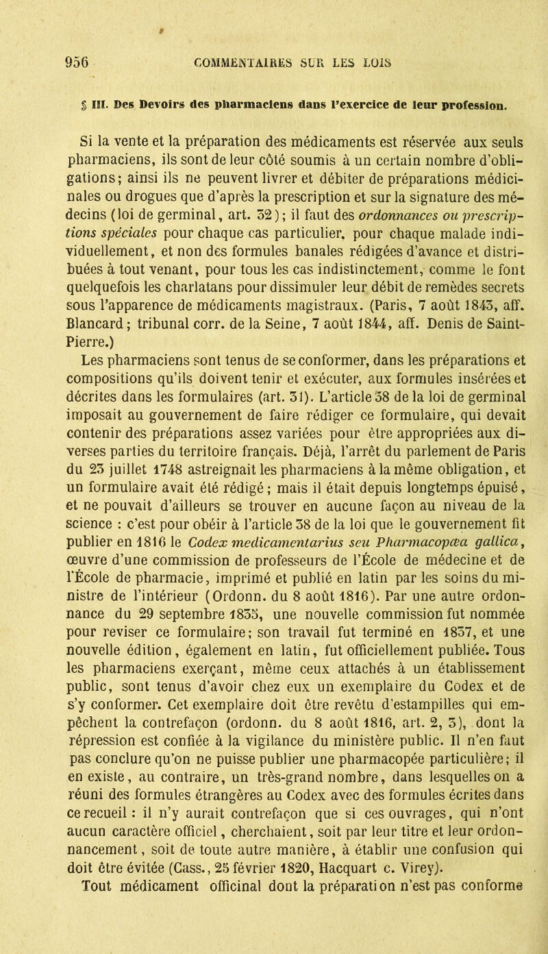 § III. Des Devoirs des pharmaciens dans l’exercice de leur profession. Si la vente et la préparation des médicaments est réservée aux seuls pharmaciens, ils sont de leur côté soumis à un certain nombre d’obli- gations; ainsi ils ne peuvent livrer et débiter de préparations médici- nales ou drogues que d’après la prescription et sur la signature des mé- decins (loi de germinal, art. 52) ; il faut des ordonnances ou prescrip- tions spéciales pour chaque cas particulier, pour chaque malade indi- viduellement, et non des formules banales rédigées d’avance et distri- buées à tout venant, pour tous les cas indistinctement, comme le font quelquefois les charlatans pour dissimuler leur débit de remèdes secrets sous l’apparence de médicaments magistraux. (Paris, 7 août 1845, aff. Blancard ; tribunal corr. de la Seine, 7 août 1844, aff. Denis de Saint- Pierre.) Les pharmaciens sont tenus de se conformer, dans les préparations et compositions qu’ils doivent tenir et exécuter, aux formules insérées et décrites dans les formulaires (art. 51). L’article 58 de la loi de germinal imposait au gouvernement de faire rédiger ce formulaire, qui devait contenir des préparations assez variées pour être appropriées aux di- verses parties du territoire français. Déjà, l’arrêt du parlement de Paris du 25 juillet 1748 astreignait les pharmaciens à la même obligation, et un formulaire avait été rédigé ; mais il était depuis longtemps épuisé, et ne pouvait d’ailleurs se trouver en aucune façon au niveau de la science : c’est pour obéir à l’article 58 de la loi que le gouvernement fit publier en 1816 le Codex medicamentarius seu Pharmacopcea gailica, œuvre d’une commission de professeurs de l’École de médecine et de l'École de pharmacie, imprimé et publié en latin par les soins du mi- nistre de l’intérieur (Ordonn. du 8 août 1816). Par une autre ordon- nance du 29 septembre 1855, une nouvelle commission fut nommée pour reviser ce formulaire; son travail fut terminé en 1857, et une nouvelle édition, également en latin, fut officiellement publiée.Tous les pharmaciens exerçant, même ceux attachés à un établissement public, sont tenus d’avoir chez eux un exemplaire du Codex et de s’y conformer. Cet exemplaire doit être revêtu d’estampilles qui em- pêchent la contrefaçon (ordonn. du 8 août 1816, art. 2, 5), dont la répression est confiée à la vigilance du ministère public. Il n’en faut pas conclure qu’on ne puisse publier une pharmacopée particulière; il en existe, au contraire, un très-grand nombre, dans lesquelles on a réuni des formules étrangères au Codex avec des formules écrites dans ce recueil: il n’y aurait contrefaçon que si ces ouvrages, qui n’ont aucun caractère officiel, cherchaient, soit par leur titre et leur ordon- nancement , soit de toute autre manière, à établir une confusion qui doit être évitée (Cass., 25 février 1820, Hacquart c. Virey). Tout médicament officinal dont la préparation n’est pas conforme