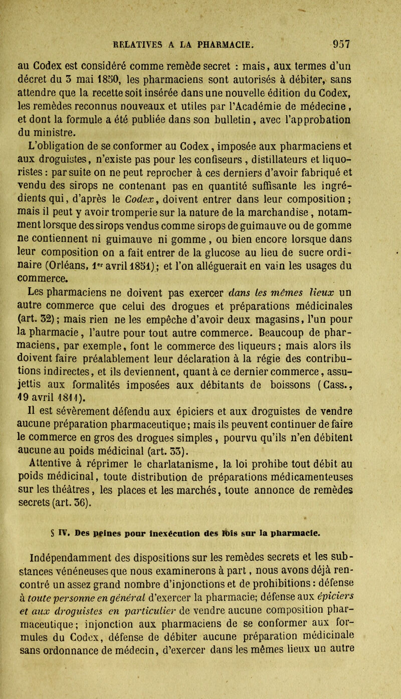 au Codex est considéré comme remède secret : mais, aux termes d’un décret du 3 mai 1850, les pharmaciens sont autorisés à débiter, sans attendre que la recette soit insérée dans une nouvelle édition du Codex, les remèdes reconnus nouveaux et utiles par l’Académie de médecine , et dont la formule a été publiée dans son bulletin, avec l’approbation du ministre. L’obligation de se conformer au Codex, imposée aux pharmaciens et aux droguistes, n’existe pas pour les confiseurs , distillateurs et liquo- ristes : par suite on ne peut reprocher à ces derniers d’avoir fabriqué et vendu des sirops ne contenant pas en quantité suffisante les ingré- dients qui, d’après le Codex, doivent entrer dans leur composition; mais il peut y avoir tromperie sur la nature de la marchandise, notam- ment lorsque des sirops vendus comme sirops de guimauve ou de gomme ne contiennent ni guimauve ni gomme , ou bien encore lorsque dans leur composition on a fait entrer de la glucose au lieu de sucre ordi- naire (Orléans, 1er avril 1851) ; et l’on alléguerait en vain les usages du commerce. Les pharmaciens ne doivent pas exercer dans les mêmes lieux un autre commerce que celui des drogues et préparations médicinales (art. 32); mais rien ne les empêche d’avoir deux magasins, l’un pour la pharmacie, l’autre pour tout autre commerce. Beaucoup de phar- maciens, par exemple, font le commerce des liqueurs; mais alors ils doivent faire préalablement leur déclaration à la régie des contribu- tions indirectes, et ils deviennent, quant à ce dernier commerce, assu- jettis aux formalités imposées aux débitants de boissons (Cass., 49 avril 4811). Il est sévèrement défendu aux épiciers et aux droguistes de vendre aucune préparation pharmaceutique; mais ils peuvent continuer de faire le commerce en gros des drogues simples, pourvu qu’ils n’en débitent aucune au poids médicinal (art. 33). Attentive à réprimer le charlatanisme, la loi prohibe tout débit au poids médicinal, toute distribution de préparations médicamenteuses sur les théâtres, les places et les marchés, toute annonce de remèdes secrets (art. 36). S IV. Des peines pour inexécution des Itoîs sur la pharmacie. Indépendamment des dispositions sur les remèdes secrets et les sub- stances vénéneuses que nous examinerons à part, nous avons déjà ren- contré un assez grand nombre d’injonctions et de prohibitions : défense à toute personne en général d’exercer la pharmacie; défense aux épiciers et aux droguistes en particulier de vendre aucune composition phar- maceutique; injonction aux pharmaciens de se conformer aux for- mules du Codex, défense de débiter aucune préparation médicinale sans ordonnance de médecin, d’exercer dans les mêmes lieux un autre