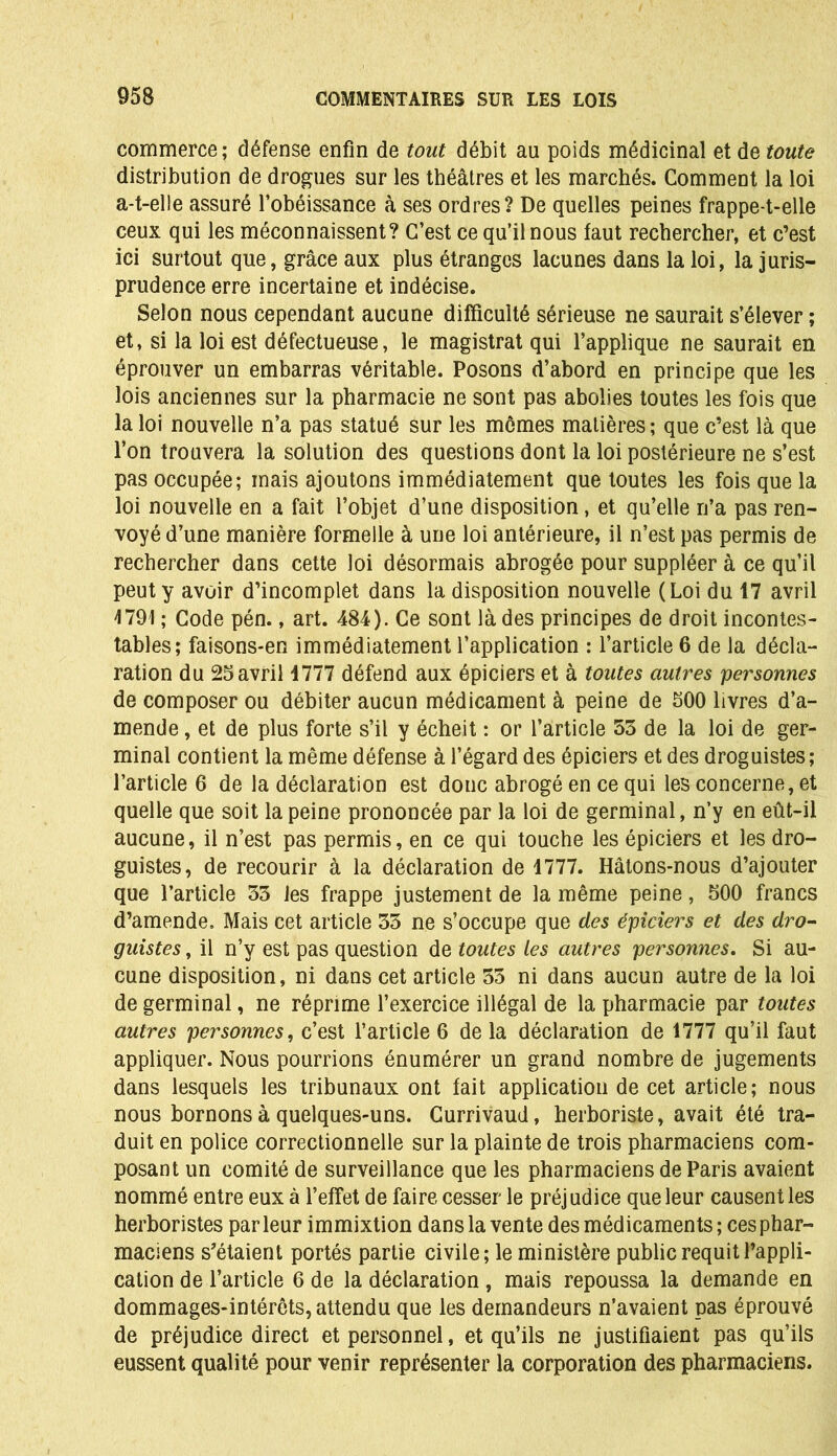 commerce; défense enfin de tout débit au poids médicinal et de toute distribution de drogues sur les théâtres et les marchés. Comment la loi a-t-elle assuré l’obéissance à ses ordres? De quelles peines frappe-t-elle ceux qui les méconnaissent? C’est ce qu’il nous faut rechercher, et c’est ici surtout que, grâce aux plus étranges lacunes dans la loi, la juris- prudence erre incertaine et indécise. Selon nous cependant aucune difficulté sérieuse ne saurait s’élever ; et, si la loi est défectueuse, le magistrat qui l’applique ne saurait en éprouver un embarras véritable. Posons d’abord en principe que les lois anciennes sur la pharmacie ne sont pas abolies toutes les fois que la loi nouvelle n’a pas statué sur les mômes matières ; que c’est là que l’on trouvera la solution des questions dont la loi postérieure ne s’est pas occupée; mais ajoutons immédiatement que toutes les fois que la loi nouvelle en a fait l’objet d’une disposition, et qu’elle n’a pas ren- voyé d’une manière formelle à une loi antérieure, il n’est pas permis de rechercher dans cette loi désormais abrogée pour suppléer à ce qu’il peut y avoir d’incomplet dans la disposition nouvelle (Loi du 17 avril 1791 ; Code pén., art. 484). Ce sont là des principes de droit incontes- tables; faisons-en immédiatement l’application : l’article 6 de la décla- ration du 25avril 1777 défend aux épiciers et à toutes autres personnes de composer ou débiter aucun médicament à peine de 500 livres d’a- mende , et de plus forte s’il y écheit : or l’article 55 de la loi de ger- minal contient la même défense à l’égard des épiciers et des droguistes; l’article 6 de la déclaration est donc abrogé en ce qui les concerne, et quelle que soit la peine prononcée par la loi de germinal, n’y en eût-il aucune, il n’est pas permis, en ce qui touche les épiciers et les dro- guistes, de recourir à la déclaration de 4777. Hâtons-nous d’ajouter que l’article 53 les frappe justement de la même peine, 500 francs d’amende. Mais cet article 53 ne s’occupe que des épiciers et des dro- guistes , il n’y est pas question de toutes les autres personnes. Si au- cune disposition, ni dans cet article 55 ni dans aucun autre de la loi de germinal, ne réprime l’exercice illégal de la pharmacie par toutes autres personnes, c’est l’article 6 de la déclaration de 4777 qu’il faut appliquer. Nous pourrions énumérer un grand nombre de jugements dans lesquels les tribunaux ont fait application de cet article; nous nous bornons à quelques-uns. Currivaud, herboriste, avait été tra- duit en police correctionnelle sur la plainte de trois pharmaciens com- posant un comité de surveillance que les pharmaciens de Paris avaient nommé entre eux à l’effet de faire cesser le préjudice que leur causent les herboristes parleur immixtion dans la vente des médicaments; ces phar- maciens s'étaient portés partie civile; le ministère public requit l’appli- cation de l’article 6 de la déclaration , mais repoussa la demande en dommages-intérêts, attendu que les demandeurs n’avaient pas éprouvé de préjudice direct et personnel, et qu’ils ne justifiaient pas qu’ils eussent qualité pour venir représenter la corporation des pharmaciens.