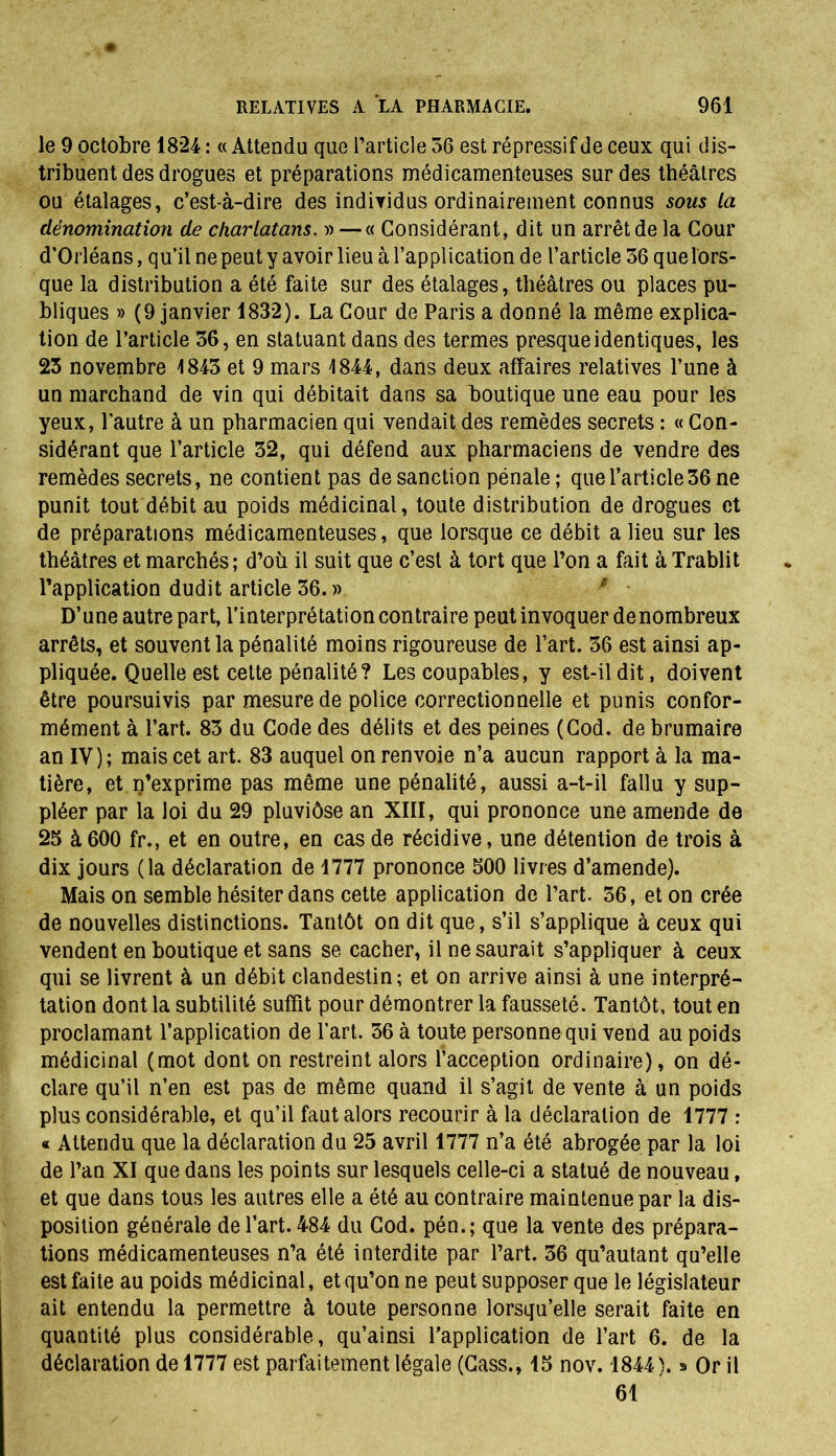 le 9 octobre 1824 : «Attendu que l’article 36 est répressif de ceux qui dis- tribuent des drogues et préparations médicamenteuses sur des théâtres ou étalages, c’est-à-dire des individus ordinairement connus sous La dénomination de charlatans. » —« Considérant, dit un arrêt de la Cour d’Orléans, qu’il ne peut y avoir lieu à l’application de l’article 36 quelors- que la distribution a été faite sur des étalages, théâtres ou places pu- bliques » (9 janvier 1832). La Cour de Paris a donné la même explica- tion de l’article 36, en statuant dans des termes presque identiques, les 23 novembre 1843 et 9 mars 1844, dans deux affaires relatives l’une à un marchand de vin qui débitait dans sa boutique une eau pour les yeux, l'autre à un pharmacien qui vendait des remèdes secrets : « Con- sidérant que l’article 32, qui défend aux pharmaciens de vendre des remèdes secrets, ne contient pas de sanction pénale; que l’article 36 ne punit tout débit au poids médicinal, toute distribution de drogues et de préparations médicamenteuses, que lorsque ce débit a lieu sur les théâtres et marchés; d’où il suit que c’est à tort que l’on a fait à Trablit l’application dudit article 36. » D’une autre part, l’interprétation contraire peut invoquer de nombreux arrêts, et souvent la pénalité moins rigoureuse de l’art. 36 est ainsi ap- pliquée. Quelle est cette pénalité? Les coupables, y est-il dit, doivent être poursuivis par mesure de police correctionnelle et punis confor- mément à l’art. 83 du Code des délits et des peines (Cod. de brumaire an IV); mais cet art. 83 auquel on renvoie n’a aucun rapport à la ma- tière, et n’exprime pas même une pénalité, aussi a-t-il fallu y sup- pléer par la loi du 29 pluviôse an XIII, qui prononce une amende de 25 à600 fr., et en outre, en cas de récidive, une détention de trois à dix jours (la déclaration de 1777 prononce 500 livres d’amende). Mais on semble hésiter dans cette application de l’art. 36, et on crée de nouvelles distinctions. Tantôt on dit que, s’il s’applique à ceux qui vendent en boutique et sans se cacher, il ne saurait s’appliquer à ceux qui se livrent à un débit clandestin; et on arrive ainsi à une interpré- tation dont la subtilité suffit pour démontrer la fausseté. Tantôt, tout en proclamant l’application de l’art. 36 à toute personne qui vend au poids médicinal (mot dont on restreint alors l’acception ordinaire), on dé- clare qu’il n’en est pas de même quand il s’agit de vente à un poids plus considérable, et qu’il faut alors recourir à la déclaration de 1777 : « Attendu que la déclaration du 25 avril 1777 n’a été abrogée par la loi de l’an XI que dans les points sur lesquels celle-ci a statué de nouveau, et que dans tous les autres elle a été au contraire maintenue par la dis- position générale de l’art. 484 du Cod. pén.; que la vente des prépara- tions médicamenteuses n’a été interdite par l’art. 36 qu’autant qu’elle est faite au poids médicinal, et qu’on ne peut supposer que le législateur ait entendu la permettre à toute personne lorsqu’elle serait faite en quantité plus considérable, qu’ainsi l’application de l’art 6. de la déclaration de 1777 est parfaitement légale (Cass., 15 nov. 1844). » Or il 61