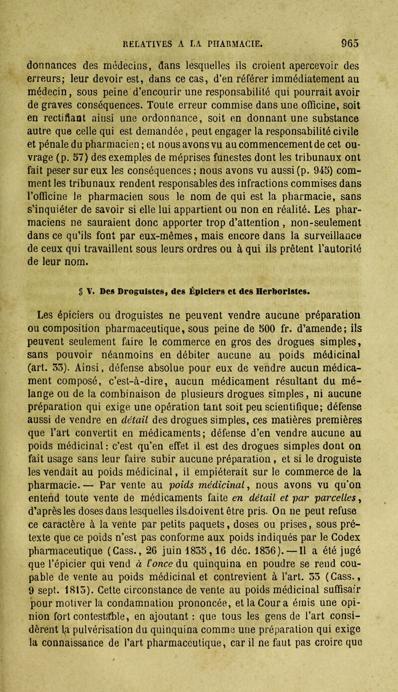 donnances des médecins, dans lesquelles ils croient apercevoir des erreurs; leur devoir est, dans ce cas, d’en référer immédiatement au médecin, sous peine d’encourir une responsabilité qui pourrait avoir de graves conséquences. Toute erreur commise dans une officine, soit en rectifiant ainsi une ordonnance, soit en donnant une substance autre que celle qui est demandée, peut engager la responsabilité civile et pénale du pharmacien ; et nous avons vu au commencement de cet ou- vrage (p. 57) des exemples de méprises funestes dont les tribunaux ont fait peser sur eux les conséquences ; nous avons vu aussi (p. 945) com- ment les tribunaux rendent responsables des infractions commises dans l’officine le pharmacien sous le nom de qui est la pharmacie, sans s’inquiéter de savoir si elle lui appartient ou non en réalité. Les phar- maciens ne sauraient donc apporter trop d’attention , non-seulement dans ce qu’ils font par eux-mêmes, mais encore dans la surveillance de ceux qui travaillent sous leurs ordres ou à qui ils prêtent l’autorité de leur nom. § V. Des Droguistes, des Épiciers et des Herboristes. Les épiciers ou droguistes ne peuvent vendre aucune préparation ou composition pharmaceutique, sous peine de 500 fr. d’amende; ils peuvent seulement faire le commerce en gros des drogues simples, sans pouvoir néanmoins en débiter aucune au poids médicinal (art. 33). Ainsi, défense absolue pour eux de vendre aucun médica- ment composé, c’est-à-dire, aucun médicament résultant du mé- lange ou de la combinaison de plusieurs drogues simples, ni aucune préparation qui exige une opération tant soit peu scientifique; défense aussi de vendre en détail des drogues simples, ces matières premières que l’art convertit en médicaments ; défense d’en vendre aucune au poids médicinal : c’est qu’en effet il est des drogues simples dont on fait usage sans leur faire subir aucune préparation, et si le droguiste les vendait au poids médicinal, il empiéterait sur le commerce de la pharmacie.— Par vente au poids médicinal, nous avons vu qu'on entend toute vente de médicaments faite en détail et par parcelles, d’après les doses dans lesquelles ilsdoivent être pris. On ne peut refuse ce caractère à la vente par petits paquets, doses ou prises, sous pré- texte que ce poids n’est pas conforme aux poids indiqués par le Codex pharmaceutique (Cass., 26 juin 1855,16 déc. 1836).— Il a été jugé que l’épicier qui vend à l'once du quinquina en poudre se rend cou- pable de vente au poids médicinal et contrevient à l’art. 53 (Cass., 9 sept. 1813). Cette circonstance de vente au poids médicinal suffisair pour motiver la condamnation prononcée, et la Cour a émis une opi- nion fort contestable, en ajoutant : que tous les gens de l’art consi- dèrent l,a pulvérisation du quinquina comme une préparation qui exige la connaissance de l’art pharmaceutique, car il ne faut pas croire que