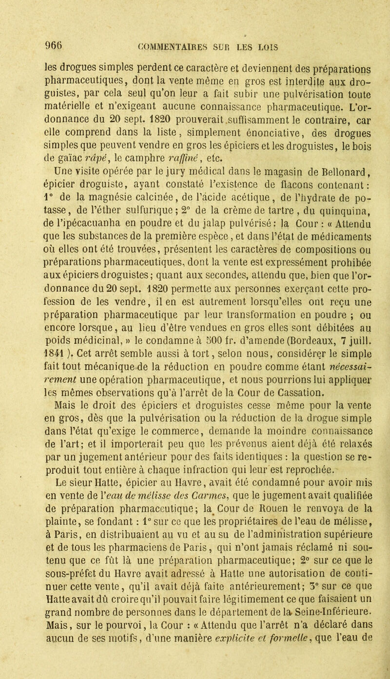 les drogues simples perdent ce caractère et deviennent des préparations pharmaceutiques, dont la vente même en gros est interdite aux dro- guistes, par cela seul qu’on leur a fait subir une pulvérisation toute matérielle et n’exigeant aucune connaissance pharmaceutique. L’or- donnance du 20 sept. 1820 prouverait.suffisamment le contraire, car elle comprend dans la liste, simplement énonciative, des drogues simples que peuvent vendre en gros les épiciers et les droguistes, le bois de gaïac râpé, le camphre raffiné, etc. Une visite opérée par le jury médical dans le magasin de Bellonard, épicier droguiste, ayant constaté l’existence de flacons contenant: 1° de la magnésie calcinée, de l’acide acétique, de l’hydrate de po- tasse, de l’éther sulfurique; 2° de la crème de tartre , du quinquina, de l’ipécacuanha en poudre et du jalap pulvérisé; la Cour : « Attendu que les substances de la première espèce, et dans l’état de médicaments où elles ont été trouvées, présentent les caractères de compositions ou préparations pharmaceutiques, dont la vente est expressément prohibée aux épiciers droguistes; quant aux secondes, attendu que, bien que l’or- donnance du 20 sept. 1820 permette aux personnes exerçant cette pro- fession de les vendre, il en est autrement lorsqu’elles ont reçu une préparation pharmaceutique par leur transformation en poudre ; ou encore lorsque, au lieu d’être vendues en gros elles sont débitées au poids médicinal, » le condamne à 500 fr. d’amende (Bordeaux, 7 juill. 1841 ). Cet arrêt semble aussi à tort, selon nous, considérer le simple fait tout mécanique de la réduction en poudre comme étant nécessai- rement une opération pharmaceutique, et nous pourrions lui appliquer les mêmes observations qu’à l’arrêt de la Cour de Cassation. Mais le droit des épiciers et droguistes cesse même pour la vente en gros, dès que la pulvérisation ou la réduction de la drogue simple dans l’état qu’exige le commerce, demande la moindre connaissance de l’art; et il importerait peu que les prévenus aient déjà été relaxés par un jugement antérieur pour des faits identiques : la question se re- produit tout entière à chaque infraction qui leur est reprochée. Le sieur Hatte, épicier au Havre, avait été condamné pour avoir mis en vente de Veau de mélisse des Carmes, que le jugement avait qualifiée de préparation pharmaceutique; la^ Cour de Rouen le renvoya de la plainte, se fondant : 1° sur ce que les propriétaires de l’eau de mélisse, à Paris, en distribuaient au vu et au su de l’administration supérieure et de tous les pharmaciens de Paris, qui n’ont jamais réclamé ni sou- tenu que ce fût là une préparation pharmaceutique; 2° sur ce que le sous-préfet du Havre avait adressé à Hatte une autorisation de conti- nuer cette vente, qu’il avait déjà faite antérieurement; 3° sur ce que Hatte avait dû croire qu’il pouvait faire légitimement ce que faisaient un grand nombre de personnes dans le département de lar Seine-Inférieure. Mais, sur le pourvoi, la Cour ; «Attendu que l’arrêt n’a déclaré dans aucun de ses motifs, d’une manière explicite cl formelle, que l’eau de