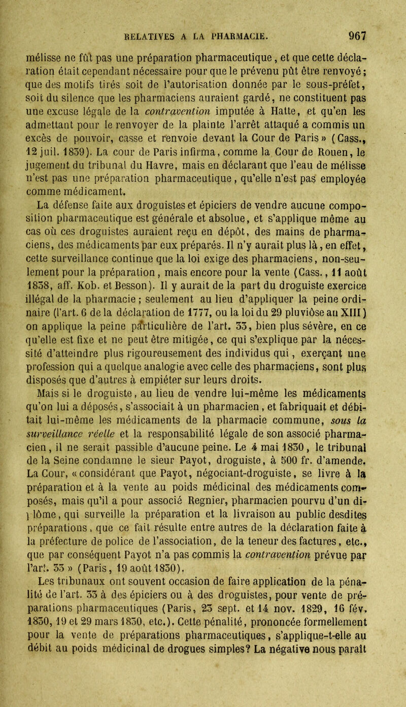 mélisse ne fût pas une préparation pharmaceutique, et que cette décla- ration était cependant nécessaire pour que le prévenu pût être renvoyé ; que des motifs tirés soit de l’autorisation donnée par le sous-préfet, soit du silence que les pharmaciens auraient gardé, ne constituent pas une excuse légale de la contravention imputée à Hatte, et qu’en les admettant pour le renvoyer de la plainte l’arrêt attaqué a commis un excès de pouvoir, casse et renvoie devant la Cour de Paris » ( Cass., 12 juil. 1859). La cour de Paris infirma, comme la Cour de Rouen, le jugement du tribunal du Havre, mais en déclarant que l’eau de mélisse n’est pas une préparation pharmaceutique, qu’elle n’est pas employée comme médicament. La défense faite aux droguistes et épiciers de vendre aucune compo- sition pharmaceutique est générale et absolue, et s’applique même au cas où ces droguistes auraient reçu en dépôt, des mains de pharma- ciens, des médicaments par eux préparés. Il n’y aurait plus là, en effet, cette surveillance continue que la loi exige des pharmaciens, non-seu- lement pour la préparation, mais encore pour la vente (Cass., 11 août 1858, aff. Kob. et Besson). Il y aurait de la part du droguiste exercice illégal de la pharmacie ; seulement au lieu d’appliquer la peine ordi- naire (l’art. 6 de la déclaration de 1777, ou la loi du 29 pluviôse au XIII ) on applique la peine particulière de l’art. 35, bien plus sévère, en ce qu’elle est fixe et ne peut être mitigée, ce qui s’explique par la néces- sité d’atteindre plus rigoureusement des individus qui, exerçant une profession qui a quelque analogie avec celle des pharmaciens, sont plus disposés que d’autres à empiéter sur leurs droits. Mais si le droguiste, au lieu de vendre lui-même les médicaments qu’on lui a déposés, s’associait à un pharmacien, et fabriquait et débi- tait lui-même les médicaments de la pharmacie commune, sous la surveillance réelle et la responsabilité légale de son associé pharma- cien , il ne serait passible d’aucune peine. Le 4 mai 1850, le tribunal de la Seine condamne le sieur Payot, droguiste, à 500 fr. d’amende. La Cour, «considérant que Payot, négociant-droguiste, se livre à la préparation et à la vente au poids médicinal des médicaments com- posés, mais qu’il a pour associé Regnier, pharmacien pourvu d’un di- plôme, qui surveille la préparation et la livraison au public desdites préparations, que ce fait résulte entre autres de la déclaration faite à la préfecture de police de l’association, de la teneur des factures, etc., que par conséquent Payot n’a pas commis la contravention prévue par l’art. 35)> (Paris, 19 août 1830). Les tribunaux ont souvent occasion de faire application de la péna- lité de l’art. 33 à des épiciers ou à des droguistes, pour vente de pré- parations pharmaceutiques (Paris, 23 sept, et 14 nov. 1829, 16 fév. 1850,19 et 29 mars 1830, etc.). Cette pénalité, prononcée formellement pour la vente de préparations pharmaceutiques, s’applique-t-elle au débit au poids médicinal de drogues simples? La négative nous paraît