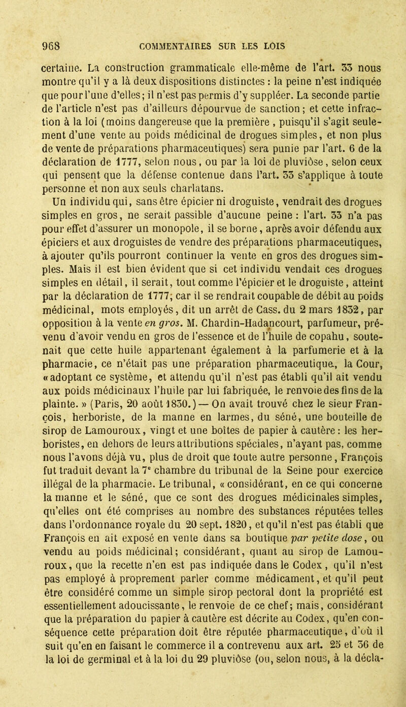 certaine. La construction grammaticale elle-même de l’art. 33 nous montre qu’il y a là deux dispositions distinctes : la peine n’est indiquée que pour l’une d’elles; il n’est pas permis d’y suppléer. La seconde partie de l’article n’est pas d’ailleurs dépourvue de sanction ; et cette infrac- tion à la loi (moins dangereuse que la première , puisqu’il s’agit seule- ment d’une vente au poids médicinal de drogues simples, et non plus de vente de préparations pharmaceutiques) sera punie par l’art. 6 de la déclaration de 1777, selon nous, ou par la loi de pluviôse, selon ceux qui pensent que la défense contenue dans l’art. 33 s’applique à toute personne et non aux seuls charlatans. Un individu qui, sans être épicier ni droguiste, vendrait des drogues simples en gros, ne serait passible d’aucune peine : l’art. 33 n’a pas pour effet d’assurer un monopole, il se borne, après avoir défendu aux épiciers et aux droguistes de vendre des préparations pharmaceutiques, à ajouter qu’ils pourront continuer la vente en gros des drogues sim- ples. Mais il est bien évident que si cet individu vendait ces drogues simples en détail, il serait, tout comme l’épicier et le droguiste, atteint par la déclaration de 1777, car il se rendrait coupable de débit au poids médicinal, mots employés, dit un arrêt de Cass, du 2 mars 1832, par opposition à la vente en gros. M. Chardin-Hadancourt, parfumeur, pré- venu d’avoir vendu en gros de l’essence et de l’huile de copahu, soute- nait que cette huile appartenant également à la parfumerie et à la pharmacie, ce n’était pas une préparation pharmaceutiqua, la Cour, «adoptant ce système, et attendu qu’il n’est pas établi qu’il ait vendu aux poids médicinaux l’huile par lui fabriquée, le renvoie des fins de la plainte. » (Paris, 20 août 1830.)— On avait trouvé chez le sieur Fran- çois, herboriste, de la manne en larmes, du séné, une bouteille de sirop de Lamouroux, vingt et une boîtes de papier à cautère : les her- boristes, en dehors de leurs attributions spéciales, n’ayant pas, comme nous l’avons déjà vu, plus de droit que toute autre personne, François fut traduit devant la 7e chambre du tribunal de la Seine pour exercice illégal de la pharmacie. Le tribunal, « considérant, en ce qui concerne la manne et le séné, que ce sont des drogues médicinales simples, qu’elles ont été comprises au nombre des substances réputées telles dans l’ordonnance royale du 20 sept. 1820, et qu’il n’est pas établi que François en ait exposé en vente dans sa boutique par petite close, ou vendu au poids médicinal ; considérant, quant au sirop de Lamou- roux, que la recette n’en est pas indiquée dans le Codex, qu’il n’est pas employé à proprement parler comme médicament, et qu’il peut être considéré comme un simple sirop pectoral dont la propriété est essentiellement adoucissante, le renvoie de ce chef; mais, considérant que la préparation du papier à cautère est décrite au Codex, qu’en con- séquence cette préparation doit être réputée pharmaceutique, d’où il suit qu’en en faisant le commerce il a contrevenu aux art. 23 et 56 de la loi de germinal et à la loi du 29 pluviôse (ou, selon nous, à la décla-