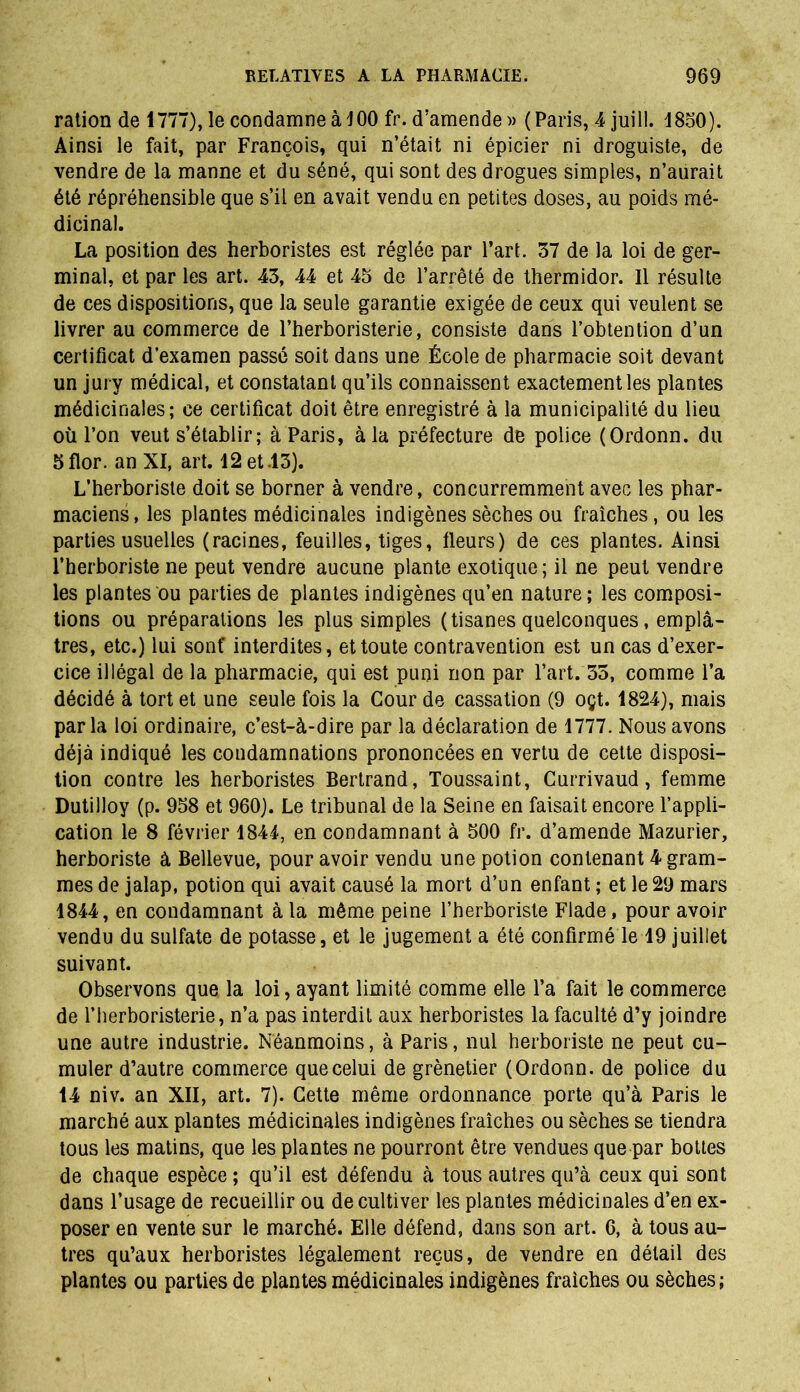 ration de 1777), le condamne à 100 fr. d’amende » (Paris, 4 juill. 1850). Ainsi le fait, par François, qui n’était ni épicier ni droguiste, de vendre de la manne et du séné, qui sont des drogues simples, n’aurait été répréhensible que s’il en avait vendu en petites doses, au poids mé- dicinal. La position des herboristes est réglée par l’art. 57 de la loi de ger- minal, et par les art. 45, 44 et 45 de l’arrêté de thermidor. Il résulte de ces dispositions, que la seule garantie exigée de ceux qui veulent se livrer au commerce de l’herboristerie, consiste dans l’obtention d’un certificat d’examen passé soit dans une École de pharmacie soit devant un jury médical, et constatant qu’ils connaissent exactement les plantes médicinales; ce certificat doit être enregistré à la municipalité du lieu où l’on veut s’établir; à Paris, à la préfecture de police (Ordonn. du 5flor. an XI, art. 12 et .15). L’herboriste doit se borner à vendre, concurremment avec les phar- maciens, les plantes médicinales indigènes sèches ou fraîches, ou les parties usuelles (racines, feuilles, tiges, fleurs) de ces plantes. Ainsi l’herboriste ne peut vendre aucune plante exotique; il ne peut vendre les plantes ou parties de plantes indigènes qu’en nature ; les composi- tions ou préparations les plus simples (tisanes quelconques, emplâ- tres, etc.) lui sont interdites, et toute contravention est un cas d’exer- cice illégal de la pharmacie, qui est puni non par l’art. 55, comme l’a décidé à tort et une seule fois la Cour de cassation (9 oçt. 1824), mais parla loi ordinaire, c’est-à-dire par la déclaration de 1777. Nous avons déjà indiqué les condamnations prononcées en vertu de cette disposi- tion contre les herboristes Bertrand, Toussaint, Currivaud, femme Dutilloy (p. 958 et 960). Le tribunal de la Seine en faisait encore l’appli- cation le 8 février 1844, en condamnant à 500 fr. d’amende Mazurier, herboriste à Bellevue, pour avoir vendu une potion contenant 4 gram- mes de jalap, potion qui avait causé la mort d’un enfant ; et le 29 mars 1844, en condamnant à la même peine l’herboriste Flade, pour avoir vendu du sulfate de potasse, et le jugement a été confirmé le 19 juillet suivant. Observons que la loi, ayant limité comme elle l’a fait le commerce de l’herboristerie, n’a pas interdit aux herboristes la faculté d’y joindre une autre industrie. Néanmoins, à Paris, nul herboriste ne peut cu- muler d’autre commerce que celui de grènetier (Ordonn. de police du 14 niv. an XII, art. 7). Cette même ordonnance porte qu’à Paris le marché aux plantes médicinales indigènes fraîches ou sèches se tiendra tous les matins, que les plantes ne pourront être vendues que par bottes de chaque espèce; qu’il est défendu à tous autres qu’à ceux qui sont dans l’usage de recueillir ou de cultiver les plantes médicinales d’en ex- poser en vente sur le marché. Elle défend, dans son art. 6, à tous au- tres qu’aux herboristes légalement reçus, de vendre en détail des plantes ou parties de plantes médicinales indigènes fraîches ou sèches ;