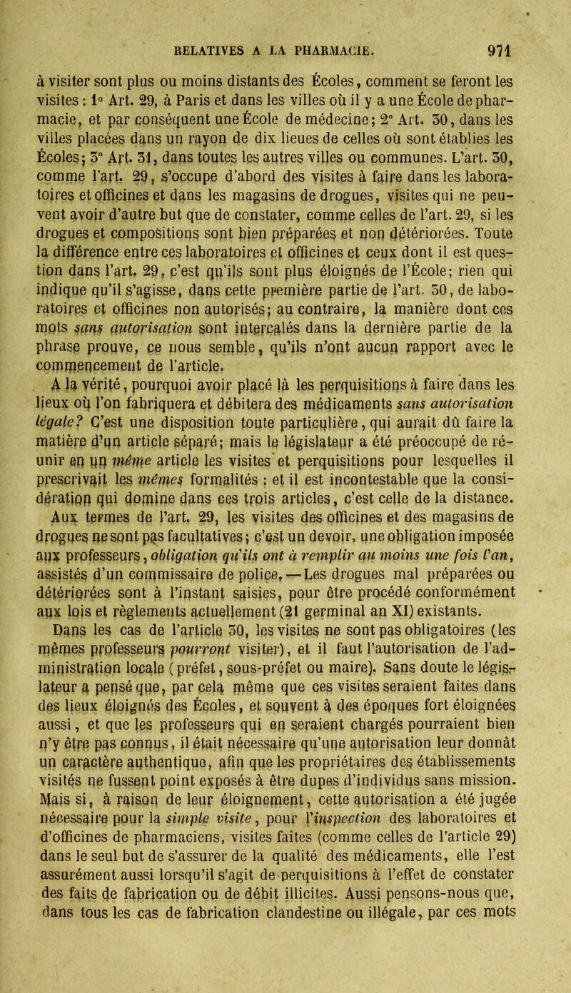 à visiter sont plus ou moins distants des Écoles, comment se feront les visites : 1° Art. 29, à Paris et dans les villes où il y a une École de phar- macie, et par conséquent une École de médecine; 2° Art. 30, dans les villes placées dans un rayon de dix lieues de celles où sont établies les Écoles; 3° Art. 31, dans toutes les autres villes ou communes. L’art. 30, comme Part. 29, s’occupe d’abord des visites à faire dans les labora- toires et officines et dans les magasins de drogues, visites qui ne peu- vent avoir d’autre but que de constater, comme celles de l’art. 29, si les drogues et compositions sopt bien préparées et non détériorées. Toute la différence entre ces laboratoires et officines et ceux dont il est ques- tion dans l’art. 29, c’est qu’ils sont plus éloignés de l’École; rien qui indique qu’il s’agisse, dans cette première partie de l’art. 50, de labo- ratoires et officines non autorisés; au contraire, la manière dont ces mois sans autorisation sont intercalés dans la dernière partie de la phrase prouve, ce nous semble, qu’ils n’ont aucun rapport avec le commencement de l’article. A la vérité, pourquoi avoir placé là les perquisitions à faire dans les lieux oq l’on fabriquera et débitera des médicaments sans autorisation Légale? C’est une disposition toute particulière, qui aurait dû faire la matière d’un article séparé; mais le législateur a été préoccupé de ré- unir en wn même article les visites'et perquisitions pour lesquelles il prescrivait les mêmes formalités : et il est incontestable que la consi- dération qui domine dans ces trois articles, c’est celle de la distance. Aux termes de l’art. 29, les visites des officines et des magasins de drogues ne sont pas facultatives; c’est un devoir, une obligation imposée aux professeurs, obligation qu'ils ont à remplir au moins une fois l'an, assistés d’un commissaire de police, —Les drogues mal préparées ou détériorées sont à l’instant saisies, pour être procédé conformément aux lois et règlements actuellement (21 germinal an XI) existants. Dans les cas de l’article 3Q, les visites ne sont pas obligatoires (les mêmes professeurs pourront visiter), et il faut l’autorisation de l’ad- ministration locale (préfet, sous-préfet ou maire). Sans doute le légisr lateur a pensé que, par cela même que ces visites seraient faites dans des lieux éloignés des Écoles, et souvent à des époques fort éloignées aussi, et que les professeurs qui en seraient chargés pourraient bien n’y être pas connus, il était nécessaire qu’une autorisation leur donnât un caractère authentique, afin que les propriétaires des établissements visités ne fussent point exposés à être dupes d’individus sans mission. Ityais si, à raison de leur éloignement, cette autorisation a été jugée nécessaire pour la simple visite, pour J'inspection des laboratoires et d’officines de pharmaciens, visites faites (comme celles de l’article 29) dans le seul but de s’assurer de la qualité des médicaments, elle l’est assurément aussi lorsqu’il s’agit de perquisitions à l’effet de constater des faits de fabrication ou de débit illicites. Aussi pensons-nous que, dans tous les cas de fabrication clandestine ou illégale, par ces mots