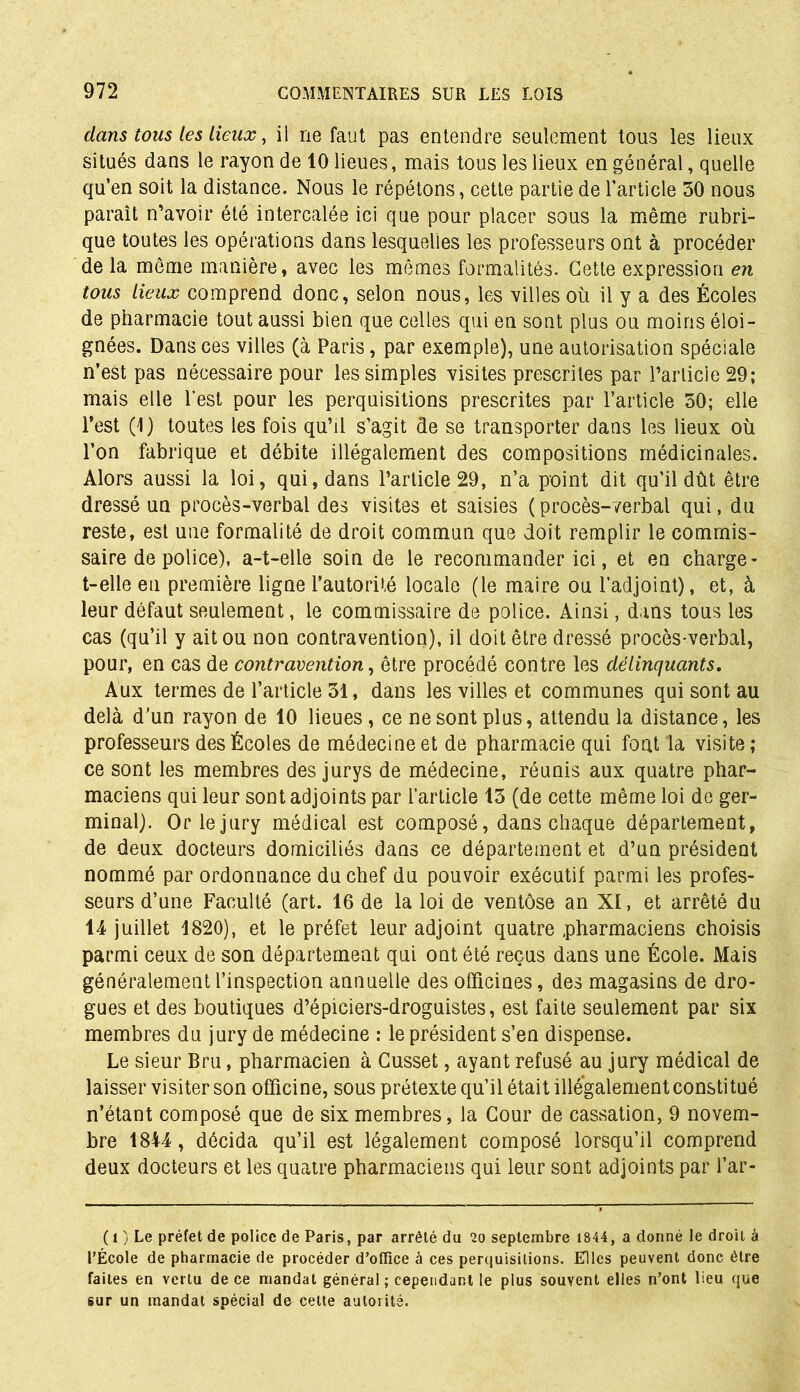dans tous les lieux, il ne faut pas entendre seulement tous les lieux situés dans le rayon de 10 lieues, mais tous les lieux en général, quelle qu’en soit la distance. Nous le répétons, cette partie de l’article 50 nous paraît n’avoir été intercalée ici que pour placer sous la même rubri- que toutes les opérations dans lesquelles les professeurs ont à procéder de la même manière, avec les mêmes formalités. Cette expression en tous lieux comprend donc, selon nous, les villes où il y a des Écoles de pharmacie tout aussi bien que celles qui en sont plus ou moins éloi- gnées. Dans ces villes (à Paris, par exemple), une autorisation spéciale n’est pas nécessaire pour les simples visites prescrites par l’article 29; mais elle l’est pour les perquisitions prescrites par l’article 50; elle l’est (1) toutes les fois qu’il s’agit de se transporter dans les lieux où l’on fabrique et débite illégalement des compositions médicinales. Alors aussi la loi, qui, dans l’article 29, n’a point dit qu’il dût être dressé un procès-verbal des visites et saisies ( procès-verbal qui, du reste, est une formalité de droit commun que doit remplir le commis- saire de police), a-t-elle soin de le recommander ici, et en charge - t-elle en première ligne l’autorité locale (le maire ou l’adjoint), et, à leur défaut seulement, le commissaire de police. Ainsi, dans tous les cas (qu’il y ait ou non contravention), il doit être dressé procès-verbal, pour, en cas de contravention, être procédé contre les délinquants. Aux termes de l’article 51, dans les villes et communes qui sont au delà d’un rayon de 10 lieues, ce ne sont plus, attendu la distance, les professeurs des Écoles de médecine et de pharmacie qui font la visite ; ce sont les membres des jurys de médecine, réunis aux quatre phar- maciens qui leur sont adjoints par l’article 15 (de cette même loi de ger- minal). Or le jury médical est composé, dans chaque département, de deux docteurs domiciliés dans ce département et d’un président nommé par ordonnance du chef du pouvoir exécutif parmi les profes- seurs d’une Faculté (art. 16 de la loi de ventôse an XI, et arrêté du 14 juillet 1820), et le préfet leur adjoint quatre pharmaciens choisis parmi ceux de son département qui ont été reçus dans une École. Mais généralement l’inspection annuelle des officines, des magasins de dro- gues et des boutiques d’épiciers-droguistes, est faite seulement par six membres du jury de médecine : le président s’en dispense. Le sieur Bru, pharmacien à Gusset, ayant refusé au jury médical de laisser visiter son officine, sous prétexte qu’il était illégalement constitué n’étant composé que de six membres, la Cour de cassation, 9 novem- bre 1844 , décida qu’il est légalement composé lorsqu’il comprend deux docteurs et les quatre pharmaciens qui leur sont adjoints par l’ar- (l ) Le préfet de police de Paris, par arrêté du 20 septembre 1844, a donné le droit à l’École de pharmacie de procéder d’office à ces perquisitions. Elles peuvent donc être faites en vertu de ce mandat général ; cependant le plus souvent elles n’ont lieu que sur un mandat spécial de cette autorité.