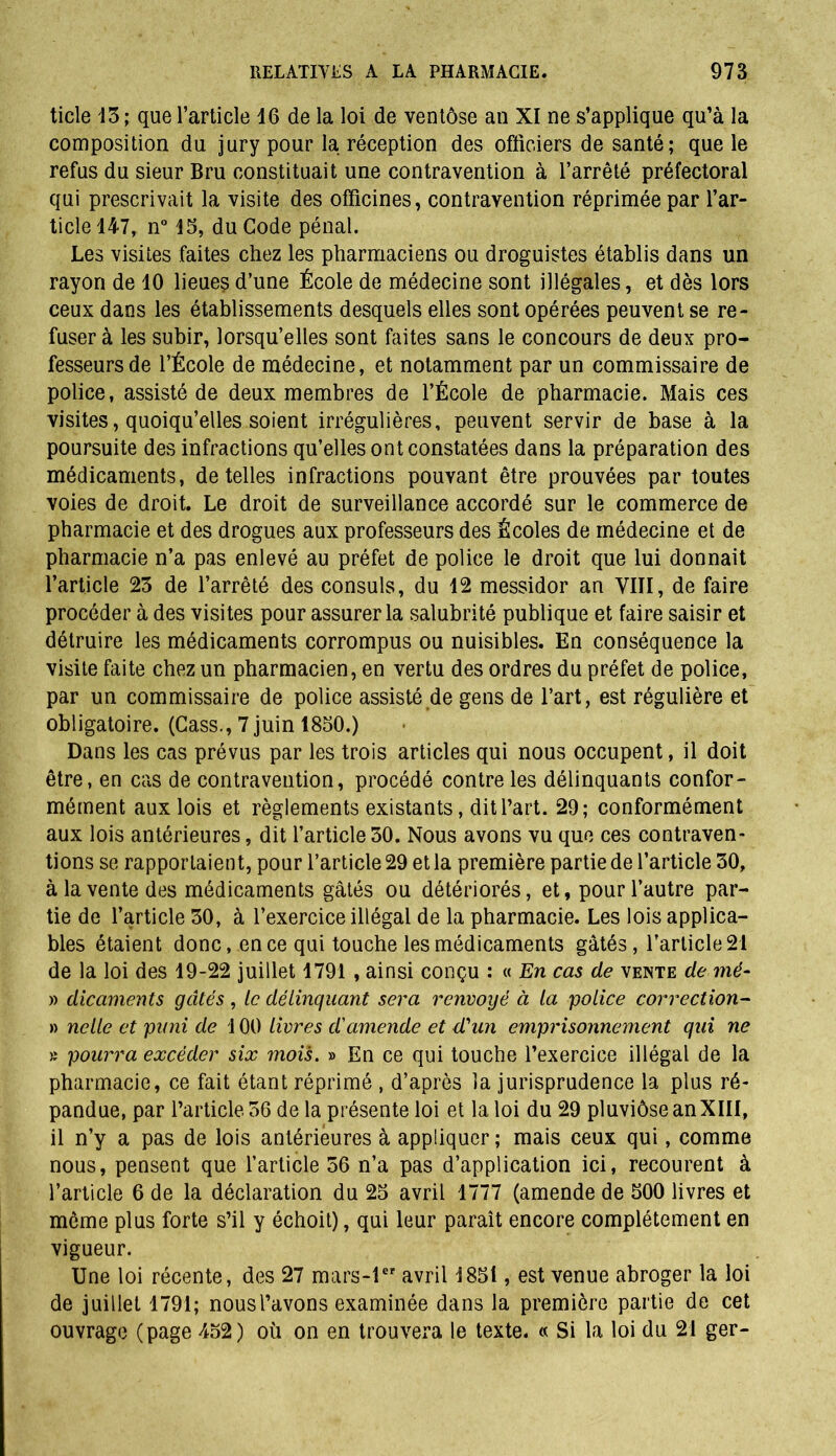 ticle 13; que l’article 16 de la loi de ventôse an XI ne s’applique qu’à la composition du jury pour la réception des officiers de santé; que le refus du sieur Bru constituait une contravention à l’arrêté préfectoral qui prescrivait la visite des officines, contravention réprimée par l’ar- ticle 147, n° 15, du Code pénal. Les visites faites chez les pharmaciens ou droguistes établis dans un rayon de 10 lieues d’une École de médecine sont illégales, et dès lors ceux dans les établissements desquels elles sont opérées peuvent se re- fuser à les subir, lorsqu’elles sont faites sans le concours de deux pro- fesseurs de l’École de médecine, et notamment par un commissaire de police, assisté de deux membres de l’École de pharmacie. Mais ces visites, quoiqu’elles soient irrégulières, peuvent servir de base à la poursuite des infractions qu’elles ont constatées dans la préparation des médicaments, de telles infractions pouvant être prouvées par toutes voies de droit. Le droit de surveillance accordé sur le commerce de pharmacie et des drogues aux professeurs des Écoles de médecine et de pharmacie n’a pas enlevé au préfet de police le droit que lui donnait l’article 23 de l’arrêté des consuls, du 12 messidor an VIII, de faire procéder à des visites pour assurer la salubrité publique et faire saisir et détruire les médicaments corrompus ou nuisibles. En conséquence la visite faite chez un pharmacien, en vertu des ordres du préfet de police, par un commissaire de police assisté de gens de l’art, est régulière et obligatoire. (Cass., 7 juin 1850.) Dans les cas prévus par les trois articles qui nous occupent, il doit être, en cas de contravention, procédé contre les délinquants confor- mément aux lois et règlements existants, dit l’art. 29; conformément aux lois antérieures, dit l’article 30. Nous avons vu que ces contraven- tions se rapportaient, pour l’article 29 et la première partie de l’article 30, à la vente des médicaments gâtés ou détériorés, et, pour l’autre par- tie de l’article 30, à l’exercice illégal de la pharmacie. Les lois applica- bles étaient donc, en ce qui touche les médicaments gâtés , l’article 21 de la loi des 19-22 juillet 1791 , ainsi conçu : « En cas de vente de mé- » dicaments gâtés , le délinquant sera renvoyé à la police correction- » nelle et puni de ! 00 livres d'amende et d'un emprisonnement qui ne » pourra excéder six mois. » En ce qui touche l’exercice illégal de la pharmacie, ce fait étant réprimé , d’après la jurisprudence la plus ré- pandue, par l’article 36 de la présente loi et la loi du 29 pluviôse an XIII, il n’y a pas de lois antérieures à appliquer ; mais ceux qui, comme nous, pensent que l’article 36 n’a pas d’application ici, recourent à l’article 6 de la déclaration du 25 avril 1777 (amende de 500 livres et même plus forte s’il y échoit), qui leur paraît encore complètement en vigueur. Une loi récente, des 27 mars-ler avril 1851, est venue abroger la loi de juillet 1791; nousl’avons examinée dans la première partie de cet ouvrage (page 452) où on en trouvera le texte. « Si la loi du 21 ger-