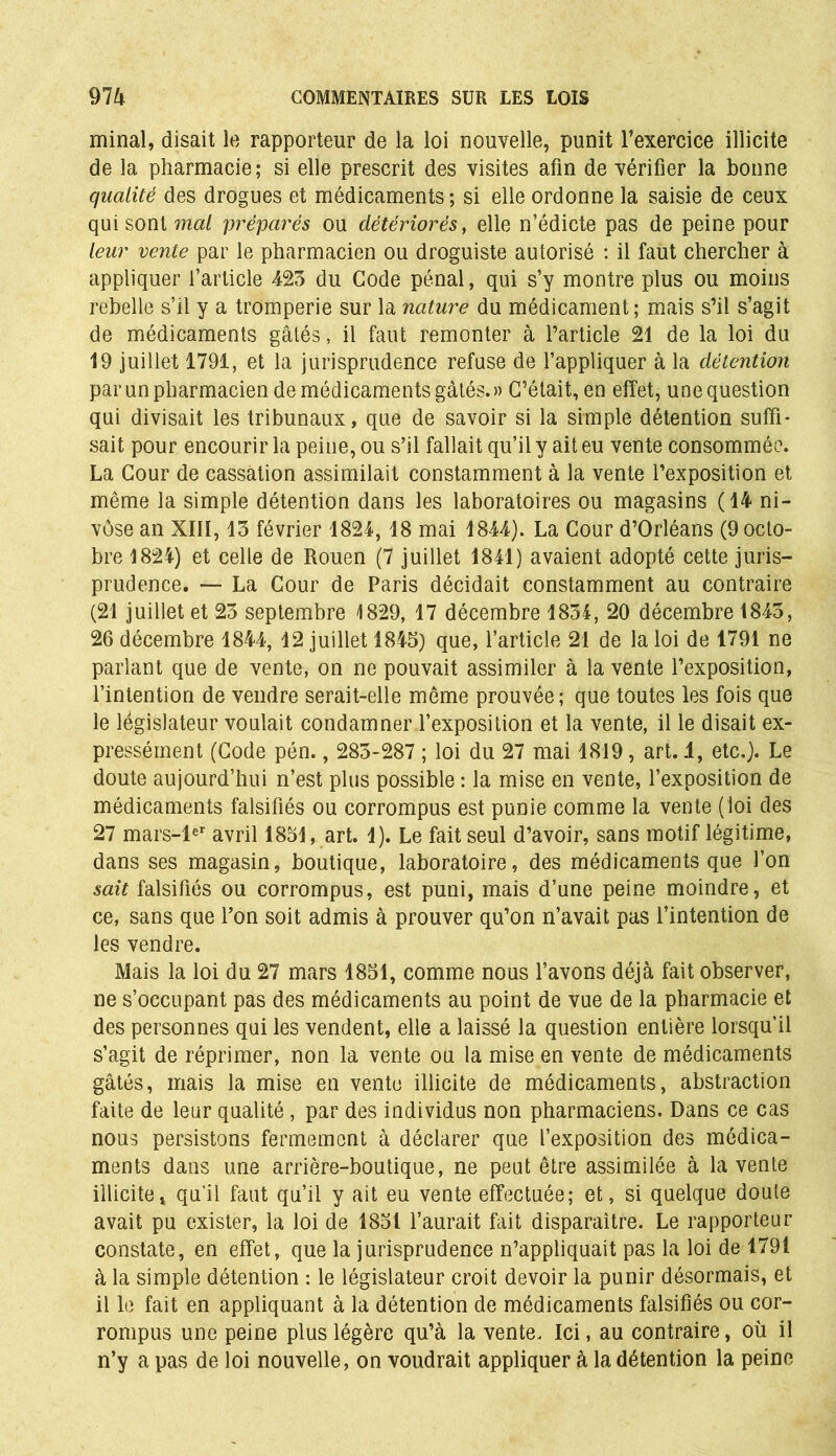 minai, disait le rapporteur de la loi nouvelle, punit l’exercice illicite de la pharmacie; si elle prescrit des visites afin de vérifier la bonne qualité des drogues et médicaments; si elle ordonne la saisie de ceux qui sont mai préparés ou détériorés, elle n’édicte pas de peine pour leur vente par le pharmacien ou droguiste autorisé : il faut chercher à appliquer l’article 423 du Code pénal, qui s’y montre plus ou moins rebelle s’il y a tromperie sur la nature du médicament; mais s’il s’agit de médicaments gâtés, il faut remonter à l’article 21 de la loi du 19 juillet 1791, et la jurisprudence refuse de l’appliquer à la détention par un pharmacien de médicaments gâtés. » C’était, en effet, une question qui divisait les tribunaux, que de savoir si la simple détention suffi- sait pour encourir la peine, ou s’il fallait qu’il y ait eu vente consommée. La Cour de cassation assimilait constamment à la vente l’exposition et même la simple détention dans les laboratoires ou magasins (14 ni- vôse an XIII, 13 février 1824, 18 mai 1844). La Cour d’Orléans (9 octo- bre 1824) et celle de Rouen (7 juillet 1841) avaient adopté cette juris- prudence. — La Cour de Paris décidait constamment au contraire (21 juillet et 23 septembre 1829, 17 décembre 1834, 20 décembre 1843, 26 décembre 1844, 12 juillet 1845) que, l’article 21 de la loi de 1791 ne parlant que de vente, on ne pouvait assimiler à la vente l’exposition, l’intention de vendre serait-elle même prouvée; que toutes les fois que le législateur voulait condamner l’exposition et la vente, il le disait ex- pressément (Code pén., 283-287 ; loi du 27 mai 1819, art. 4, etc.). Le doute aujourd’hui n’est plus possible : la mise en vente, l’exposition de médicaments falsifiés ou corrompus est punie comme la vente (loi des 27 mars-ler avril 1851, art. 1). Le fait seul d’avoir, sans motif légitime, dans ses magasin, boutique, laboratoire, des médicaments que l’on sait falsifiés ou corrompus, est puni, mais d’une peine moindre, et ce, sans que l’on soit admis à prouver qu’on n’avait pas l’intention de les vendre. Mais la loi du 27 mars 1851, comme nous l’avons déjà fait observer, ne s’occupant pas des médicaments au point de vue de la pharmacie et des personnes qui les vendent, elle a laissé la question entière lorsqu’il s’agit de réprimer, non la vente ou la mise en vente de médicaments gâtés, mais la mise en vente illicite de médicaments, abstraction faite de leur qualité, par des individus non pharmaciens. Dans ce cas nous persistons fermement à déclarer que l’exposition des médica- ments dans une arrière-boutique, ne peut être assimilée à la vente illicite, qu'il faut qu’il y ait eu vente effectuée; et, si quelque doute avait pu exister, la loi de 1851 l’aurait fait disparaître. Le rapporteur constate, en effet, que la jurisprudence n’appliquait pas la loi de 1791 à la simple détention : le législateur croit devoir la punir désormais, et il le fait en appliquant à la détention de médicaments falsifiés ou cor- rompus une peine plus légère qu’à la vente. Ici, au contraire, où il n’y a pas de loi nouvelle, on voudrait appliquer à la détention la peine