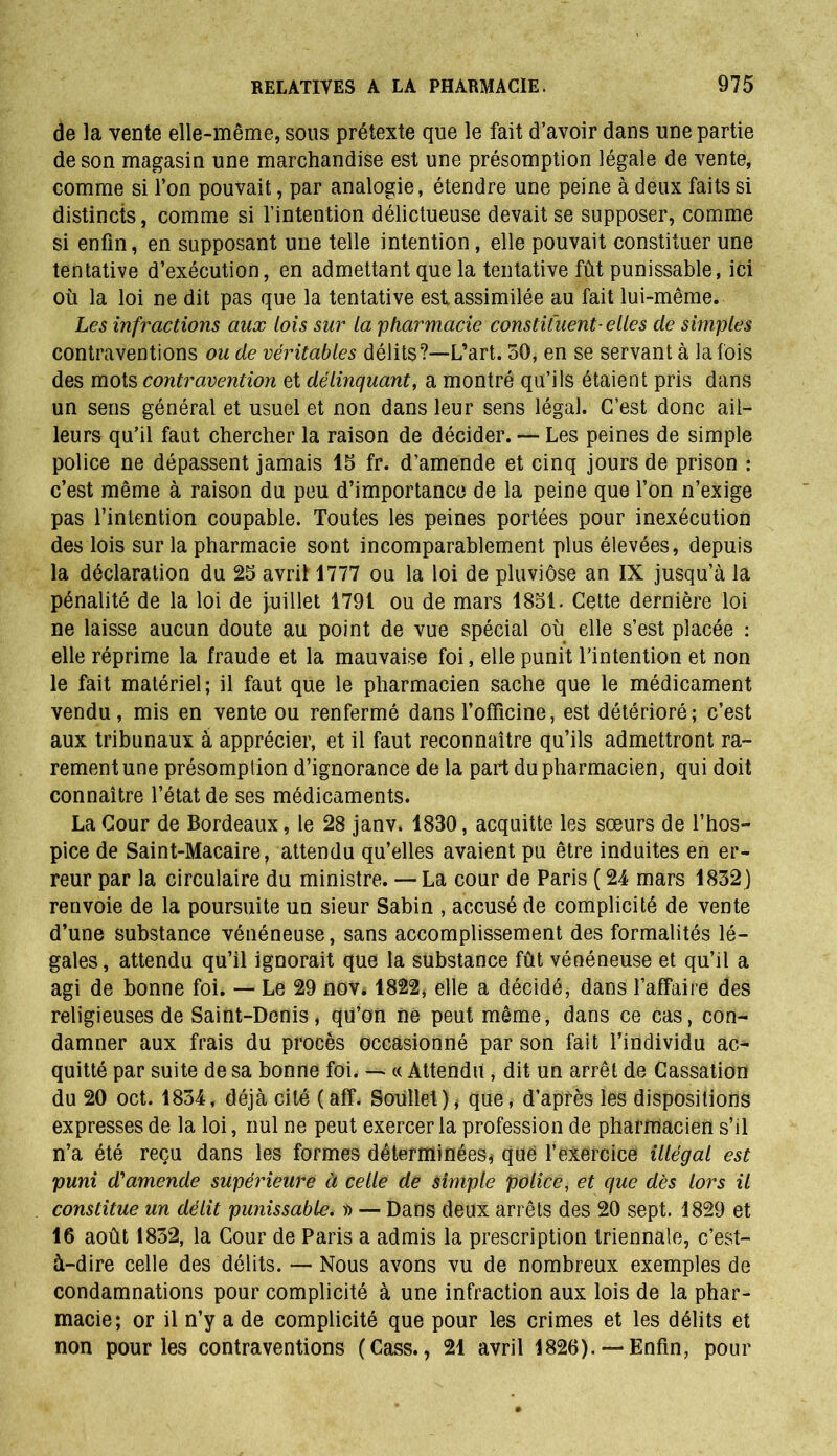 de la vente elle-même, sous prétexte que le fait d’avoir dans une partie de son magasin une marchandise est une présomption légale de vente, comme si l’on pouvait, par analogie, étendre une peine à deux faits si distincts, comme si l’intention délictueuse devait se supposer, comme si enfin, en supposant une telle intention, elle pouvait constituer une tentative d’exécution, en admettant que la tentative fût punissable, ici où la loi ne dit pas que la tentative est assimilée au fait lui-même. Les infractions aux lois sur la 'pharmacie constituent■ elles de simples contraventions ou de véritables délits?—L’art. 50, en se servant à la fois des mots contravention et délinquant, a montré qu’ils étaient pris dans un sens général et usuel et non dans leur sens légal. C’est donc ail- leurs qu’il faut chercher la raison de décider. —• Les peines de simple police ne dépassent jamais 15 fr. d’amende et cinq jours de prison : c’est même à raison du peu d’importance de la peine que l’on n’exige pas l’intention coupable. Toutes les peines portées pour inexécution des lois sur la pharmacie sont incomparablement plus élevées, depuis la déclaration du 25 avrit 1777 ou la loi de pluviôse an IX jusqu’à la pénalité de la loi de juillet 1791 ou de mars 1851. Cette dernière loi ne laisse aucun doute au point de vue spécial où elle s’est placée : elle réprime la fraude et la mauvaise foi, elle punit l’intention et non le fait matériel; il faut que le pharmacien sache que le médicament vendu, mis en vente ou renfermé dans l’officine, est détérioré; c’est aux tribunaux à apprécier, et il faut reconnaître qu’ils admettront ra~ rementune présomption d’ignorance de la part du pharmacien, qui doit connaître l’état de ses médicaments. La Cour de Bordeaux, le 28 janv. 1830, acquitte les sœurs de l’hos- pice de Saint-Macaire, attendu qu’elles avaient pu être induites en er- reur par la circulaire du ministre. — La cour de Paris ( 24 mars 1832) renvoie de la poursuite un sieur Sabin , accusé de complicité de vente d’une substance vénéneuse, sans accomplissement des formalités lé- gales, attendu qu’il ignorait que la substance fût vénéneuse et qu’il a agi de bonne foi. — Le 29 nov. 1822, elle a décidé, dans l’affaire des religieuses de Saint-Denis, qu’on ne peut même, dans ce cas, con- damner aux frais du procès occasionné par son fait l’individu ac^ quitté par suite de sa bonne foi. — « Attendu , dit un arrêt de Cassation du 20 oct. 1834, déjà cité (aff. Soullel), que, d’après les dispositions expresses de la loi, nul ne peut exercer la profession de pharmacien s’il n’a été reçu dans les formes déterminées* que l’exercice illégal est puni d'amende supérieure à celle de simple police, et que dès lors il constitue un délit punissable. » — Dans deux arrêts des 20 sept. 1829 et 16 août 1832, la Cour de Paris a admis la prescription triennale, c’est- à-dire celle des délits. — Nous avons vu de nombreux exemples de condamnations pour complicité à une infraction aux lois de la phar- macie; or il n’y a de complicité que pour les crimes et les délits et non pour les contraventions (Cass., 21 avril 1826). — Enfin, pour