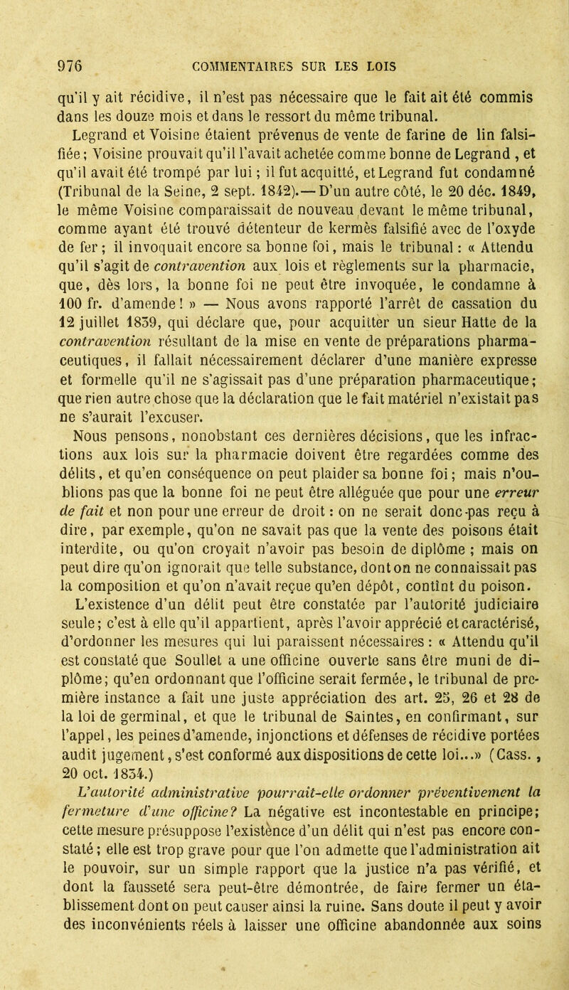 qu’il y ait récidive, il n’est pas nécessaire que le fait ait été commis dans les douze mois et dans le ressort du même tribunal. Legrand et Voisine étaient prévenus de vente de farine de lin falsi- fiée ; Voisine prouvait qu’il l’avait achetée comme bonne de Legrand , et qu’il avait été trompé par lui; il fut acquitté, et Legrand fut condamné (Tribunal de la Seine, 2 sept. 1842).—D’un autre côté, le 20 déc. 1849, le même Voisine comparaissait de nouveau ^devant le même tribunal, comme ayant été trouvé détenteur de kermès falsifié avec de l’oxyde de fer ; il invoquait encore sa bonne foi, mais le tribunal : « Attendu qu’il s’agit de contravention aux lois et règlements sur la pharmacie, que, dès lors, la bonne foi ne peut être invoquée, le condamne à 100 fr. d’amende ! » — Nous avons rapporté l’arrêt de cassation du 12 juillet 1839, qui déclare que, pour acquitter un sieur Hatte de la contravention résultant de la mise en vente de préparations pharma- ceutiques, il fallait nécessairement déclarer d’une manière expresse et formelle qu'il ne s’agissait pas d’une préparation pharmaceutique; que rien autre chose que la déclaration que le fait matériel n’existait pas ne s’aurait l’excuser. Nous pensons, nonobstant ces dernières décisions, que les infrac- tions aux lois sur la pharmacie doivent être regardées comme des délits, et qu’en conséquence on peut plaider sa bonne foi ; mais n’ou- blions pas que la bonne foi ne peut être alléguée que pour une erreur de fait et non pour une erreur de droit : on ne serait donc-pas reçu à dire, par exemple, qu’on ne savait pas que la vente des poisons était interdite, ou qu’on croyait n’avoir pas besoin de diplôme ; mais on peut dire qu’on ignorait que telle substance, dont on ne connaissait pas la composition et qu’on n’avait reçue qu’en dépôt, contint du poison. L’existence d’un délit peut être constatée par l’autorité judiciaire seule; c’est à elle qu’il appartient, après l’avoir apprécié et caractérisé, d’ordonner les mesures qui lui paraissent nécessaires : « Attendu qu’il est constaté que Soullet a une officine ouverte sans être muni de di- plôme; qu’en ordonnant que l’officine serait fermée, le tribunal de pre- mière instance a fait une juste appréciation des art. 25, 26 et 28 de la loi de germinal, et que le tribunal de Saintes, en confirmant, sur l’appel, les peines d’amende, injonctions et défenses de récidive portées audit jugement, s’est conformé aux dispositions de cette loi...» (Cass., 20 oct. 1834.) L’autorité administrative pourrait-elle ordonner préventivement la fermeture d'une officine? La négative est incontestable en principe; cette mesure présuppose l’existence d’un délit qui n’est pas encore con- staté; elle est trop grave pour que l’on admette que l’administration ait le pouvoir, sur un simple rapport que la justice n’a pas vérifié, et dont la fausseté sera peut-être démontrée, de faire fermer un éta- blissement dont on peut causer ainsi la ruine. Sans doute il peut y avoir des inconvénients réels à laisser une officine abandonnée aux soins