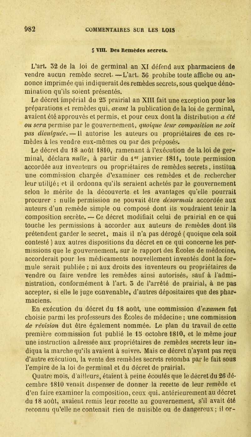 § VIII. Des Remèdes secrets. L’art. 32 de la loi de germinal an XI défend aux pharmaciens de vendre aucun remède secret.—L’art. 36 prohibe toute affiche ou an- nonce imprimée qui indiquerait des remèdes secrets, sous quelque déno- mination qu’ils soient présentés. Le décret impérial du 23 prairial an XIII fait une exception pour les préparations et remèdes qui, avant la publication de la loi de germinal, avaient été approuvés et permis, et pour ceux dont la distribution a été ou sera permise par le gouvernement, quoique leur composition ne soit pas divulguée. —11 autorise les auteurs ou propriétaires de ces re- mèdes à les vendre eux-mêmes ou par des préposés. Le décret du 18 août 1810, ramenant à l’exécution de la loi de ger- minal, déclara nulle, à partir du 1er janvier 1811, toute permission accordée aux inventeurs ou propriétaires de remèdes secrets, institua une commission chargée d’examiner ces remèdes et de rechercher leur utilijé; et il ordonna qu’ils seraient achetés par le gouvernement selon le mérite de la découverte et les avantages qu’elle pourrait procurer : nulle permission ne pouvait être désormais accordée aux auteurs d’un remède simple ou composé dont ils voudraient tenir la composition secrète. — Ce décret modifiait celui de prairial en ce qui touche les permissions à accorder aux auteurs de remèdes dont ils prétendent garder le secret, mais il n’a pas dérogé (quoique cela soit contesté ) aux autres dispositions du décret en ce qui concerne les per- missions que le gouvernement, sur le rapport des Écoles de médecine, accorderait pour les médicaments nouvellement inventés dont la for- mule serait publiée ; ni aux droits des inventeurs ou propriétaires de vendre ou faire vendre les remèdes ainsi autorisés, sauf à l’admi- nistration, conformément à l’art. 3 de l’arrêté de prairial, à ne pas accepter, si elle le juge convenable, d’autres dépositaires que des phar- maciens. En exécution du décret du 18 août, une commission d'examen fut choisie parmi les professeurs des Écoles de médecine ; une commission de révision dut être également nommée. Le plan du travail de cette première commission fut publié le 13 octobre 1810, et le même jour une instruction adressée aux propriétaires de remèdes secrets leur in- diqua la marche qu’ils avaient à suivre. Mais ce décret n’ayant pas reçu d’autre exécution, la vente des remèdes secrets retomba par le fait sous l’empire de la loi de germinal et du décret de prairial. Quatre mois, d'ailleurs, étaient à peine écoulés que le décret du 26 dé- cembre 4810 venait dispenser de donner la recette de leur remède et d’en faire examiner la composition, ceux qui, antérieurement au décret du 18 août, avaient remis leur recette au gouvernement, s’il avait été reconnu qu’elle ne contenait rien de nuisible ou de dangereux; il or-