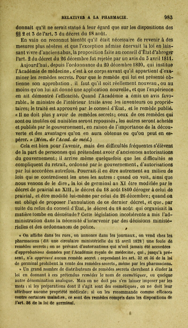 donnait qu’il ne serait statué à leur égard que sur les dispositions des §§ 2 et 3 de l’art. 3 du décret du 18 août. En vain on reconnut bientôt qu’il était nécessaire de revenir à des mesures plus sévères et que l’exception admise énervait la loi en lais- sant vivre d’anciens abus, la proposition faite au conseil d’État d’abroger l’art. 2 du décret du 26 décembre fut rejetée par un avis du 5 avril 1811. Aujourd’hui, depuis l’ordonnance du 20 décembre 1820, qui institue l’Académie de médecine, c’est à ce corps savant qu’il appartient d’exa- miner les remèdes secrets. Pour que le remède qui lui est présenté ob- tienne son approbation , il faut qu’il soit réellement nouveau, ou au moins qu’on lui ait donné une application nouvelle, et que l’expérience en ait démontré l’efïîcacilé. Quand l’Académie a émis un avis favo- rable, le ministre de l’intérieur traite avec les inventeurs ou proprié- taires; le traité est approuvé par le conseil d’État, et le remède publié. c( Il ne doit plus y avoir de remèdes secrets ; ceux de ces remèdes qui sont ou inutiles ou nuisibles seront repoussés, les autres seront achetés et publiés par le gouvernement, en raison de l’importance de la décou- verte et des avantages qu’on en aura obtenus ou qu’on peut en es- pérer. » (Mém. de l’Acad. de méd.) Cela est bien pour l’avenir, mais des difficultés fréquentes s’élèvent de la part de personnes qui prétendent avoir d’anciennes autorisations du gouvernement; il arrive même quelquefois que les difficultés se compliquent du retrait, ordonné parle gouvernement, d’autorisations par lui accordées autrefois. Pourrait-il en être autrement au milieu de lois qui se contredisent les unes les autres : quand on voit, ainsi que nous venons de le dire, la loi de germinal an XI être modifiée par le décret de prairial an XIII, le décret du 18 août 1810 déroger à celui de prairial, et être modifié lui-même par celui du 26 décembre; quand on est obligé de proposer l’annulation de ce dernier décret, et que, par suite du refus du conseil d’État, le décret du 18 août qui organisait la matière tombe en désuétude? Celte législation incohérente a mis l’ad- ministration dans la nécessité d’intervenir par des décisions ministé- rielles et des ordonnances de police. , « On affiche dans les rues, on annonce dans les journaux, on vend chez les pharmaciens (dit une circulaire ministérielle du 15 avril 1828) une foule de remèdes secrets ; on se prévaut d’autorisations qui n’ont jamais été accordées d'approbations données par l’Académie royale de médecine, qui, jusqu’à pré- sent, n’a approuvé aucun remède secret : cependant les art. 32 et 36 de la loi de germinal prohibent la vente des remèdes secrets, même par les pharmaciens. » Un grand nombre de distributeurs de remèdes secrets cherchent à éluder la loi en donnant à ces prétendus remèdes le nom de cosmétiques, ou quelque autre dénomination analogue. Mais on ne doit pas s’en laisser imposer par les mots ; si les préparations dont il s’agit sont des cosmétiques, on ne doit leur attribuer aucune propriété médicale; si on les recommande comme efficaces contre certaines maladies, ce sont des remèdes compris dans les dispositions de l’art. 36 de la loi de germinal.