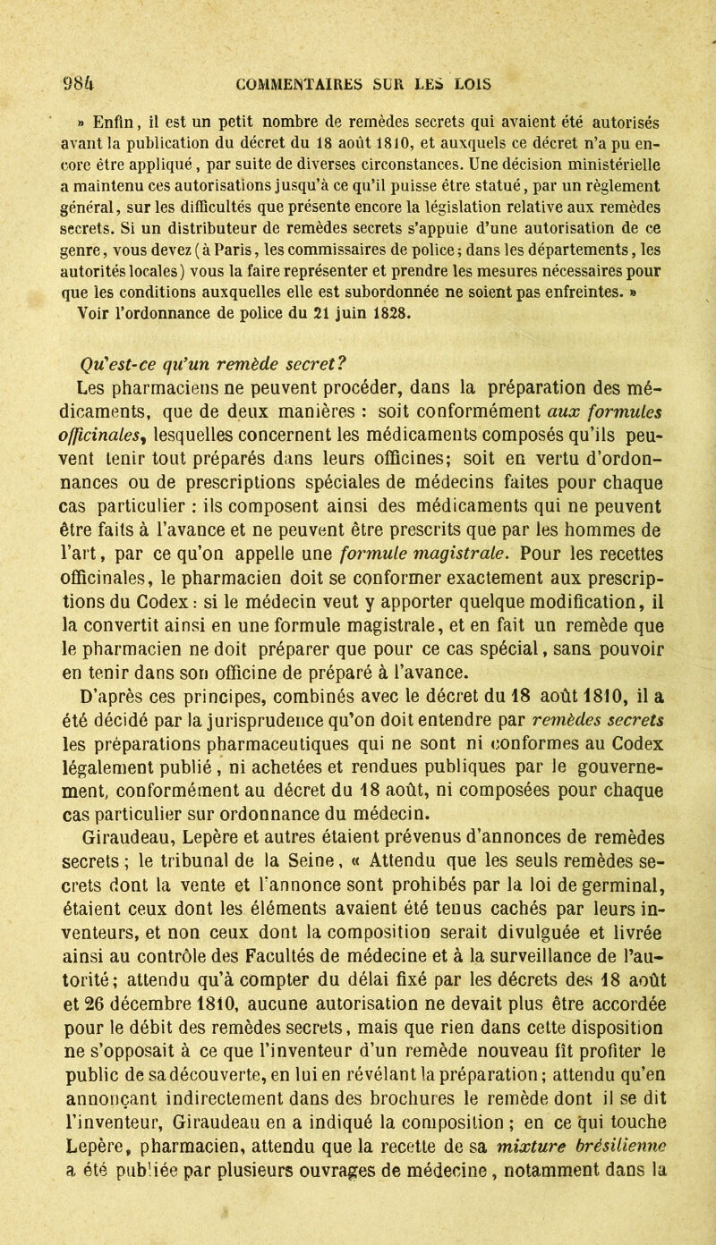 » Enfin, il est un petit nombre de remèdes secrets qui avaient été autorisés avant la publication du décret du 18 août 1810, et auxquels ce décret n’a pu en- core être appliqué, par suite de diverses circonstances. Une décision ministérielle a maintenu ces autorisations jusqu’à ce qu’il puisse être statué, par un règlement général, sur les difficultés que présente encore la législation relative aux remèdes secrets. Si un distributeur de remèdes secrets s’appuie d’une autorisation de ce genre, vous devez ( à Paris, les commissaires de police ; dans les départements, les autorités locales) vous la faire représenter et prendre les mesures nécessaires pour que les conditions auxquelles elle est subordonnée ne soient pas enfreintes. » Voir l’ordonnance de police du 21 juin 1828. Qu'est-ce qu'un remède secret? Les pharmaciens ne peuvent procéder, dans la préparation des mé- dicaments, que de deux manières : soit conformément aux formules officinales, lesquelles concernent les médicaments composés qu’ils peu- vent tenir tout préparés dans leurs officines; soit en vertu d’ordon- nances ou de prescriptions spéciales de médecins faites pour chaque cas particulier : ils composent ainsi des médicaments qui ne peuvent être faits à l’avance et ne peuvent être prescrits que par les hommes de l’art, par ce qu’on appelle une formule magistrale. Pour les recettes officinales, le pharmacien doit se conformer exactement aux prescrip- tions du Codex : si le médecin veut y apporter quelque modification, il la convertit ainsi en une formule magistrale, et en fait un remède que le pharmacien ne doit préparer que pour ce cas spécial, sans pouvoir en tenir dans son officine de préparé à l’avance. D’après ces principes, combinés avec le décret du 18 août 1810, il a été décidé par la jurisprudence qu’on doit entendre par remèdes secrets les préparations pharmaceutiques qui ne sont ni conformes au Codex légalement publié , ni achetées et rendues publiques par le gouverne- ment, conformément au décret du 18 août, ni composées pour chaque cas particulier sur ordonnance du médecin. Giraudeau, Lepère et autres étaient prévenus d’annonces de remèdes secrets ; le tribunal de la Seine, « Attendu que les seuls remèdes se- crets dont la vente et l’annonce sont prohibés par la loi de germinal, étaient ceux dont les éléments avaient été tenus cachés par leurs in- venteurs, et non ceux dont la composition serait divulguée et livrée ainsi au contrôle des Facultés de médecine et à la surveillance de l’au- torité; attendu qu’à compter du délai fixé par les décrets des 18 août et 26 décembre 1810, aucune autorisation ne devait plus être accordée pour le débit des remèdes secrets, mais que rien dans cette disposition ne s’opposait à ce que l’inventeur d’un remède nouveau fît profiter le public de sa découverte, en lui en révélant la préparation ; attendu qu’en annonçant indirectement dans des brochures le remède dont il se dit l’inventeur, Giraudeau en a indiqué la composition ; en ce qui touche Lepère, pharmacien, attendu que la recette de sa mixture brésilienne a été publiée par plusieurs ouvrages de médecine, notamment dans la