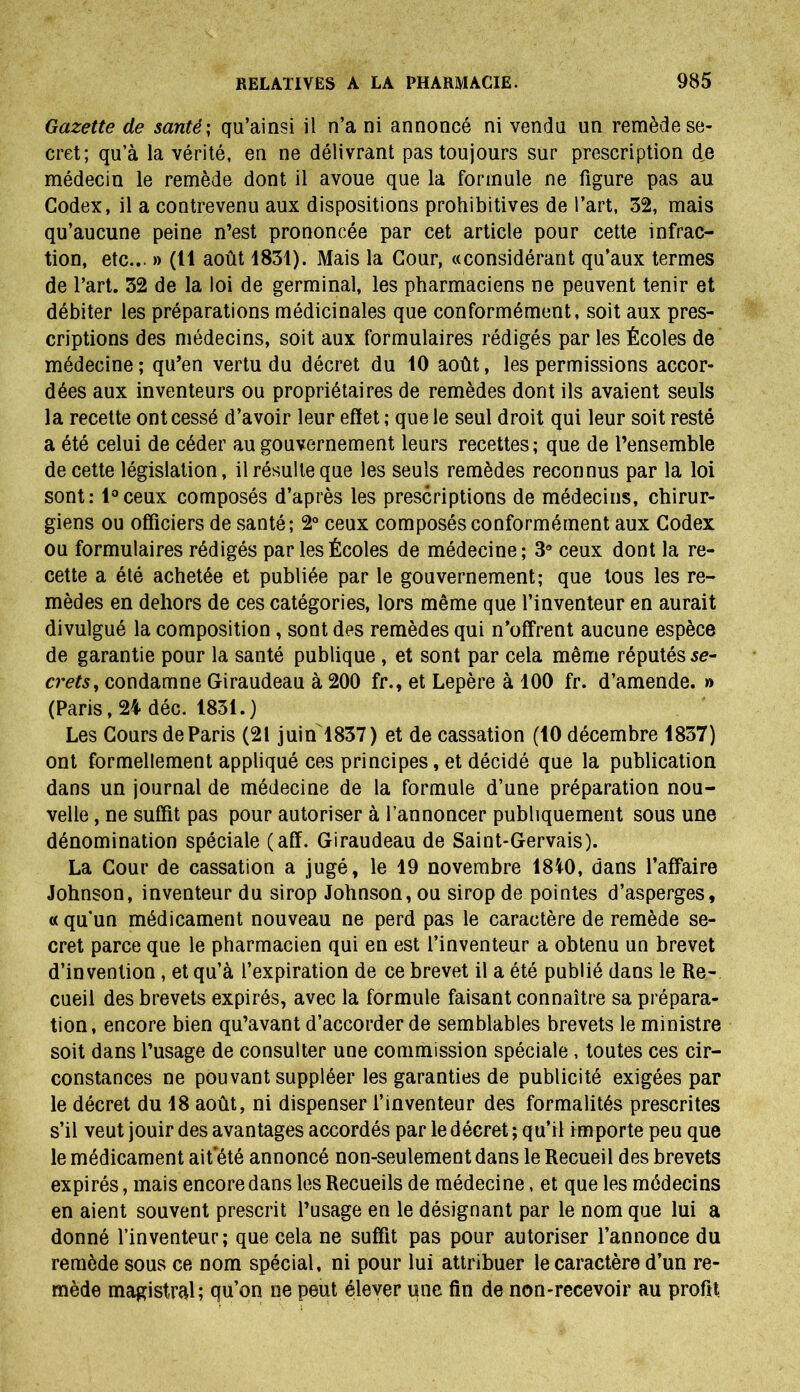 Gazette de santé ; qu’ainsi il n’a ni annoncé ni vendu un remède se- cret; qu’à la vérité, en ne délivrant pas toujours sur prescription de médecin le remède dont il avoue que la formule ne figure pas au Codex, il a contrevenu aux dispositions prohibitives de l’art, 32, mais qu’aucune peine n’est prononcée par cet article pour cette infrac- tion, etc... » (11 août 1831). Mais la Cour, «considérant qu’aux termes de l’art. 32 de la loi de germinal, les pharmaciens ne peuvent tenir et débiter les préparations médicinales que conformément, soit aux pres- criptions des médecins, soit aux formulaires rédigés par les Écoles de médecine ; qu’en vertu du décret du 10 août, les permissions accor- dées aux inventeurs ou propriétaires de remèdes dont ils avaient seuls la recette ont cessé d’avoir leur effet ; que le seul droit qui leur soit resté a été celui de céder au gouvernement leurs recettes ; que de l’ensemble de cette législation, il résulte que les seuls remèdes reconnus par la loi sont: l°ceux composés d’après les prescriptions de médecins, chirur- giens ou officiers de santé; 2° ceux composés conformément aux Codex ou formulaires rédigés par les Écoles de médecine; 3° ceux dont la re- cette a été achetée et publiée par le gouvernement; que tous les re- mèdes en dehors de ces catégories, lors même que l’inventeur en aurait divulgué la composition, sont des remèdes qui n’offrent aucune espèce de garantie pour la santé publique , et sont par cela même réputés se- crets, condamne Giraudeau à 200 fr., et Lepère à 100 fr. d’amende. » (Paris, 24 déc. 1831.) Les Cours de Paris (21 juin 1837) et de cassation (10 décembre 1837) ont formellement appliqué ces principes, et décidé que la publication dans un journal de médecine de la formule d’une préparation nou- velle , ne suffit pas pour autoriser à l’annoncer publiquement sous une dénomination spéciale (aff. Giraudeau de Saint-Gervais). La Cour de cassation a jugé, le 19 novembre 1810, dans l’affaire Johnson, inventeur du sirop Johnson, ou sirop de pointes d’asperges, « qu’un médicament nouveau ne perd pas le caractère de remède se- cret parce que le pharmacien qui en est l’inventeur a obtenu un brevet d’invention, et qu’à l’expiration de ce brevet il a été publié dans le Re- cueil des brevets expirés, avec la formule faisant connaître sa prépara- tion, encore bien qu’avant d’accorder de semblables brevets le ministre soit dans l’usage de consulter une commission spéciale, toutes ces cir- constances ne pouvant suppléer les garanties de publicité exigées par le décret du 18 août, ni dispenser l’inventeur des formalités prescrites s’il veut jouir des avantages accordés par le décret ; qu’il importe peu que le médicament ait été annoncé non-seulement dans le Recueil des brevets expirés, mais encore dans les Recueils de médecine, et que les médecins en aient souvent prescrit l’usage en le désignant par le nom que lui a donné l’inventeur; que cela ne suffit pas pour autoriser l’annonce du remède sous ce nom spécial, ni pour lui attribuer le caractère d’un re- mède magistral; qu’on ne peut élever une fin de non-recevoir au profit