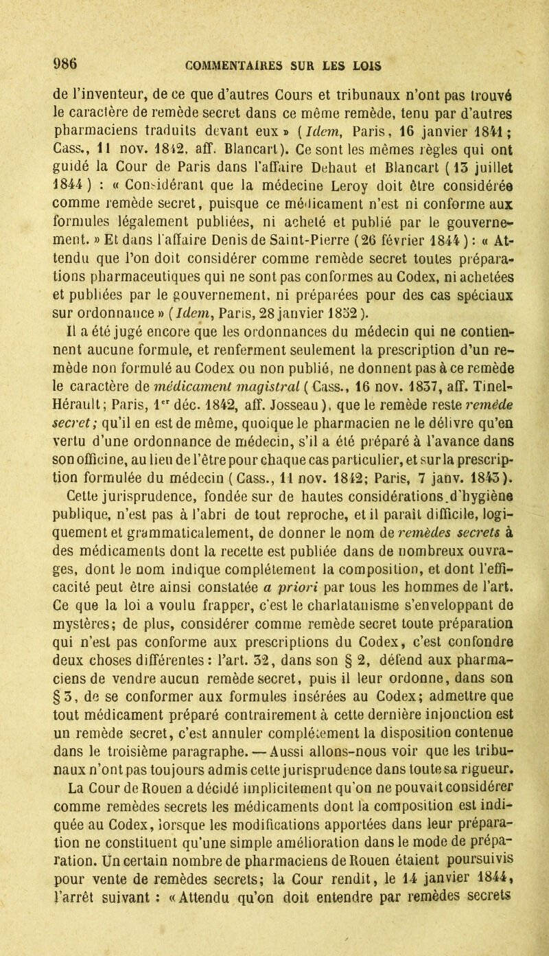 de l’inventeur, de ce que d’autres Cours et tribunaux n’ont pas trouvé le caractère de remède secret dans ce même remède, tenu par d’autres pharmaciens traduits devant eux» {Idem, Paris, 16 janvier 1841 ; Cass., 11 nov. 1842, aff. Blancart). Ce sont les mêmes règles qui ont guidé la Cour de Paris dans l’affaire Dehaut et Blancart (13 juillet 1844 ) : « Considérant que la médecine Leroy doit être considérée comme remède secret, puisque ce médicament n’est ni conforme aux formules légalement publiées, ni acheté et publié par le gouverne- ment. » Et dans l'affaire Denis de Saint-Pierre (26 février 1844 ) : « At- tendu que l’on doit considérer comme remède secret toutes prépara- tions pharmaceutiques qui ne sont pas conformes au Codex, ni achetées et publiées par le gouvernement, ni préparées pour des cas spéciaux sur ordonnance» (Idem, Paris,28janvier 1832). Il a été jugé encore que les ordonnances du médecin qui ne contien- nent aucune formule, et renferment seulement la prescription d’un re- mède non formulé au Codex ou non publié, ne donnent pas à ce remède le caractère de médicament magistral ( Cass., 16 nov. 1837, aff. Tinel- Hérault; Paris, 1er déc. 1842, aff. Josseau), que le remède reste remède secret; qu’il en est de même, quoique le pharmacien ne le délivre qu’en vertu d’une ordonnance de médecin, s’il a été préparé à l’avance dans son officine, au lieu de l’être pour chaque cas particulier, et sur la prescrip- tion formulée du médecin (Cass., 11 nov. 1842; Paris, 7 janv. 1843). Cette jurisprudence, fondée sur de hautes considérations.d’hygiène publique, n’est pas à l’abri de tout reproche, et il parait difficile, logi- quement et grammaticalement, de donner le nom de remèdes secrets à des médicaments dont la recette est publiée dans de nombreux ouvra- ges, dont Je nom indique complètement la composition, et dont l’effi- cacité peut être ainsi constatée a priori par tous les hommes de l’art. Ce que la loi a voulu frapper, c’est le charlatanisme s’enveloppant de mystères; de plus, considérer comme remède secret toute préparation qui n’est pas conforme aux prescriptions du Codex, c’est confondre deux choses différentes ; l’art. 32, dans son § 2, défend aux pharma- ciens de vendre aucun remède secret, puis il leur ordonne, dans son §3, de se conformer aux formules insérées au Codex; admettre que tout médicament préparé contrairement à cette dernière injonction est un remède secret, c’est annuler complètement la disposition contenue dans le troisième paragraphe.— Aussi allons-nous voir que les tribu- naux n’ont pas toujours admis cette jurisprudence dans toute sa rigueur. La Cour de Rouen a décidé implicitement qu’on ne pouvait considérer comme remèdes secrets les médicaments dont la composition est indi- quée au Codex, lorsque les modifications apportées dans leur prépara- tion ne constituent qu’une simple amélioration dans le mode de prépa- ration. Un certain nombre de pharmaciens de Rouen étaient poursuivis pour vente de remèdes secrets; la Cour rendit, le 14 janvier 1844, l’arrêt suivant ; «Attendu qu’on doit entendre par remèdes secrets