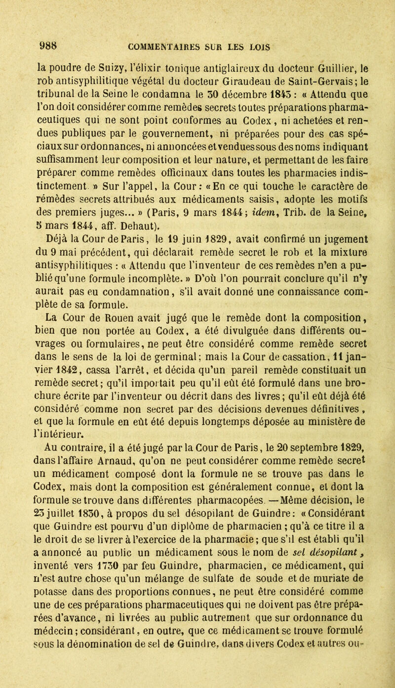 la poudre de Suizy, l’élixir tonique antiglaireux du docteur Guillier, le rob antisyphilitique végétal du docteur Giraudeau de Saint-Gervais; le tribunal de la Seine le condamna le 30 décembre 1845 : « Attendu que l’on doit considérer comme remèdes secrets toutes préparations pharma- ceutiques qui ne sont point conformes au Codex, ni achetées et ren- dues publiques par le gouvernement, ni préparées pour des cas spé- ciaux sur ordonnances, ni annoncées et vendues sous des noms indiquant suffisamment leur composition et leur nature, et permettant de les faire préparer comme remèdes officinaux dans toutes les pharmacies indis- tinctement » Sur l’appel, la Cour: «En ce qui touche le caractère de rémèdes secrets attribués aux médicaments saisis, adopte les motifs des premiers juges... » (Paris, 9 mars 1844; idem, Trib. de la Seine, 5 mars 1844, aff. Dehaut). Déjà la Cour de Paris, le 19 juin 1829, avait confirmé un jugement du 9 mai précédent, qui déclarait remède secret le rob et la mixture antisyphilitiques : « Attendu que l’inventeur de ces remèdes n’en a pu- blié qu’une formule incomplète. » D’où l’on pourrait conclure qu’il n’y aurait pas eu condamnation, s’il avait donné une connaissance com- plète de sa formule. La Cour de Rouen avait jugé que le remède dont la composition, bien que non portée au Codex, a été divulguée dans différents ou- vrages ou formulaires, ne peut être considéré comme remède secret dans le sens de la loi de germinal; mais la Cour de cassation, 11 jan- vier 1842, cassa l’arrêt, et décida qu’un pareil remède constituait un remède secret; qu’il importait peu qu’il eût été formulé dans une bro- chure écrite par l’inventeur ou décrit dans des livres; qu’il eût déjà été considéré comme non secret par des décisions devenues définitives , et que la formule en eût été depuis longtemps déposée au ministère de l'intérieur. Au contraire, il a été jugé par la Cour de Paris, le 20 septembre 1829, dans l’affaire Arnaud, qu’on ne peut considérer comme remède secret un médicament composé dont la formule ne se trouve pas dans le Codex, mais dont la composition est généralement connue, et dont la formule se trouve dans différentes pharmacopées. —Même décision, le 23 juillet 1830, à propos du sel désopilant de Guindre: «Considérant que Guindre est pourvu d’un diplôme de pharmacien ; qu’à ce titre il a le droit de se livrer à l’exercice de la pharmacie ; que s’il est établi qu’il a annoncé au public un médicament sous le nom de sel désopilant, inventé vers 1730 par feu Guindre, pharmacien, ce médicament, qui n’est autre chose qu’un mélange de sulfate de soude et de muriate de potasse dans des proportions connues, ne peut être considéré comme une de ces préparations pharmaceutiques qui ne doivent pas être prépa- rées d’avance, ni livrées au public autrement que sur ordonnance du médecin ; considérant, en outre, que ce médicament se trouve formulé sous la dénomination de sel de Guindre, dans divers Codex et autres ou-