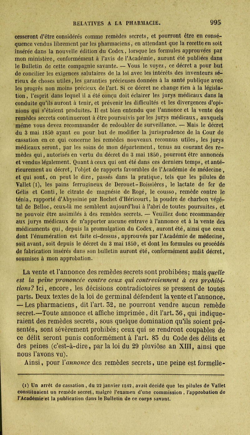 cesseront d’être considérés comme remèdes secrets, et pourront être en consé- quence vendus librement par les pharmaciens, en attendant que la recette en soit insérée dans la nouvelle édition du Codex, lorsque les formules approuvées par mon ministère, conformément à l’avis de l’Académie, auront été publiées dans le Bulletin de cette compagnie savante. — Vous le voyez, ce décret a pour but de concilier les exigences salutaires de la loi avec les intérêts des inventeurs sé- rieux de choses utiles, les garanties précieuses données à la santé publique avec les progrès non moins précieux de l’art. Si ce décret ne change rien à la législa- tion, l’esprit dans lequel il a été conçu doit éclairer les jurys médicaux dans la conduite qu’ils auront à tenir, et prévenir les difficultés et les divergences d’opi- nions qui s’étaient produites. Il est bien entendu que l’annonce et la vente des remèdes secrets continueront à être poursuivis parles jurys médicaux, auxquels même vous devez recommander de redoubler de surveillance. — Mais le décret du 3 mai 1850 ayant eu pour but de modifier la jurisprudence de la Cour de cassation en ce qui concerne les remèdes nouveaux reconnus utiles, les jurys médicaux seront, par les soins de mon département, tenus au courant des re- mèdes qui, autorisés en vertu du décret du 3 mai 1850, pourront être annoncés et vendus légalement. Quant à ceux qui ont été dans ces derniers temps, et anté- rieurement au décret, l’objet de rapports favorables de l’Académie de médecine, et qui sont, on peut le dire, passés dans la pratique, tels que les pilules de Vallet (1), les pains ferrugineux de Derouet-Boissières, le lactate de fer de Gélis et Conti, le citrate de magnésie de Rogé, le cousso, remède contre le ténia, rapporté d’Abyssinie par Rochet d’IIéricourt, la poudre de charbon végé- tal de Belloc, ceux-là me semblent aujourd’hui à l’abri de toutes poursuites, et ne pouvoir être assimilés à des remèdes secrets. — Veuillez donc recommander aux jurys médicaux de n’apporter aucune entrave à l’annonce et à la vente des médicaments qui, depuis la promulgation du Codex, auront été, ainsi que ceux dont l’énumération est faite ci-dessus, approuvés par l’Académie de médecine, soit avant, soit depuis le décret du 3 mai 1850, et dont les formules ou procédés de fabrication insérés dans son bulletin auront été, conformément audit décret, soumises à mon approbation. La vente et l’annonce des remèdes secrets sont prohibées; mais quelle est la peine prononcée contre ceux qui contreviennent à ces prohibi- tions? Ici, encore, les décisions contradictoires se pressent de toutes parts. Deux textes de la loi de germinal défendent la vente et l’annonce. — Les pharmaciens, dit l’art. 52, ne pourront vendre aucun remède secret.—Toute annonce et affiche imprimée, dit l’art. 56, qui indique- raient des remèdes secrets, sous quelque domination qu’ils soient pré- sentés, sont sévèrement prohibés; ceux qui se rendront coupables de ce délit seront punis conformément à l’art. 85 du Code des délits et des peines (c’est-à-dire, parla loi du 29 pluviôse an XIII, ainsi que nous l’avons vu). Ainsi, pour Y annonce des remèdes secrets, une peine est formelle- (1) Un arrêt de cassation , du 22 janvier 1842, avait décidé que les pilules de Vallet constituaient un remède secret, malgré l’examen d’une commission , l’approbation de l’Académie et la publication dans le Bulletin de ce corps savant.