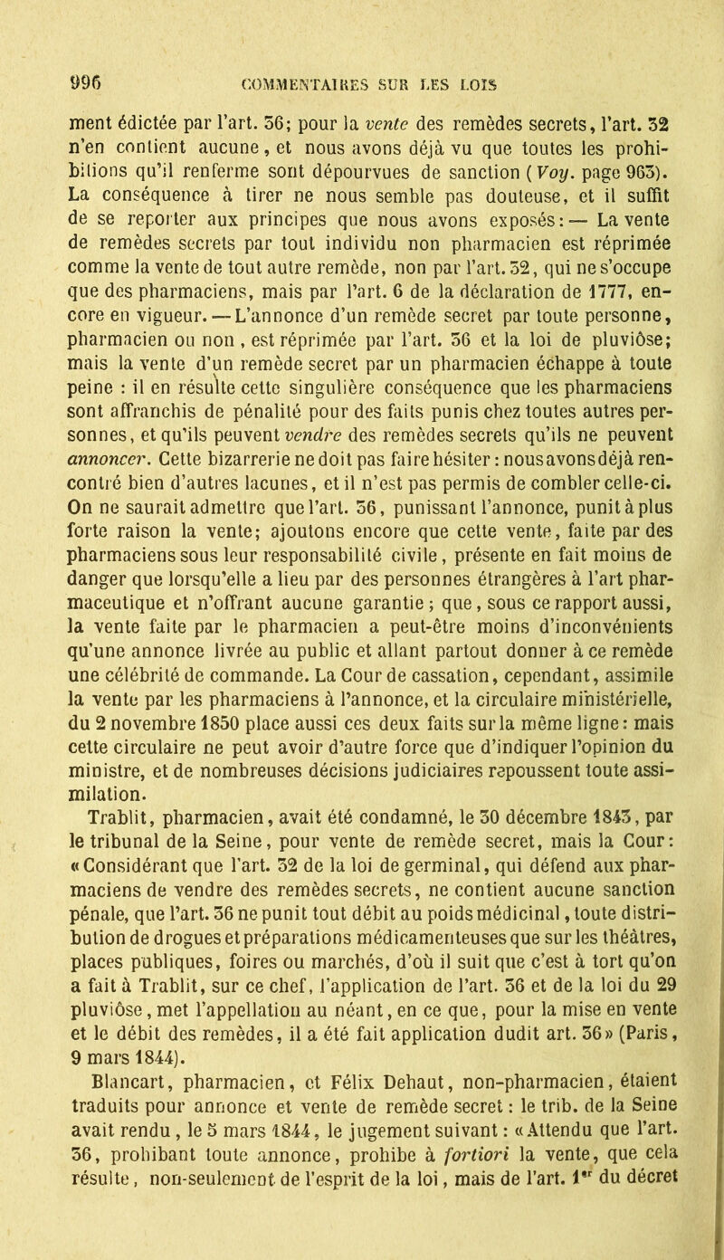 ment édictée par l’art. 56; pour la vente des remèdes secrets, l’art. 52 n’en contient aucune, et nous avons déjà vu que toutes les prohi- bitions qu’il renferme sont dépourvues de sanction ( Voy. page 965). La conséquence à tirer ne nous semble pas douteuse, et il suffit de se reporter aux principes que nous avons exposés: — La vente de remèdes secrets par tout individu non pharmacien est réprimée comme la vente de tout autre remède, non par l’art. 52, qui ne s’occupe que des pharmaciens, mais par l’art. 6 de la déclaration de 1777, en- core en vigueur.— L’annonce d’un remède secret par toute personne, pharmacien ou non , est réprimée par l’art. 56 et la loi de pluviôse; mais la vente d’un remède secret par un pharmacien échappe à toute peine : il en résulte cette singulière conséquence que les pharmaciens sont affranchis de pénalité pour des faits punis chez toutes autres per- sonnes, et qu’ils peuvent vendre des remèdes secrets qu’ils ne peuvent annoncer. Cette bizarrerie ne doit pas faire hésiter : nousavonsdéjà ren- contré bien d’autres lacunes, et il n’est pas permis de combler celle-ci. On ne saurait admettre que l’art. 56, punissant l’annonce, punit à plus forte raison la vente; ajoutons encore que cette vente, faite par des pharmaciens sous leur responsabilité civile, présente en fait moins de danger que lorsqu’elle a lieu par des personnes étrangères à l’art phar- maceutique et n’offrant aucune garantie; que, sous ce rapport aussi, la vente faite par le pharmacien a peut-être moins d’inconvénients qu’une annonce livrée au public et allant partout donner à ce remède une célébrité de commande. La Cour de cassation, cependant, assimile la vente par les pharmaciens à l’annonce, et la circulaire ministérielle, du 2 novembre 1850 place aussi ces deux faits sur la même ligne : mais cette circulaire ne peut avoir d’autre force que d’indiquer l’opinion du ministre, et de nombreuses décisions judiciaires repoussent toute assi- milation. Trablit, pharmacien, avait été condamné, le 50 décembre 1845, par le tribunal de la Seine, pour vente de remède secret, mais la Cour: «Considérant que l’art. 52 de la loi de germinal, qui défend aux phar- maciens de vendre des remèdes secrets, ne contient aucune sanction pénale, que l’art. 56 ne punit tout débit au poids médicinal, toute distri- bution de drogues et préparations médicamenteuses que sur les théâtres, places publiques, foires ou marchés, d’où il suit que c’est à tort qu’on a fait à Trablit, sur ce chef, l’application de l’art. 56 et de la loi du 29 pluviôse, met l’appellation au néant, en ce que, pour la mise en vente et le débit des remèdes, il a été fait application dudit art. 56» (Paris, 9 mars 1844). Blancart, pharmacien, et Félix Dehaut, non-pharmacien, étaient traduits pour annonce et vente de remède secret : le trib. de la Seine avait rendu, le 5 mars 1844, le jugement suivant : «Attendu que l’art. 56, prohibant toute annonce, prohibe à fortiori la vente, que cela résulte, non-seulement de l’esprit de la loi, mais de l’art. l*r du décret