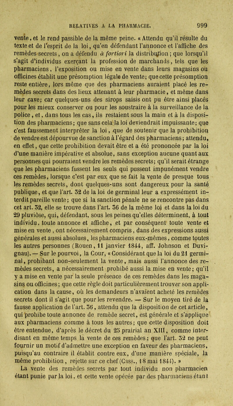 vente, et le rend passible de la même peine. « Attendu qu’il résulte du texte et de l’esprit de la loi, qu’en défendant l’annonce et l'affiche des remèdes secrets , on a défendu à fortiori la distribution ; que lorsqu’il s’agit d’individus exerçant la profession de marchands, tels que les pharmaciens, l’exposition ou mise en vente dans leurs magasins ou officines établit une présomption légale de vente; que cette présomption reste entière, lors même que des pharmaciens auraient placé les re- mèdes secrets dans des lieux attenant à leur pharmacie, et même dans leur cave; car quelques-uns des sirops saisis ont pu être ainsi placés pour les mieux conserver ou pour les soustraire à la surveillance de la police, et, dans tous les cas, ils restaient sous la main et à la disposi- tion des pharmaciens; que sans cela la loi deviendrait impuissante; que c’est faussement interpréter la loi, -que de soutenir que la prohibition de vendre est dépourvue de sanction à l’égard des pharmaciens ; attendu, en effet, que cette prohibition devait être et a été prononcée par la loi d’une manière impérative et absolue, sans exception aucune quant aux personnes qui pourraient vendre les remèdes secrets; qu’il serait étrange que les pharmaciens fussent les seuls qui pussent impunément vendre ces remèdes, lorsque c’est par eux que se fait la vente de presque tous les remèdes secrets, dont quelques-uns sont dangereux pour la santé publique, et que l’art. 32 de la loi de germinal leur a expressément in- terdit pareille vente; que si la sanction pénale ne se rencontre pas dans cet art. 32, elle se trouve dans l’art. 36 de la même loi et dans la loi du 29 pluviôse, qui, défendant, sous les peines qu’elles déterminent, à tout individu, toute annonce et affiche, et par conséquent toute vente et mise en vente , ont nécessairement compris, dans des expressions aussi générales et aussi absolues, les pharmaciens eux-mêmes, comme toutes les autres personnes (Rouen, 11 janvier 1844, aff. Johnson et Duvi- gnau). — Sur le pourvoi, la Cour, « Considérant que la loi du 21 germi- nal, prohibant non-seulement la vente, mais aussi l’annonce des re- mèdes secrets, a nécessairement prohibé aussi la mise en vente; qu’il y a mise en vente par la seule présence de ces remèdes dans les maga- sins ou officines ; que cette règle doit particulièrement trouver son appli- cation dans la cause, où les demandeurs n’avaient acheté les remèdes secrets dont il s’agit que pour les revendre. — Sur le moyen tiré de la fausse application de l’art. 36, attendu que la disposition de cet article, qui prohibe toute annonce de remède secret, est générale et s’applique aux pharmaciens comme à tous les autres; que cette disposition doit être entendue, d’après le décret du 25 prairial an XIII, comme inter- disant en même temps la vente de ces remèdes; que l’art. 32 ne peut fournir un motif d’admettre une exception en faveur des pharmaciens, puisqu’au contraire il établit contre eux, d’une manière spéciale, la même prohibition, rejette sur ce chef (Cass., 18 mai 1844). » La vente des remèdes secrets par tout individu non pharmacien étant punie par la loi, et cette vente opérée par des pharmaciens étan t