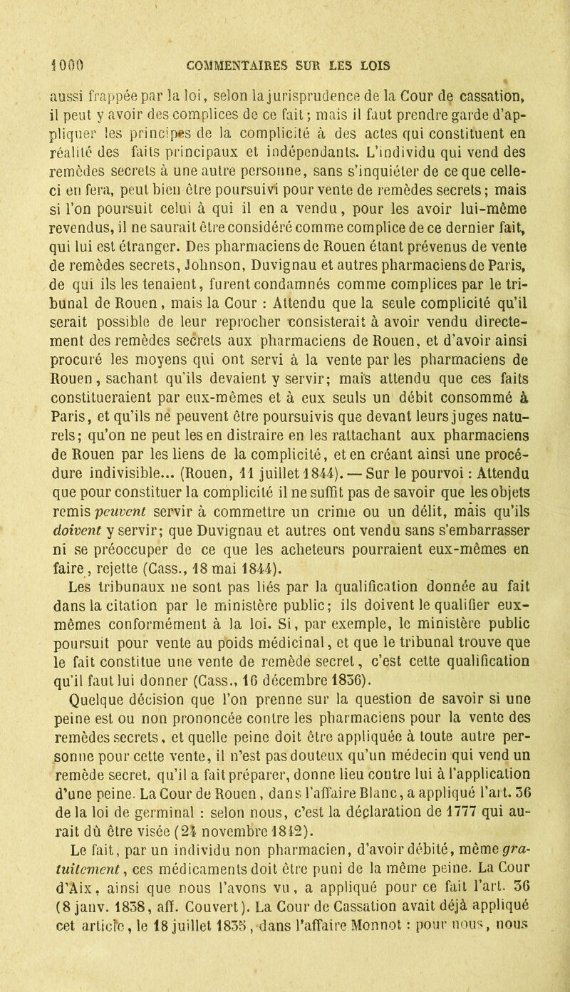 aussi frappée par la loi, selon la jurisprudence de la Cour de cassation, il peut y avoir des complices de ce fait ; mais il faut prendre garde d’ap- pliquer les principes de la complicité à des actes qui constituent en réalité des faits principaux et indépendants. L’individu qui vend des remèdes secrets à une autre personne, sans s’inquiéter de ce que celle- ci en fera, peut bien être poursuivi pour vente de remèdes secrets; mais si l’on poursuit celui à qui il en a vendu, pour les avoir lui-même revendus, il ne saurait être considéré comme complice de ce dernier fait, qui lui est étranger. Des pharmaciens de Rouen étant prévenus de vente de remèdes secrets, Johnson, Duvignau et autres pharmaciens de Paris, de qui ils les tenaient, furent condamnés comme complices par le tri- bunal de Rouen , mais la Cour : Attendu que la seule complicité qu’il serait possible de leur reprocher consisterait à avoir vendu directe- ment des remèdes secrets aux pharmaciens de Rouen, et d’avoir ainsi procuré les moyens qui ont servi à la vente par les pharmaciens de Rouen, sachant qu’ils devaient y servir; mais attendu que ces faits constitueraient par eux-mêmes et à eux seuls un débit consommé à Paris, et qu’ils ne peuvent être poursuivis que devant leurs juges natu- rels; qu’on ne peut les en distraire en les rattachant aux pharmaciens de Rouen par les liens de la complicité, et en créant ainsi une procé- dure indivisible... (Rouen, 11 juillet 1844). —Sur le pourvoi : Attendu que pour constituer la complicité il ne suffit pas de savoir que les objets remis peuvent servir à commettre un crime ou un délit, mais qu’ils doivent y servir; que Duvignau et autres ont vendu sans s’embarrasser ni se préoccuper de ce que les acheteurs pourraient eux-mêmes en faire, rejette (Cass., 18mai 1844). Les tribunaux ne sont pas liés par la qualification donnée au fait dans la citation par le ministère public; ils doivent le qualifier eux- mêmes conformément à la loi. Si, par exemple, le ministère public poursuit pour vente au poids médicinal, et que le tribunal trouve que le fait constitue une vente de remède secret, c’est cette qualification qu’il faut lui donner (Cass., 16 décembre 1836). Quelque décision que l’on prenne sur la question de savoir si une peine est ou non prononcée contre les pharmaciens pour la vente des remèdes secrets, et quelle peine doit être appliquée à toute autre per- sonne pour cette vente, il n’est pas douteux qu’un médecin qui vend un remède secret, qu’il a fait préparer, donne lieu contre lui à l’application d’une peine. La Cour de Rouen, dans l’affaire Blanc, a appliqué l’art. 36 de la loi de germinal : selon nous, c’est la déclaration de 1777 qui au- rait dû être visée (24 novembre 1842). Le fait, par un individu non pharmacien, d'avoir débité, mèmegrm- tuitcmcnt, ces médicaments doit être puni de la même peine. La Cour d’Aix. ainsi que nous l’avons vu, a appliqué pour ce fait l’art. 36 (8 janv. 1838, afï. Couvert). La Cour de Cassation avait déjà appliqué cet articfe, le 18 juillet 1835, dans l’affaire Monnot : pour nous, nous