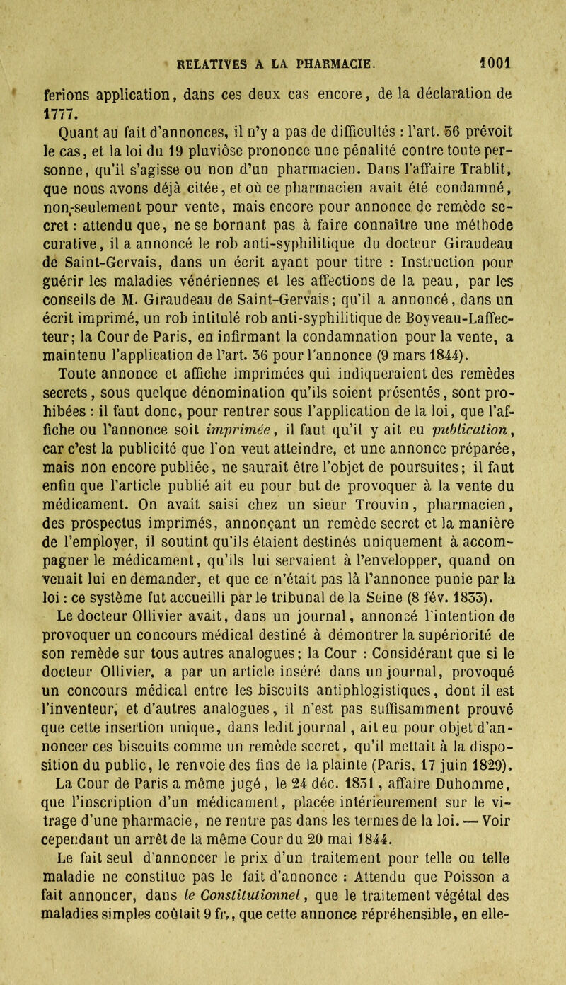 ferions application, dans ces deux cas encore, de la déclaration de 1777. Quant au fait d’annonces, il n’y a pas de difficultés : l’art. 56 prévoit le cas, et la loi du 19 pluviôse prononce une pénalité contre toute per- sonne, qu'il s’agisse ou non d’un pharmacien. Dans l’affaire Trablit, que nous avons déjà citée, et où ce pharmacien avait été condamné, non-seulement pour vente, mais encore pour annonce de remède se- cret : attendu que, ne se bornant pas à faire connaître une méthode curative, il a annoncé le rob anti-syphilitique du docteur Giraudeau de Saint-Gervais, dans un écrit ayant pour titre : Instruction pour guérir les maladies vénériennes et les affections de la peau, par les conseils de M. Giraudeau de Saint-Gervais; qu’il a annoncé, dans un écrit imprimé, un rob intitulé rob anti-syphilitique de Boyveau-Laffec- teur; la Cour de Paris, en infirmant la condamnation pour la vente, a maintenu l’application de l’art. 56 pour l'annonce (9 mars 1844). Toute annonce et affiche imprimées qui indiqueraient des remèdes secrets, sous quelque dénomination qu’ils soient présentés, sont pro- hibées : il faut donc, pour rentrer sous l’application de la loi, que l’af- fiche ou l’annonce soit imprimée, il faut qu’il y ait eu publication, car c’est la publicité que l’on veut atteindre, et une annonce préparée, mais non encore publiée, ne saurait être l’objet de poursuites; il faut enfin que l’article publié ait eu pour but de provoquer à la vente du médicament. On avait saisi chez un sieur Trouvin, pharmacien, des prospectus imprimés, annonçant un remède secret et la manière de l’employer, il soutint qu’ils étaient destinés uniquement à accom- pagner le médicament, qu’ils lui servaient à l’envelopper, quand on venait lui en demander, et que ce n’était pas là l’annonce punie par la loi : ce système fut accueilli parle tribunal de la Seine (8 fév. 1835). Le docteur Ollivier avait, dans un journal, annoncé l’intention de provoquer un concours médical destiné à démontrer la supériorité de son remède sur tous autres analogues; la Cour : Considérant que si le docteur Ollivier, a par un article inséré dans un journal, provoqué un concours médical entre les biscuits antiphlogistiques, dont il est l’inventeur, et d’autres analogues, il n’est pas suffisamment prouvé que cette insertion unique, dans ledit journal, ait eu pour objet d’an- noncer ces biscuits connue un remède secret, qu’il mettait à la dispo- sition du public, le renvoie des fins de la plainte (Paris, 17 juin 1829). La Cour de Paris a môme jugé , le 24 déc. 1851, affaire Duhomme, que l’inscription d’un médicament, placée intérieurement sur le vi- trage d’une pharmacie, ne rentre pas dans les ternies de la loi. — Voir cependant un arrêt de la même Cour du 20 mai 1844. Le fait seul d’annoncer le prix d’un traitement pour telle ou telle maladie ne constitue pas le fait d’annonce : Attendu que Poisson a fait annoncer, dans le Constitutionnel, que le traitement végétal des maladies simples coûtait 9 frM que cette annonce répréhensible, en elle-