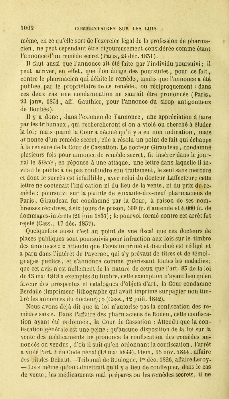 même, en ce qu’elle sort de l’exercice légal de la profession de pharma- cien, ne peut cependant être rigoureusement considérée comme étant l’annonce d’un remède secret (Paris, 24 déc. 1831). Il faut aussi que l’annonce ait été faite par l’individu poursuivi ; il peut arriver, en effet, que l’on dirige des poursuites, pour ce fait, contre le pharmacien qui débite le remède, tandis que l’annonce a été publiée par le propriétaire de ce remède, ou réciproquement : dans ces deux cas une condamnation ne saurait être prononcée (Paris, 23 janv. 1831, aff. Gauthier, pour l’annonce du sirop antigoutteux de Boubée). Il y a donc, dans l’examen de l’annonce, une appréciation à faire par les tribunaux, qui rechercheront si on a violé ou cherché à éluder la loi; mais quand la Cour a décidé qu’il y a eu non indication, mais annonce d’un remède secret, elle a résolu un point de fait qui échappe à la censure de la Cour de Cassation. Le docteur Giraudeau, condamné plusieurs fois pour annonce de remède secret, fit insérer dans le jour- nal le Siècle, en réponse à une attaque, une lettre dans laquelle il in- vitait le public à ne pas confondre son traitement, le seul sans mercure et dont le succès est infaillible, avec celui du docteur Laffecteur; cette lettre ne contenait l’indication ni du lieu de la vente, ni du prix du re- mède : poursuivi sur la plainte de soixante-dix-neuf pharmaciens de Paris, Giraudeau fut condamné par la Cour, à raison de ses nom- breuses récidives, à six jours de prison, 300 fr. d’amende et 4,000 fr. de dommages-intérêts (21 juin 1837) ; le pourvoi formé contre cet arrêt fut rejeté (Cass., 17 déc. 1837). Quelquefois aussi c’est au point de vue fiscal que ces docteurs de places publiques sont poursuivis pour infraction aux lois sur le timbre des annonces : « Attendu que l’avis imprimé et distribué est rédigé et a paru dans l’intérêt de Payerne, qui s’y prévaut de titres et de témoi- gnages publics, et s’annonce comme guérissant toutes les maladies; que cet avis n’est nullement de la nature de ceux que l’art. 83 de la loi du 13 mai 1818 a exemptés du timbre, cette exemption n’ayant lieu qu’en faveur des prospectus et catalogues d’objets d’art, la Cour condamne Berd aile (imprimeur-lithographe qui avait imprimé sur papier non tim- bré les annonces du docteur); » (Cass., 12 juill. 1842). Nous avons déjà dit que la loi n’autorise pas la confiscation des re- mèdes saisis. Dans l’affaire des pharmaciens de Rouen, cette confisca- tion ayant été ordonnée, la Cour de Cassation : Attendu que la con- fiscation générale est une peine; qu’aucune disposition de la loi sur la vente des médicaments ne prononce la confiscation des remèdes an- noncés ou vendus, d’où il suit qu’en ordonnant la confiscation, l’arrêt a violé l’art. 4 du Code pénal (18 mai 1844). Idem, 13nov. 1844, affaire des pilules Dehaut.—Tribunal de Boulogne, 1er déc. 1826, affaire Leroy. — Lors même qu’on admettrait qu’il y a lieu de confisquer, dans le cas de vente, les médicaments mal préparés ou les remèdes secrets, il ne