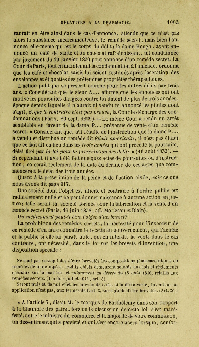 saurait en être ainsi dans le cas d’annonce, attendu que ce n’est pas alors la substance médicamenteuse, le remède secret, mais bien l’an- nonce elle-même qui est le corps du délit ; la dame Hough , ayant an- noncé un café de santé et un chocolat rafraîchissant, fut condamnée par jugement du 19 janvier 1830 pour annonce d’un remède secret. La Cour de Paris, tout en maintenant la condamnation à l’amende, ordonna que les café et chocolat saisis lui soient restitués après lacération des enveloppes et étiquettes des prétendues propriétés thérapeutiques. L’action publique se prescrit comme pour les autres délits par trois ans. « Considérant que le sieur A.... affirme que les annonces qui ont motivé les poursuites dirigées contre lui datent de plus de trois années, époque depuis laquelle il n’aurait ni vendu ni annoncé les pilules dont s’agit, et que le contraire n'est pas prouvé, la Cour le décharge des con- damnations (Paris, 20 sept. 1829J.— La même Cour a rendu un arrêt semblable en faveur de la dame P.... prévenue de vente d’un remède secret. « Considérant que, s’il résulte de l’instruction que la dame P.... a vendu et distribué un remède dit Élixir américain, il n’est pas établi que ce fait ait eu lieu dans les trois années qui ont précédé la poursuite, délai fixé par la loi pour la prescription des délits » (16 août 1832). — Si cependant il avait été fait quelques actes de poursuites ou d’instruc- tion , ce serait seulement de la date du dernier de ces actes que com- mencerait le délai des trois années. Quant à la prescription de la peine et de l’action civile, voir ce que nous avons dit page 917. Une société dont l’objet est illicite et contraire à l’ordre public est radicalement nulle et ne peut donner naissance à aucune action en jus- tice; telle serait la société formée pour la fabrication et la vente d’un remède secret (Paris, 15 juin 1838, aff. Morizeau etBlain). Un médicament peut-il être l'objet d'un brevet ? La prohibition des remèdes secrets, la nécessité pour l’inventeur de ce remède d’en faire connaître la recette au gouvernement, qui l'achète et la publie si elle lui paraît utile, qui en interdit la vente dans le cas contraire, ont nécessité, dans la loi sur les brevets d’invention, une disposition spéciale : Ne sont pas susceptibles d’être brevetés les compositions pharmaceutiques ou remèdes de toute espèce; lesdits objets demeurent soumis aux lois et règlements spéciaux sur la matière, et notamment au décret du 18 août 1810, relatifs aux remèdes secrets. (Loi du 4 juillet 1844, art. 3). Seront nuis et de nul effet les brevets délivrés, si la découverte, invention ou application n’est pas, aux termes de l’art. 3, susceptible d’être brevetée. (Art. 30.) « A l’article 5 , disait M. le marquis de Barthélemy dans son rapport à la Chambre des pairs, lors de la discussion de cette loi, s’est mani- festé, entre le ministre du commerce et la majorité de votre commission, un dissentiment qui a persisté et qui s’est encore accru lorsque, confor-
