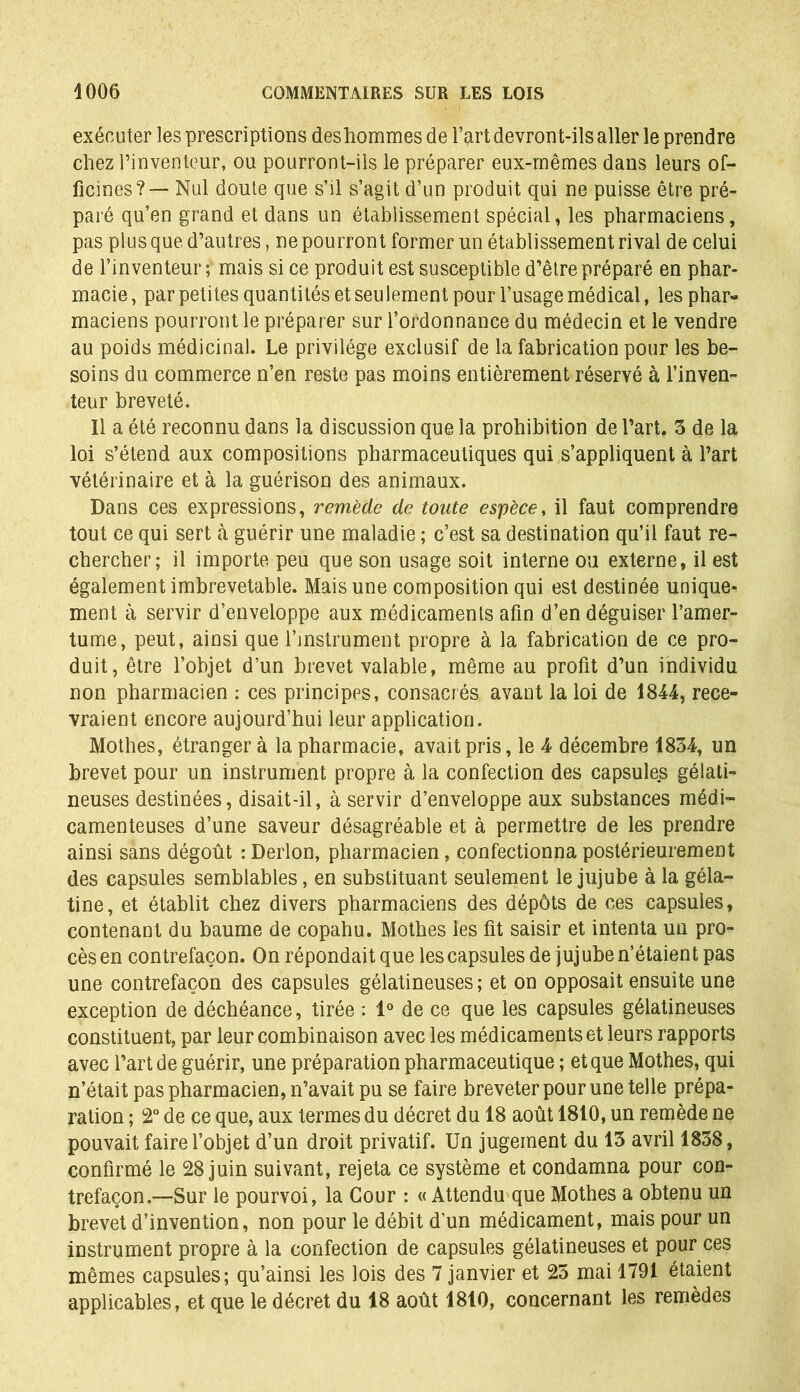 exécuter les prescriptions deshommes de l’art devront-ils aller le prendre chez l’inventeur, ou pourront-ils le préparer eux-mêmes dans leurs of- ficines?— Nul doute que s’il s’agit d’un produit qui ne puisse être pré- paré qu’en grand et dans un établissement spécial, les pharmaciens, pas plus que d’autres, ne pourront former un établissement rival de celui de l’inventeur ; mais si ce produit est susceptible d’être préparé en phar- macie , par petites quantités et seulement pour l’usage médical, les phar- maciens pourront le préparer sur l’ordonnance du médecin et le vendre au poids médicinal. Le privilège exclusif de la fabrication pour les be- soins du commerce n’en reste pas moins entièrement réservé à l’inven- teur breveté. Il a été reconnu dans la discussion que la prohibition de l’art. 5 de la loi s’étend aux compositions pharmaceutiques qui s’appliquent à l’art vétérinaire et à la guérison des animaux. Dans ces expressions, remède de toute espèce, il faut comprendre tout ce qui sert à guérir une maladie ; c’est sa destination qu’il faut re- chercher; il importe peu que son usage soit interne ou externe, il est également imbrevetable. Mais une composition qui est destinée unique- ment à servir d’enveloppe aux médicaments afin d’en déguiser l’amer- tume, peut, ainsi que l’instrument propre à la fabrication de ce pro- duit, être l’objet d’un brevet valable, même au profit d’un individu non pharmacien : ces principes, consacrés avant la loi de 1844, rece- vraient encore aujourd’hui leur application. Mothes, étranger à la pharmacie, avait pris, le 4 décembre 1834, un brevet pour un instrument propre à la confection des capsules gélati- neuses destinées, disait-il, à servir d’enveloppe aux substances médi- camenteuses d’une saveur désagréable et à permettre de les prendre ainsi sans dégoût : Derlon, pharmacien, confectionna postérieurement des capsules semblables, en substituant seulement le jujube à la géla- tine, et établit chez divers pharmaciens des dépôts de ces capsules, contenant du baume de copahu. Mothes les fit saisir et intenta un pro- cès en contrefaçon. On répondait que les capsules de jujube n’étaient pas une contrefaçon des capsules gélatineuses; et on opposait ensuite une exception de déchéance, tirée : 1° de ce que les capsules gélatineuses constituent, par leur combinaison avec les médicaments et leurs rapports avec l’art de guérir, une préparation pharmaceutique ; et que Mothes, qui n’était pas pharmacien, n’avait pu se faire breveter pour une telle prépa- ration ; 2° de ce que, aux termes du décret du 18 août 1810, un remède ne pouvait faire l’objet d’un droit privatif. Un jugement du 13 avril 1838, confirmé le 28 juin suivant, rejeta ce système et condamna pour con- trefaçon.—Sur le pourvoi, la Cour : «Attendu que Mothes a obtenu un brevet d’invention, non pour le débit d’un médicament, mais pour un instrument propre à la confection de capsules gélatineuses et pour ces mêmes capsules; qu’ainsi les lois des 7 janvier et 25 mai 1791 étaient applicables, et que le décret du 18 août 1810, concernant les remèdes