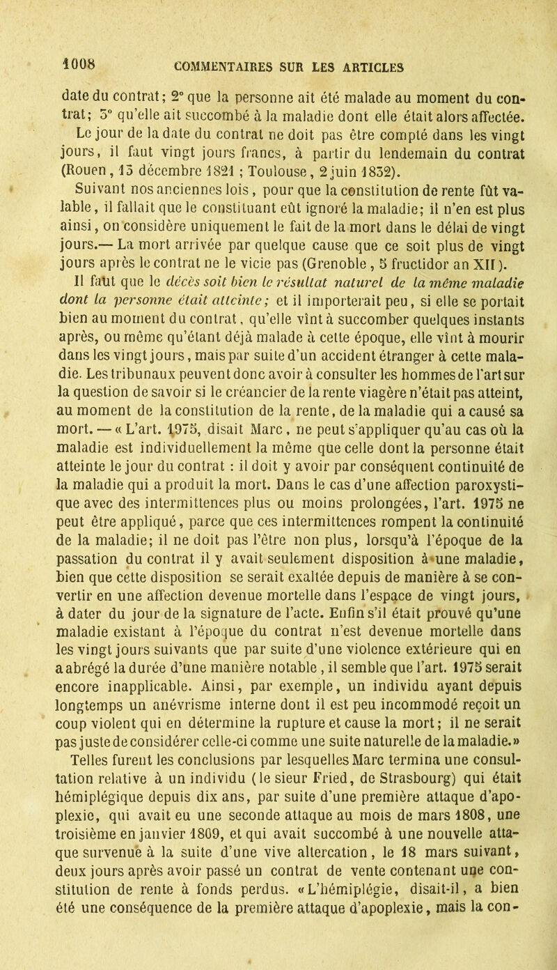 date du contrat; 2° que la personne ait été malade au moment du con- trat; 5° qu’elle ait succombé à la maladie dont elle était alors affectée. Le jour de la date du contrat ne doit pas être compté dans les vingt jours, il faut vingt jours francs, à partir du lendemain du contrat (Rouen, 13 décembre 1821 ; Toulouse, 2juin 1832). Suivant nos anciennes lois, pour que la constitution de rente fût va- lable , il fallait que le constituant eût ignoré la maladie; il n’en est plus ainsi, on considère uniquement le fait de la mort dans le délai de vingt jours.— La mort arrivée par quelque cause que ce soit plus de vingt jours après le contrat ne le vicie pas (Grenoble, 5 fructidor an XH ). Il faut que le décès soit bien le résultat naturel de la même maladie dont la personne était atteinte; et il importerait peu, si elle se portait bien au moment du contrat, qu’elle vînt à succomber quelques instants après, ou même qu’étant déjà malade à cette époque, elle vînt à mourir dans les vingt jours, mais par suite d’un accident étranger à cette mala- die. Les tribunaux peuvent donc avoir à consulter les hommes de l'art sur la question de savoir si le créancier de la rente viagère n’était pas atteint, au moment de la constitution de la rente, de la maladie qui a causé sa mort. — « L’art. 1975, disait Marc, ne peut s’appliquer qu’au cas où la maladie est individuellement la même que celle dont la personne était atteinte le jour du contrat : il doit y avoir par conséquent continuité de la maladie qui a produit la mort. Dans le cas d’une affection paroxysti- que avec des intermittences plus ou moins prolongées, l’art. 1975 ne peut être appliqué, parce que ces intermittences rompent la continuité de la maladie; il ne doit pas l’être non plus, lorsqu’à l’époque de la passation du contrat il y avait seulement disposition à*une maladie, bien que cette disposition se serait exaltée depuis de manière à se con- vertir en une affection devenue mortelle dans l’espace de vingt jours, à dater du jour de la signature de l’acte. Enfin s’il était prouvé qu’une maladie existant à l’épogue du contrat n’est devenue mortelle dans les vingt jours suivants que par suite d’une violence extérieure qui en a abrégé la durée d’une manière notable, il semble que l’art. 1975 serait encore inapplicable. Ainsi, par exemple, un individu ayant depuis longtemps un anévrisme interne dont il est peu incommodé reçoit un coup violent qui en détermine la rupture et cause la mort; il ne serait pas juste de considérer celle-ci comme une suite naturelle de la maladie. » Telles furent les conclusions par lesquelles Marc termina une consul- tation relative à un individu (le sieur Fried, de Strasbourg) qui était hémiplégique depuis dix ans, par suite d’une première attaque d’apo- plexie, qui avait eu une seconde attaque au mois de mars 1808, une troisième en janvier 1809, et qui avait succombé à une nouvelle atta- que survenue à la suite d’une vive altercation, le 18 mars suivant, deux jours après avoir passé un contrat de vente contenant une con- stitution de rente à fonds perdus. «L’hémiplégie, disait-il, a bien été une conséquence de la première attaque d’apoplexie, mais la con-