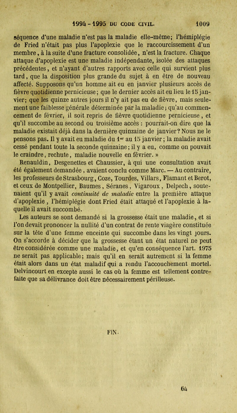 séquence d’une maladie n’est pas la maladie elle-même; l’hémiplégie de Fried n’était pas plus l’apoplexie que le raccourcissement d’un membre, à la suite d’une fracture consolidée, n’est la fracture. Chaque attaque d’apoplexie est une maladie indépendante, isolée des attaques précédentes, et n’ayant d’autres rapports avec celle qui survient plus tard, que la disposition plus grande du sujet à en être de nouveau affecté. Supposons qu’un homme ait eu en janvier plusieurs accès de fièvre quotidienne pernicieuse ; que le dernier accès ait eu lieu le 15 jan- vier; que les quinze autres jours il n’y ait pas eu de fièvre, mais seule- ment une faiblesse générale déterminée par la maladie ; qu’au commen- cement de février, il soit repris de fièvre quotidienne pernicieuse , et qu’il succombe au second ou troisième accès : pourrait-on dire que la maladie existait déjà dans la dernière quinzaine de janvier? Nous ne le pensons pas. Il y avait eu maladie du 1« au 15 janvier ; la maladie avait cessé pendant toute la seconde quinzaine; il y a eu, comme on pouvait le craindre, rechute, maladie nouvelle en février. » Renauldin, Desgenettes et Chaussier, à qui une consultation avait été également demandée, avaient conclu comme Marc. — Au contraire, les professeurs de Strasbourg, Goze, lourdes, Villars, Flamant etBerot, et ceux de Montpellier, Baumes, Séranes, Yigaroux, Delpech, soute- naient qu’il y avait continuité de maladie entre la première attaque d’apoplexie , l’hémiplégie dont Fried était attaqué et l’apoplexie à la- quelle il avait succombé. Les auteurs se sont demandé si la grossesse était une maladie, et si l’on devait prononcer la nullité d’un contrat de rente viagère constituée sur la tête d’une femme enceinte qui succombe dans les vingt jours. On s’accorde à décider que la grossesse étant un état naturel ne peut être considérée comme une maladie, et qu’en conséquence l’art. 1975 ne serait pas applicable; mais qu’il en serait autrement si la femme était alors dans un état maladif qui a rendu l’accouchement mortel. Delvincourt en excepte aussi le cas où la femme est tellement contre- faite que sa délivrance doit être nécessairement périlleuse. FIN- 64