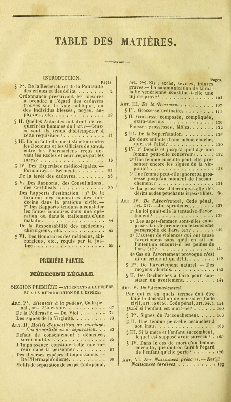 TABLE DES MATIERES INTRODUCTION. § Ier. De la Recherche et de la Poursuite des crimes et des délits 2 Ordonnance prescrivant les mesures à prendre à l’égard des cadavres trouvés sur la voie publique, ou des individus blessés, noyés, as- phyxiés , etc 12 § II. Quelles Autorités ont droit de re- quérir les hommes de l’art ?—Ceux- ci sont-ils tenus d’obtempérer à cette réquisition ? 14 § III. La loi fait-elle une distinction entre les Docteurs et les Officiers de santé, entre les Pharmaciens reçus de- vant les Écoles et ceux reçus par les jurys? 18 g IV. Des Expertises médico-légales. — Formalités. — Serment 24 De la levée des cadavres 26 S V. Des Rapports , des Consultations, des Certificats 30 Des Rapports d’estimation : i° De la taxation des honoraires des mé- decins dans la pratique civile.— 2° Des Rapports tendant à constater les fautes commises dans une opé- ration ou dans le traitement d’une maladie 44 De la Responsabilité des médecins, chirurgiens , etc 45 g VI. Des Honoraires des médecins, chi- rurgiens, etc., requis par la jus- tice 59 PREMIÈRE PARUE. MÉDECINE IÆGA3LE. SECTION PREMIÈRE.—attentats a la pudeur ET A LA REPRODUCTION DE L’ESPÈCE. Art. Ier. Attentais à la pudeur, Code pé- nal , art. 330 et suiv 67 De la Pédérastie.— Du Viol 71 Des signes de la Virginité 73 Art. II. Motifs d’opposition au mariage. — Cas de nullité ou de séparation. . . 83 Défaut de consentement : démence, surdi-mutité 85 L’Impuissance constitue-t-elle une er- reur dans la personne? 87 Des diverses espèces d’impuissance. — De l’Hermaphrodisme. ......... 90 Motifs de séparation de corps, Code pénal, art. 229-231 : excès, sévices, injures graves.— La communication de la ma- ladie vénérienne constitue-t-elle une injure grave? . 104 Art. III. De la Grossesse 107 S 1er. Grossesse ordinaire S II. Grossesse composée, compliquée, extra-utérine 120 Fausses grossesses, Môles 122 § III. De la Superfétation 126 De deux enfants d’une même couche, quel est l’aîné? . 130 § IV. i° Depuis et jusqu’à quel âge une femme peut-elle concevoir? 132 2° Une femme enceinte peut-elle pré- senter encore les signes de la vir- ginité? 133 3° Une femme peut-elle ignorer sa gros- sesse jusqu’au moment de l’accou- chement? 134 4° La grossesse détermine-t-elle des désirs eldes penchants irrésistibles. ïb. Art. IV. De VAvortement, Code pénal, art. 317.—Jurisprudence 137 1° La loi punit-elle la tentative d’avor- tement? 138 2° Les sages-femmes sont-elles com- prises dans le premier ou le troisième paragraphe de l’art. 317? 140 3° L’auteur de violences qui ont causé l’avortement sans qu’il en ait eu , l’intention encourt-il les peines de l’art. 317? i4i 4o Cas où l’avortement provoqué n’est ni un crime ni un délit 142 § 1er. De l’Avortement naturel. — Des moyens abortifs 143 S II. Des Recherches à faire pour con- stater un avortement 147 Art. V. De l’Accouchement. Par qui et en quels termes doit être faite la déclaration de naissance (Code civil, art. 55 et 56 ; Code pénal, art. 346). 154 Quid si l’enfant est mort-né? 160 § Ier. Signes de l’accouchement 163 § IL Une femme peut-elle accoucher à son insu? 168 g III. Si la mère et l’enfant succombent, lequel est supposé avoir survécu? . 169 S IV. Dans le cas de mort d’un femme enceinte, que doit-on faire à l’égard de l’enfant qu’elle porte? ...... 170 Art. VI. Des Naissances précoces. — Des'sl Naissances tardives. ........ 173