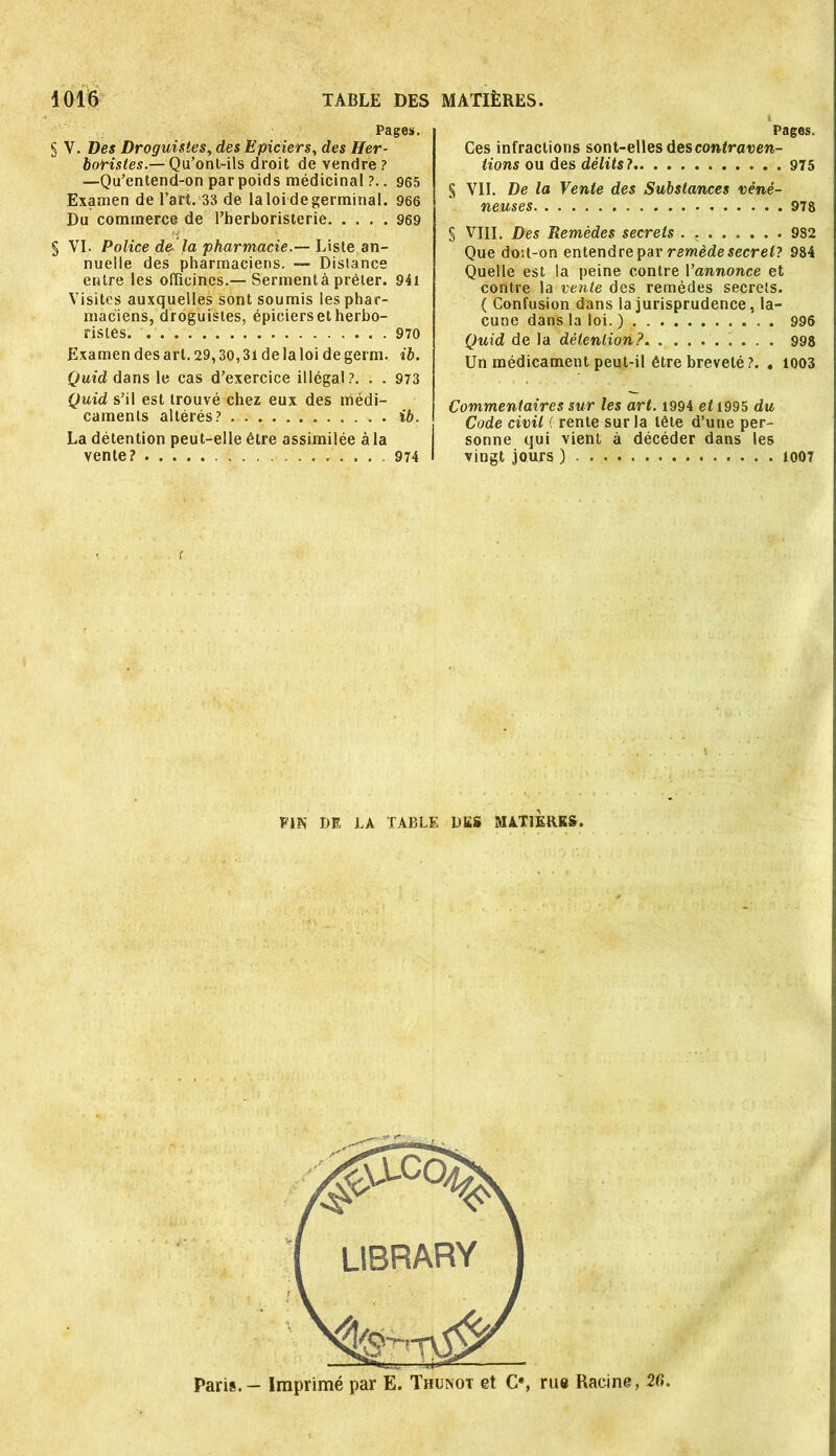 Pages. § V. Des Droguistes, des Epiciers, des Her- boristes.— Qu’ont-ils droit de vendre? —Qu’entend-on par poids médicinal ?.. 965 Examen de l’art. 33 de laloi degerminal. 966 Du commerce de l’herboristerie 969 § VI. Police de.'la pharmacie.— Liste an- nuelle des pharmaciens. — Distance entre les officines.— Serment à prêter. 94i Visites auxquelles sont soumis les phar- maciens, droguistes, épiciers et herbo- ristes 970 Examen des art. 29,30,31 delaloi degerm. ib. Quid dans le cas d’exercice illégal?. . . 973 Quid s’il est trouvé chez eux des médi- caments altérés? ib. La détention peut-elle être assimilée à la vente? ... 974 Pages. Ces infractions sont-elles des contraven- tions ou des délits? 975 § VII. De la Vente des Substances véné- neuses 978 § VIII. Des Remèdes secrets . 982 Que doU-on entendre par remède secret? 984 Quelle est la peine contre 1 ’annonce et contre la vente des remèdes secrets. ( Confusion dans la jurisprudence, la- cune dans la loi.) 996 Quid de la détention?. ......... 998 Un médicament peut-il être breveté?. . 1003 Commentaires sur les art. 1994 et 1995 du Code civil ( rente sur la tête d’une per- sonne qui vient à décéder dans les vingt jours ) 1007 PIN DE LA TABLE DES MATIERES. Paris. - Imprimé par E. Thunot et O, rue Racine, 2G.
