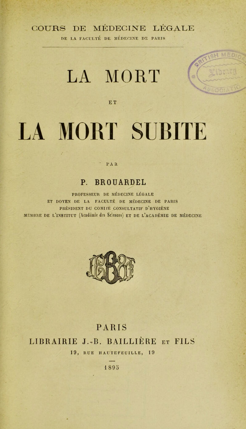 COURS DE MÉDECINE LÉGALE r>E LA. FACULTÉ DE MEDECINE DE PARIS LA MORT ET LA MORT SUBITE ' PAR P. BROUARDEL PROFESSEUR DE MÉDECINE LÉGALE ET DOYEN DE LA FACULTÉ DE MÉDECINE DE PARIS PRÉSIDENT DU COMITÉ CONSULTATIF D’HYGIÈNE membre de lTnstitut (Académie des Sciences) et de l’académie de médecine PARIS LIBRAIRIE J.-B. BAILLIÈRE et FILS 19, RUE IIAUTEFEUILLE, 19 1895