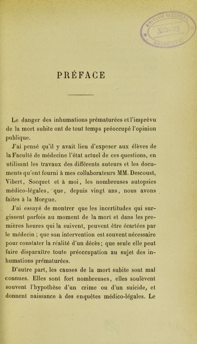 PRÉFACE Le danger des inhumations prématurées et l’imprévu de la mort subite ont de tout temps préoccupé l’opinion publique. J’ai pensé qu’il y avait lieu d’exposer aux élèves de la Faculté de médecine l’état actuel de ces questions, en utilisant les travaux des différents auteurs et les docu- ments qu’ont fourni à mes collaborateurs MM. Descoust, Vibert, Socquet et à moi, les nombreuses autopsies médico-légales, que, depuis vingt ans, nous avons faites à la Morgue. J’ai essayé de montrer que les incertitudes qui sur- gissent parfois au moment de la mort et dans les pre- mières heures qui la suivent, peuvent être écartées par le médecin ; que son intervention est souvent nécessaire pour constater la réalité d’un décès; que seule elle peut faire disparaître toute préoccupation au sujet des in- humations prématurées. D’autre part, les causes de la mort subite sont mal connues. Elles sont fort nombreuses, elles soulèvent souvent l’hypothèse d’un crime ou d’un suicide, et donnent naissance à des enquêtes médico-légales. Le