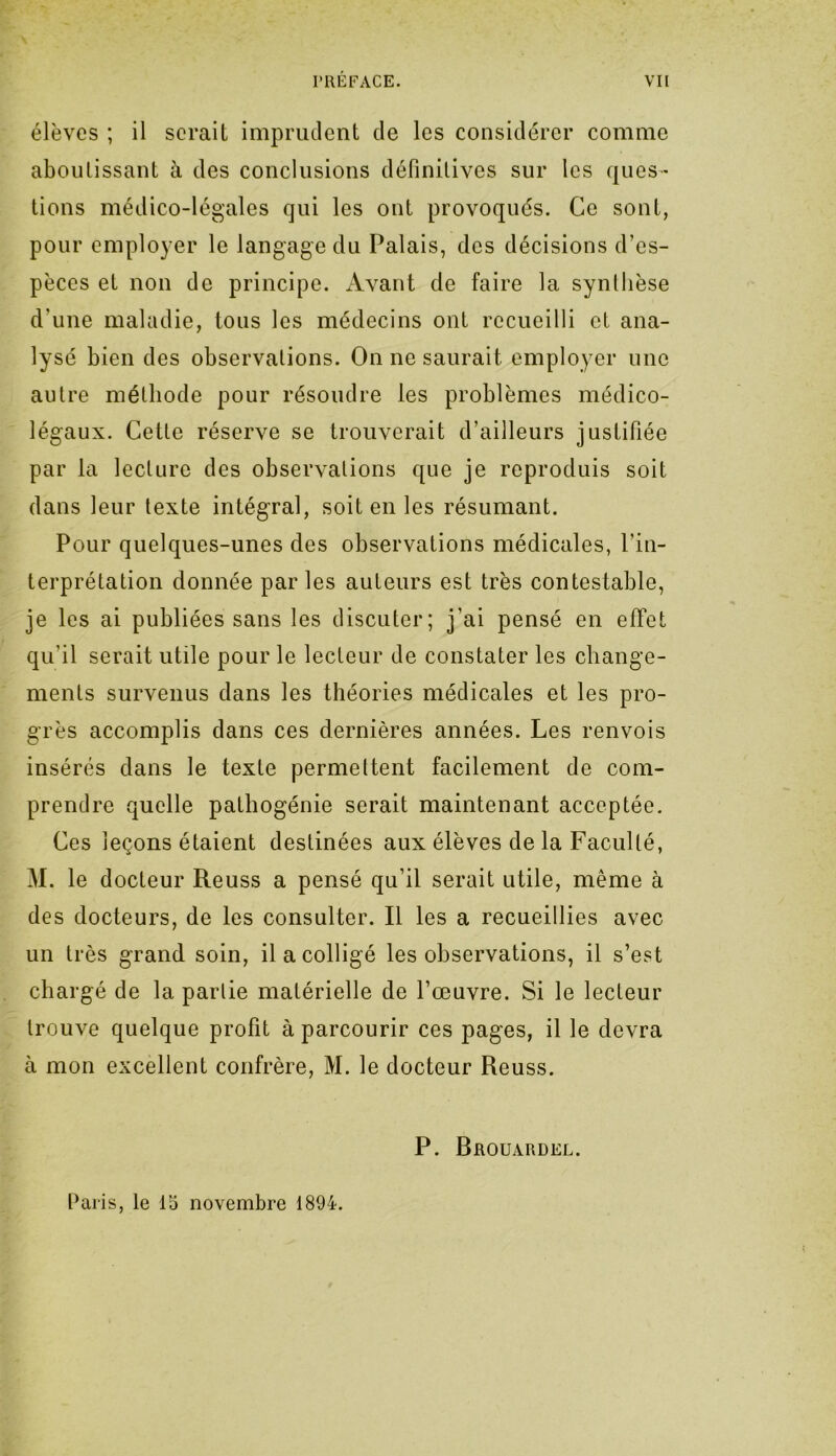 élèves ; il serait imprudent de les considérer comme aboutissant à des conclusions définitives sur les ques- tions médico-légales qui les ont provoqués. Ce sont, pour employer le langage du Palais, des décisions d’es- pèces et non de principe. Avant de faire la synthèse d'une maladie, tous les médecins ont recueilli et ana- lysé bien des observations. On ne saurait employer une autre méthode pour résoudre les problèmes médico- légaux. Cette réserve se trouverait d’ailleurs justifiée par la lecture des observations que je reproduis soit dans leur texte intégral, soit en les résumant. Pour quelques-unes des observations médicales, l’in- terprétation donnée par les auteurs est très contestable, je les ai publiées sans les discuter; j’ai pensé en effet qu’il serait utile pour le lecteur de constater les change- ments survenus dans les théories médicales et les pro- grès accomplis dans ces dernières années. Les renvois insérés dans le texte permettent facilement de com- prendre quelle pathogénie serait maintenant acceptée. Ces leçons étaient destinées aux élèves de la Faculté, M. le docteur Reuss a pensé qu’il serait utile, même à des docteurs, de les consulter. Il les a recueillies avec un très grand soin, il a colligé les observations, il s’est chargé de la partie matérielle de l’œuvre. Si le lecteur trouve quelque profit à parcourir ces pages, il le devra à mon excellent confrère, M. le docteur Reuss. P. Brouardel. Paris, le 15 novembre 1894.