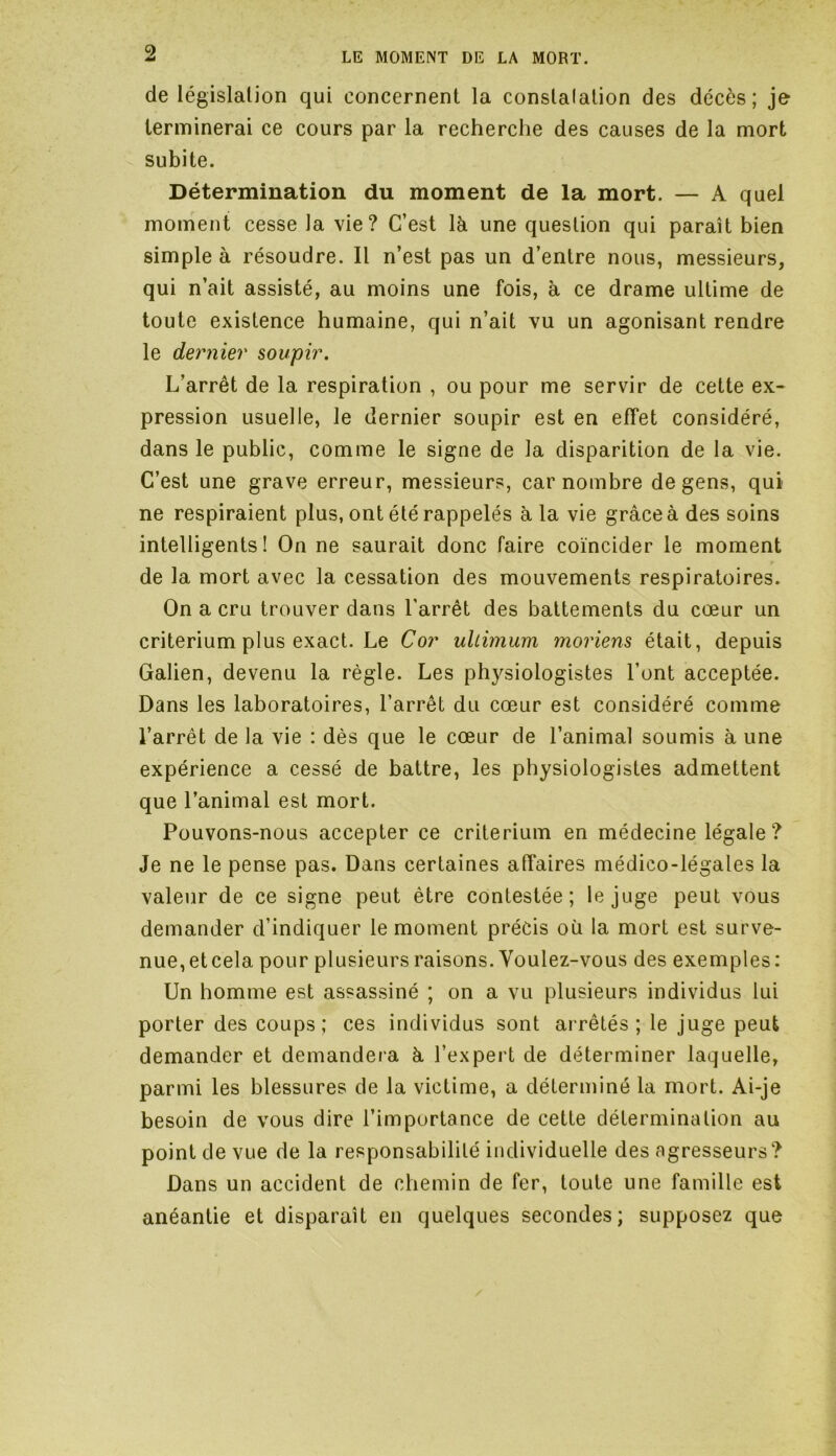 de législation qui concernent la conslalation des décès; je terminerai ce cours par la recherche des causes de la mort subite. Détermination du moment de la mort. — A quel moment cesse la vie? C’est là une question qui paraît bien simple à résoudre. Il n’est pas un d’entre nous, messieurs, qui n’ait assisté, au moins une fois, à ce drame ultime de toute existence humaine, qui n’ait vu un agonisant rendre le dernier soupir. L’arrêt de la respiration , ou pour me servir de cette ex- pression usuelle, le dernier soupir est en effet considéré, dans le public, comme le signe de la disparition de la vie. C’est une grave erreur, messieurs, car nombre de gens, qui ne respiraient plus, ont été rappelés à la vie grâce à des soins intelligents! On ne saurait donc faire coïncider le moment de la mort avec la cessation des mouvements respiratoires. On a cru trouver dans l’arrêt des battements du cœur un critérium plus exact. Le Cor uliimum moriens était, depuis Galien, devenu la règle. Les physiologistes l’ont acceptée. Dans les laboratoires, l’arrêt du cœur est considéré comme l’arrêt de la vie : dès que le cœur de l’animal soumis à une expérience a cessé de battre, les physiologistes admettent que l’animal est mort. Pouvons-nous accepter ce critérium en médecine légale? Je ne le pense pas. Dans certaines affaires médico-légales la valeur de ce signe peut être contestée; le juge peut vous demander d’indiquer le moment précis où la mort est surve- nue, et cela pour plusieurs raisons. Youlez-vous des exemples : Un homme est assassiné ; on a vu plusieurs individus lui porter des coups; ces individus sont arrêtés; le juge peut demander et demandera à l’expert de déterminer laquelle, parmi les blessures de la victime, a déterminé la mort. Ai-je besoin de vous dire l’importance de cette détermination au point de vue de la responsabilité individuelle des agresseurs? Dans un accident de chemin de fer, toute une famille est anéantie et disparaît en quelques secondes; supposez que