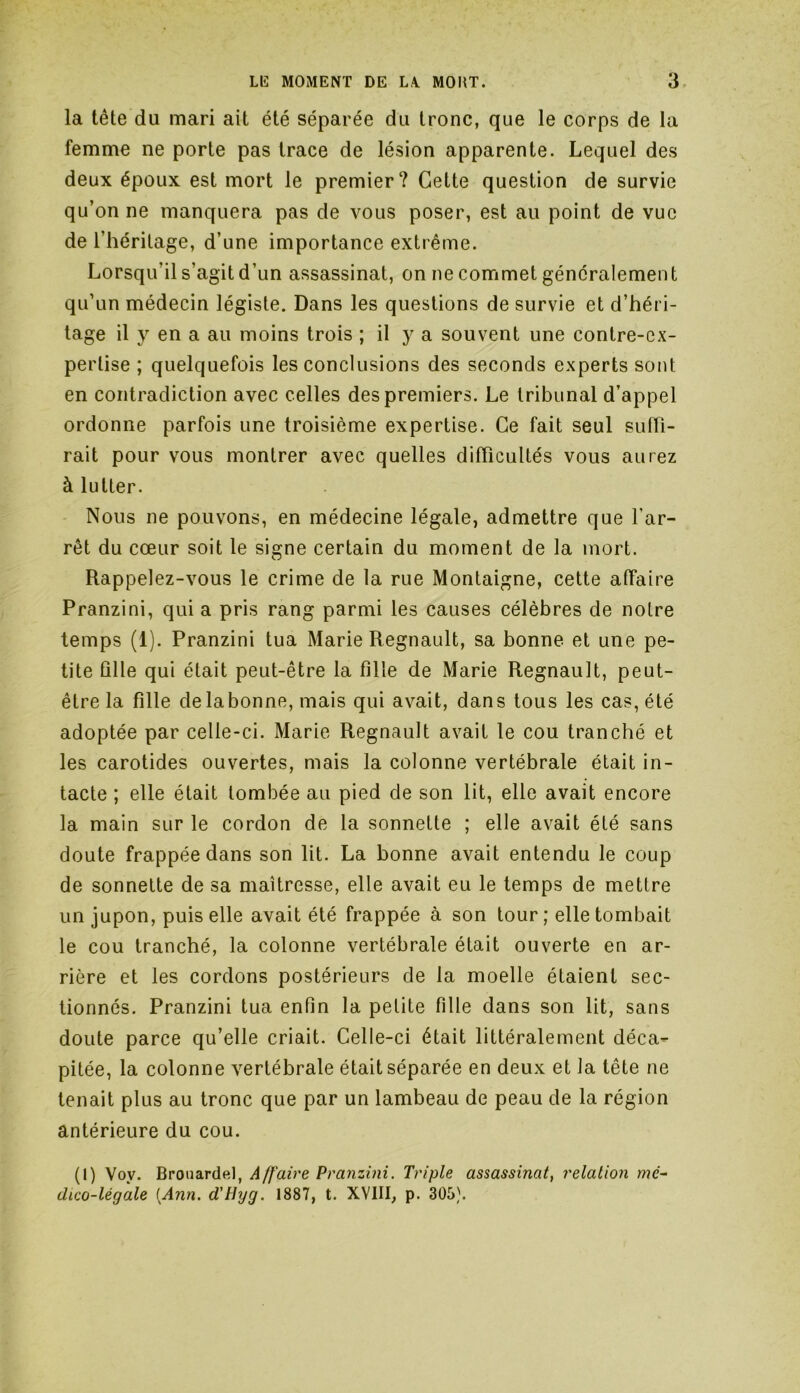 la tête du mari ait été séparée du tronc, que le corps de la femme ne porte pas trace de lésion apparente. Lequel des deux époux est mort le premier? Cette question de survie qu’on ne manquera pas de vous poser, est au point de vue de l'héritage, d’une importance extrême. Lorsqu’il s’agit d’un assassinat, on ne commet généralement qu’un médecin légiste. Dans les questions de survie et d’héri- tage il y en a au moins trois ; il y a souvent une contre-ex- pertise ; quelquefois les conclusions des seconds experts sont en contradiction avec celles des premiers. Le tribunal d’appel ordonne parfois une troisième expertise. Ce fait seul suffi- rait pour vous montrer avec quelles difficultés vous aurez à lutter. Nous ne pouvons, en médecine légale, admettre que l'ar- rêt du cœur soit le signe certain du moment de la mort. Rappelez-vous le crime de la rue Montaigne, cette affaire Pranzini, qui a pris rang parmi les causes célèbres de notre temps (1). Pranzini tua Marie Régnault, sa bonne et une pe- tite fille qui était peut-être la fille de Marie Régnault, peut- être la fille de la bonne, mais qui avait, dans tous les cas, été adoptée par celle-ci. Marie Régnault avait le cou tranché et les carotides ouvertes, mais la colonne vertébrale était in- tacte ; elle était tombée au pied de son lit, elle avait encore la main sur le cordon de la sonnette ; elle avait été sans doute frappée dans son lit. La bonne avait entendu le coup de sonnette de sa maîtresse, elle avait eu le temps de mettre un jupon, puis elle avait été frappée à son tour; elle tombait le cou tranché, la colonne vertébrale était ouverte en ar- rière et les cordons postérieurs de la moelle étaient sec- tionnés. Pranzini tua enfin la petite fille dans son lit, sans doute parce qu’elle criait. Celle-ci était littéralement déca- pitée, la colonne vertébrale était séparée en deux et la tête ne tenait plus au tronc que par un lambeau de peau de la région antérieure du cou. (I) Vov. Brouardel, A/[aire Pranzini. Triple assassinat, relation mé- dico-légale [Ann. d'tlyg. 1887, t. XVIII, p. 305).