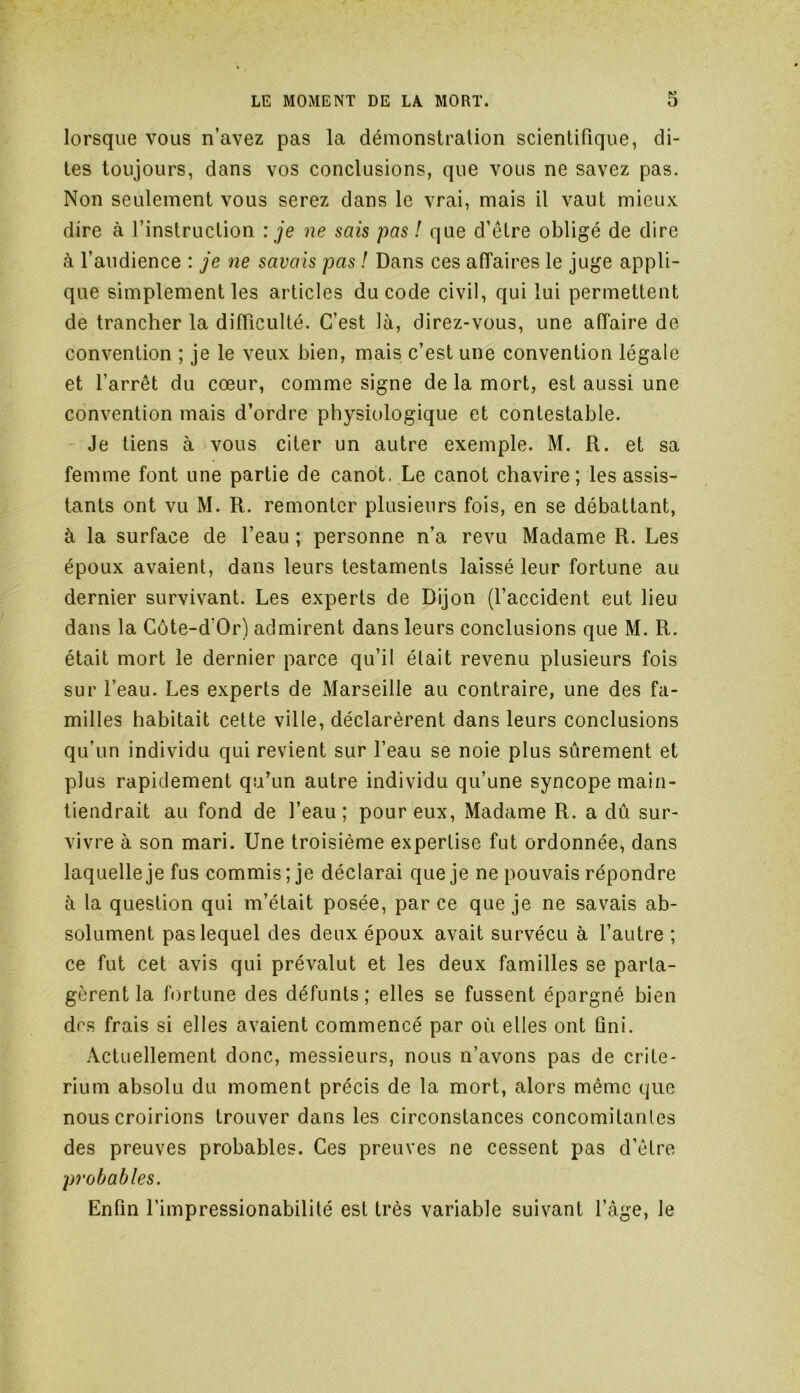 lorsque vous n’avez pas la démonstration scientifique, di- tes toujours, dans vos conclusions, que vous ne savez pas. Non seulement vous serez dans le vrai, mais il vaut mieux dire à l’instruction : je ne sais pas ! que d’étre obligé de dire à l’audience : je ne savais pas ! Dans ces affaires le juge appli- que simplement les articles du code civil, qui lui permettent de trancher la difficulté. C’est là, direz-vous, une affaire de convention ; je le veux bien, mais c’est une convention légale et l’arrêt du cœur, comme signe de la mort, est aussi une convention mais d’ordre physiologique et contestable. Je tiens à vous citer un autre exemple. M. R. et sa femme font une partie de canot, Le canot chavire; les assis- tants ont vu M. R. remonter plusieurs fois, en se débattant, à la surface de l’eau ; personne n’a revu Madame R. Les époux avaient, dans leurs testaments laissé leur fortune au dernier survivant. Les experts de Dijon (l’accident eut lieu dans la Côte-d'Or) admirent dans leurs conclusions que M. R. était mort le dernier parce qu’il était revenu plusieurs fois sur l’eau. Les experts de Marseille au contraire, une des fa- milles habitait cette ville, déclarèrent dans leurs conclusions qu'un individu qui revient sur l’eau se noie plus sûrement et plus rapidement qu’un autre individu qu’une syncope main- tiendrait au fond de l’eau; pour eux, Madame R. a dû sur- vivre à son mari. Une troisième expertise fut ordonnée, dans laquelle je fus commis; je déclarai que je ne pouvais répondre à la question qui m’était posée, parce que je ne savais ab- solument pas lequel des deux époux avait survécu à l’autre ; ce fut cet avis qui prévalut et les deux familles se parta- gèrent la fortune des défunts ; elles se fussent épargné bien dos frais si elles avaient commencé par où elles ont fini. Actuellement donc, messieurs, nous n’avons pas de crité- rium absolu du moment précis de la mort, alors même que nous croirions trouver dans les circonstances concomitantes des preuves probables. Ces preuves ne cessent pas d’être probables. Enfin l’impressionabilité est très variable suivant l’âge, le