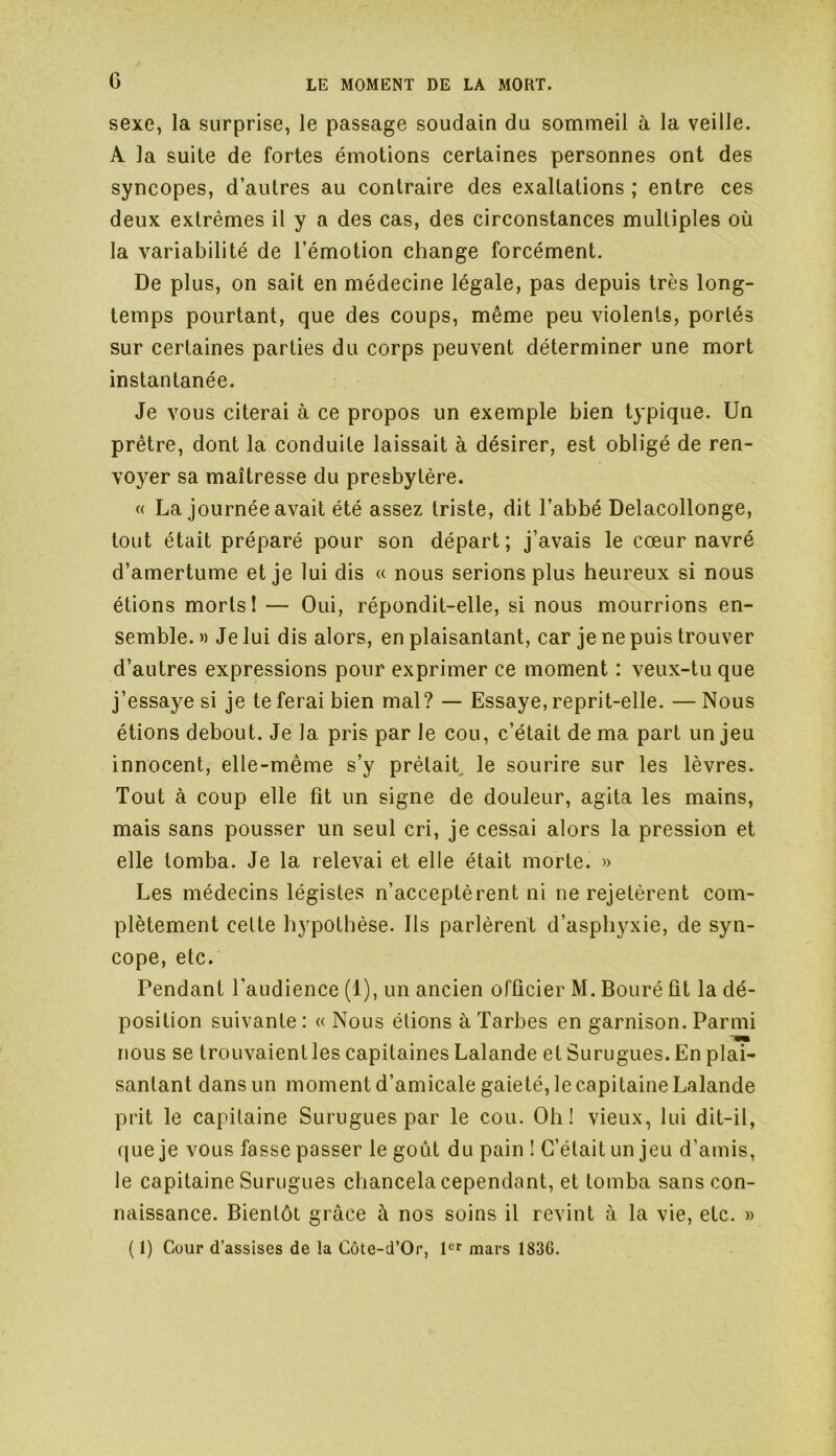 G sexe, la surprise, le passage soudain du sommeil à la veille. A la suite de fortes émotions certaines personnes ont des syncopes, d’autres au contraire des exaltations ; entre ces deux extrêmes il y a des cas, des circonstances multiples où la variabilité de l’émotion change forcément. De plus, on sait en médecine légale, pas depuis très long- temps pourtant, que des coups, même peu violents, portés sur certaines parties du corps peuvent déterminer une mort instantanée. Je vous citerai à ce propos un exemple bien typique. Un prêtre, dont la conduite laissait à désirer, est obligé de ren- voyer sa maîtresse du presbytère. « La journée avait été assez triste, dit l’abbé Delacollonge, tout était préparé pour son départ; j’avais le cœur navré d’amertume et je lui dis « nous serions plus heureux si nous étions morts! — Oui, répondit-elle, si nous mourrions en- semble. » Je lui dis alors, en plaisantant, car je ne puis trouver d’autres expressions pour exprimer ce moment : veux-tu que j’essaye si je te ferai bien mal? — Essaye, reprit-elle. —Nous étions debout. Je la pris par le cou, c’était de ma part un jeu innocent, elle-même s’y prêtait le sourire sur les lèvres. Tout à coup elle fit un signe de douleur, agita les mains, mais sans pousser un seul cri, je cessai alors la pression et elle tomba. Je la relevai et elle était morte. » Les médecins légistes n’acceptèrent ni ne rejetèrent com- plètement celte hypothèse. Ils parlèrent d’asphyxie, de syn- cope, etc. Pendant l'audience (1), un ancien officier M. Bouré fit la dé- position suivante: « Nous étions à Tarbes en garnison. Parmi nous se trouvaient les capitaines Lalande et Surugues. En plai- santant dans un moment d’amicale gaieté, le capitaine Lalande prit le capitaine Surugues par le cou. Oh! vieux, lui dit-il, que je vous fasse passer le goût du pain ! C’était un jeu d’amis, le capitaine Surugues chancela cependant, et tomba sans con- naissance. Bientôt grâce à nos soins il revint à la vie, etc. » ( 1) Cour d’assises de la Côte-d’Or, 1er mars 1836.