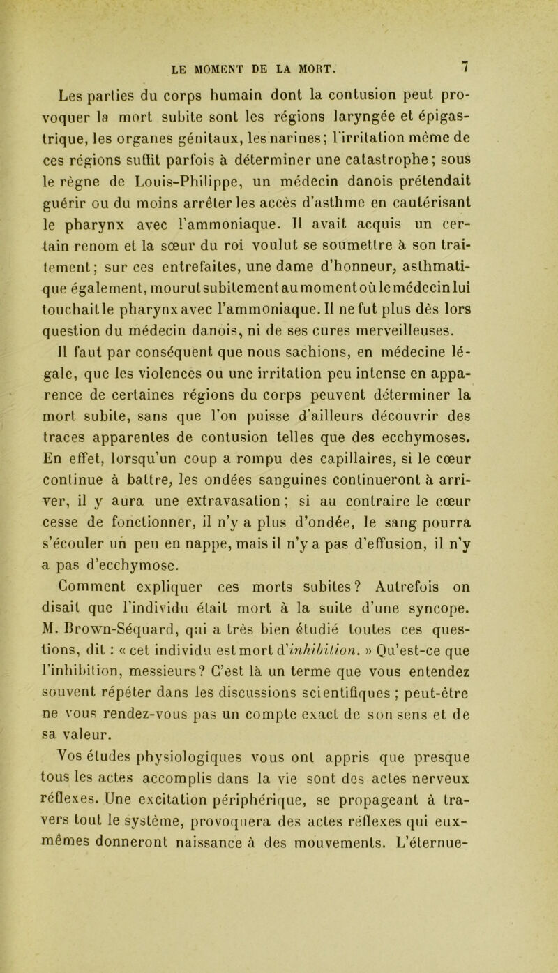 Les parties du corps humain dont la contusion peut pro- voquer la mort subite sont les régions laryngée et épigas- trique, les organes génitaux, les narines ; l'irritation même de ces régions suffit parfois à déterminer une catastrophe; sous le règne de Louis-Philippe, un médecin danois prétendait guérir ou du moins arrêter les accès d’asthme en cautérisant le pharynx avec l’ammoniaque. Il avait acquis un cer- tain renom et la sœur du roi voulut se soumettre à son trai- tement; sur ces entrefaites, une dame d’honneur, asthmati- que également, mourut subitement au moment où le médecin lui touchait le pharynx avec l’ammoniaque. Il ne fut plus dès lors question du médecin danois, ni de ses cures merveilleuses. Il faut par conséquent que nous sachions, en médecine lé- gale, que les violences ou une irritation peu intense en appa- rence de certaines régions du corps peuvent déterminer la mort subite, sans que l’on puisse d’ailleurs découvrir des traces apparentes de contusion telles que des ecchymoses. En effet, lorsqu’un coup a rompu des capillaires, si le cœur conlinue à battre, les ondées sanguines continueront à arri- ver, il y aura une extravasation ; si au contraire le cœur cesse de fonctionner, il n’y a plus d’ondée, le sang pourra s’écouler un peu en nappe, mais il n’y a pas d’effusion, il n’y a pas d’ecchymose. Gomment expliquer ces morts subites? Autrefois on disait que l’individu était mort à la suite d’une syncope. M. Brown-Séquard, qui a très bien étudié toutes ces ques- tions, dit : « cet individu est mort ^inhibition. » Qu’est-ce que l’inhibition, messieurs? C’est là un terme que vous entendez souvent répéter dans les discussions scientifiques ; peut-être ne vous rendez-vous pas un compte exact de son sens et de sa valeur. Vos études physiologiques vous ont appris que presque tous les actes accomplis dans la vie sont des actes nerveux réflex es. Une excitation périphérique, se propageant a tra- vers tout le système, provoquera des actes réflexes qui eux- mêmes donneront naissance à des mouvements. L’éternue-